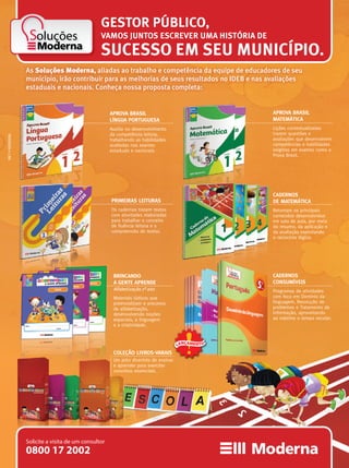 Soluções
APROVA BRASIL
LÍNGUA PORTUGUESA
Auxilia no desenvolvimento
da competência leitora,
trabalhando as habilidades
avaliadas nos exames
estaduais e nacionais.
PRIMEIRAS LEITURAS
Os cadernos trazem textos
com atividades elaboradas
para trabalhar o conceito
de ﬂuência leitora e a
compreensão de textos.
CADERNOS
DE MATEMÁTICA
Retomam os principais
conteúdos desenvolvidos
em sala de aula, por meio
do resumo, da aplicação e
da avaliação, exercitando
o raciocínio lógico.
APROVA BRASIL
MATEMÁTICA
Lições contextualizadas
trazem questões e
avaliações que desenvolvem
competências e habilidades
exigidas em exames como a
Prova Brasil.
COLEÇÃO LIVROS-VARAIS
Um jeito divertido de ensinar
e aprender para exercitar
conceitos essenciais.
SUCESSO EM SEU MUNICÍPIO.
As Soluções Moderna, aliadas ao trabalho e competência da equipe de educadores de seu
município, irão contribuir para as melhorias de seus resultados no IDEB e nas avaliações
estaduais e nacionais. Conheça nossa proposta completa:
CADERNOS
CONSUMÍVEIS
Programas de atividades
com foco em Domínio da
linguagem, Resolução de
problemas e Tratamento da
informação, aproveitando
ao máximo o tempo escolar.
GESTOR PÚBLICO,
VAMOS JUNTOS ESCREVER UMA HISTÓRIA DE
BRINCANDO
A GENTE APRENDE
Alfabetização 1º ano
Materiais lúdicos que
potencializam o processo
de alfabetização,
desenvolvendo noções
espaciais, a linguagem
e a criatividade.
COLEÇÃO LIVROS-VARAIS
Um jeito divertido de ensinar
e aprender para exercitar
conceitos essenciais.
CADERNOS
DE MATEMÁTICA
Retomam os principais
conteúdos desenvolvidos
em sala de aula, por meio
do resumo, da aplicação e
da avaliaçã
o raciocínio lógico.
CADERNOS
CONSUMÍVEIS
COLEÇÃO LIVROS-VARAIS
Um jeito divertido de ensinarUm jeito divertido de ensinarUm jeito divertido de ensinar
LANÇAMENT O
MKT•MODERNA
0800 17 2002
Solicite a visita de um consultor
 