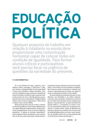 Em 12 de setembro de 1969, o governo, sob a
ditadura militar, promulgou o Decreto-lei no
869,
que instituía a obrigatoriedade da Educação Moral
e Cívica como disciplina e prática educativa. O de-
creto foi revogado em 1993, ainda que a disciplina já
tivesse há tempos sumido do mapa na grande maio-
ria das escolas. Em 2012, o Senado aprovou um pro-
jeto de lei que inclui as disciplinas “Cidadania Moral
e Ética”, para o Ensino Fundamental, e “Ética Social
e Política”, para o Ensino Médio.
Ainda que fosse bem vista por muitos, a discipli-
na de Educação Moral e Cívica estava legitimada por
um regime ditatorial antidemocrático, embora elen-
casse, paradoxalmente, como um de seus objetivos,
justamente “a defesa do princípio democrático”.
Outros objetivos faziam transparecer o teor naciona-
lista do decreto, pela preservação, fortalecimento e
eduCAção
Qualquer proposta de trabalho em
relação à cidadania na escola deve
proporcionar uma comunicação
horizontal capaz de colocar todos em
condição de igualdade. Para formar
alunos críticos e participativos
será preciso focar na urgência de
questões da sociedade do presente.
por: CAuê CArdoso PollA
PolítiCA
projeçãodosvaloresespirituaiseéticosdanacionali-
dade, o culto à pátria, aos seus símbolos e tradições,
bem como seu caráter conservador e moralista, que
visava ao “aprimoramento do caráter, com apoio na
moral, na dedicação à família e à comunidade”.
As novas disciplinas propostas possuem um teor
diferente. Sua finalidade é, em última instância,
como diz o texto do projeto, “sedimentar o exercício
de uma visão crítica dos fatos sociais e políticos que
figuram, conjunturalmente, na pauta prioritária da
opinião pública (...) ensinando-o [o aluno] a cons-
truir seu pensamento político por sua própria cons-
ciência”. O projeto sofreu críticas do Ministério da
Educação, não por seu conteúdo, mas sim por conta
da impossibilidade prática de incluir novas discipli-
nas no calendário letivo de 200 dias proposto pela
Lei de Diretrizes e Bases da Educação.
MAIO 2013 63
 