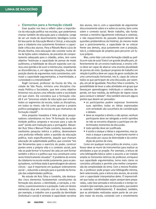 elementos para a formação cidadã
Esse quadro nos leva a refletir sobre a importân-
cia da educação política nas escolas, que poderíamos
chamar também de educação para a cidadania. Longe
de ser um modo de doutrinamento ideológico (como
foi boa parte da Educação Moral e Cívica), a educação
para a cidadania visa justamente fortalecer a capaci-
dade crítica dos alunos. Para a filósofa Maria Lúcia de
Arruda Aranha, esta educação não consiste numa sé-
rie de lições sobre cidadania, de preceitos de compor-
tamento adequado para o cidadão, antes, tem como
objetivo “estimular a capacidade de pensar de modo
autônomo; a habilidade de discutir expondo com cla-
reza uma opinião e de ouvir o interlocutor, respeitando
as discordâncias; e, em algumas situações, mudar de
posição diante de argumentos mais consistentes; esti-
mular a capacidade argumentativa, a inventividade, a
curiosidade e a interatividade”.
Rogê Carnaval, professor da Escola da Vila, na
cidade de São Paulo, ministra uma disciplina cha-
mada Política e Sociedade, que tem como objetivo
fomentar nos alunos uma reflexão sobre a sociedade
em que vivem. Ele considera que a formação cida-
dã é um “processo amplo de educação que envolve
todos os segmentos da escola, todas as disciplinas,
em todos os níveis: não há como apartar o projeto
político-pedagógico da escola do que chamamos de
formação cidadã”.
Uma proposta inovadora é feita por dois pesqui-
sadores colombianos no livro “A formação da subje-
tividade política: proposta e recursos para a sala de
aula” (ainda sem tradução para o português). Alexan-
der Ruiz Silva e Manuel Prada Londoño, baseados em
vastíssima pesquisa teórica e prática, desenvolvem
uma profunda reflexão sobre a questão da educação
política, mais especificamente, daquilo que chamam
educação da subjetividade política, que consiste “em
dar ferramentas para o exercício do poder, construir
pontes entre a própria vida e o contexto social, pois
não se pode formar ‘o humano’ de cada um sem formar
também o ético e o político que nos constituem como
seres historicamente situados”. O problema do ensino
da cidadania na escola reside justamente, para os pes-
quisadores, na ênfase dada à aprendizagem de valores
cívicos – que é importante em qualquer ordenamento
social –, reduzindo a atenção para a questão da forma-
ção das subjetividades políticas.
No estudo de Ruiz Silva e Londoño, são destaca-
dos cinco elementos fundamentais constituintes da
formação dos alunos: a identidade, a narração, a me-
mória, o posicionamento e a projeção. Cada um destes
elementos atua em conjunto com os demais. Assim,
por exemplo, o trabalho com a questão da identidade
(individual e social) é atrelado à capacidade narrativa
dos alunos, isto é, com a capacidade de argumentar
discursivamente sobre si e sobre os outros, bem como
sobre o contexto social. Neste trabalho, são funda-
mentais a memória (igualmente individual e coletiva),
o não esquecimento do passado (especialmente de
questões problemáticas da história), do mesmo modo
que o posicionamento, a capacidade de se colocar
frente aos demais, atua juntamente com a projeção,
isto é, a elaboração de projetos para percorrer um fu-
turo próprio.
Mas, como lidar com esta formação cidadã ou polí-
tica em sala de aula? Este é um grande desafio pois, di-
ferentemente de um ensino tradicional, o ensino críti-
co deve ser capaz de abarcar uma enorme pluralidade
de pontos de vista. Qualquer proposta de trabalho em
relação à política deve ser capaz de gerar condições de
uma comunicação horizontal, isto é, capaz de colocar
todos os que participam de uma discussão, por exem-
plo, em pé de igualdade. Para Ruiz Silva e Londoño, “a
possibilidade de levar a cabo atividades em grupo que
favoreçam aprendizagens individuais e coletivas de-
pende, em boa medida, da definição de regras claras
para conduzir o debate”. Eles também elencam alguns
pontos que devem ser pensados:
• os participantes podem expressar livremente
suas opiniões; todas as ideias expressadas
com seriedade são suscetíveis de consideração
e debate.
• deve se respeitar o direito a não opinar; nenhum
participante deve ser obrigado a emitir opiniões
se não se encontra disposto a participar em de-
terminados momentos da discussão.
• toda opinião deve ser justificada.
• é aceito o ataque a ideias e argumentos, mas ja-
mais o ataque a pessoas; é importante manter a
discussão por causa da diversidade e da contra-
dição de pontos de vista.
Como em qualquer outra prática de ensino, o pro-
fessor deve se munir de instrumentos para realizar as
atividades a que se propõe. Por exemplo, a leitura de
uma bibliografia básica sobre o assunto a ser tratado
amplia os horizontes teóricos do professor, enriquece
sua capacidade argumentativa, torna mais claros os
conceitos utilizados e permite uma melhor compreen-
são da complexidade do tema. Com a mesma finalida-
de, o professor pode propor uma bibliografia mínima,
bem selecionada, para a leitura dos alunos, de acordo
com a capacidade interpretativa deles. É imprescindí-
vel que todas as atividades sejam sempre bem prepa-
radas, cada fase pensada e estruturada e o tempo ne-
cessário (por exemplo, para as discussões, que podem
se estender indefinidamente). É desejável, também,
que as atividades realizadas sejam parte de um pro-
jeto maior da escola, contando com o envolvimento
MAIO 201364
linhA de rACioCínio
 