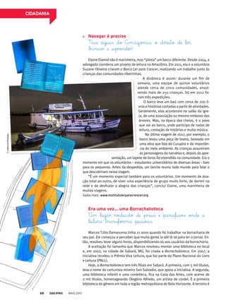 navegar é preciso
Nas águas do Amazonas, o direito de ler,
bincar e aprender!
Elaine Elamid não é marinheira, mas “pilota” um barco diferente. Desde 2004, a
advogada coordena um projeto de leitura na Amazônia. Em 2011, ela e a voluntária
Suzane Oliveira criaram o Barco Ler para Crescer, realizando um trabalho junto às
crianças das comunidades ribeirinhas.
A dinâmica é assim: durante um fim de
semana, uma equipe de quinze voluntários
atende cerca de cinco comunidades, envol-
vendo mais de 250 crianças. Só em 2012 fo-
ram três expedições.
O barco leva um baú com cerca de 200 li-
vros e histórias contadas a partir de atividades.
Geralmente, elas acontecem no salão da igre-
ja, de uma associação ou mesmo embaixo das
árvores. Mas, na época das cheias, é o povo
que vai ao barco, onde participa de rodas de
leitura, contação de histórias e muita música.
Na última viagem de 2012, por exemplo, o
barco levou uma peça de teatro, baseada em
uma obra que fala do Curupira e da importân-
cia do meio ambiente. As crianças assumiram
as personagens da narrativa e, depois da apre-
sentação, um tapete de livros foi estendido na comunidade. Era o
momento em que os voluntários – estudantes universitários de diversas áreas – liam
para os pequenos. Antes da despedida, um lanche reuniu todo mundo para falar o
que descobriram nessa viagem.
“É um momento especial também para os voluntários. Um momento de doa-
ção total ao outro, de viver uma experiência de grupo muito forte, de dormir na
rede e de desfrutar a alegria das crianças”, conclui Elaine, uma marinheira de
muitas viagens.
Saiba mais: www.institutolerparacrescer.org
era uma vez... uma borrachalioteca
Um lugar rodeado de pneus e parafusos onde a
leitura transforma pessoas.
Marcos Túlio Damascena tinha 21 anos quando foi trabalhar na borracharia de
seu pai. Ele começou a perceber que muita gente ia até lá só para ler o jornal. En-
tão, resolveu levar alguns livros, disponibilizando-os aos usuários da borracharia.
A aceitação foi tamanha que Marcos resolveu montar uma biblioteca no local
e, em 2002, na cidade de Sabará, MG, foi criada a Borrachalioteca. Em 2007, a
iniciativa recebeu o Prêmio Viva Leitura, que faz parte do Plano Nacional do Livro
e Leitura (PNLL).
Hoje, a Borrachalioteca tem três filiais em Sabará. A primeira, com 5 mil títulos,
leva o nome do cartunista mineiro Son Salvador, que apoia a iniciativa. A segunda,
uma biblioteca infantil e uma cordelteca, fica na Casa das Artes, com acervo de
2 mil títulos, homenageando Olegário Alfredo, um artista de cordel. É a primeira
biblioteca do gênero em toda a região metropolitana de Belo Horizonte. A terceira é
©arQuivopessoal
MAIO 201368
CidAdAniA
 