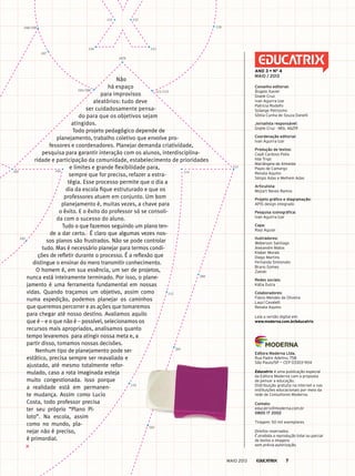 Não
há espaço
para improvisos
aleatórios: tudo deve
ser cuidadosamente pensa-
do para que os objetivos sejam
atingidos.
Todo projeto pedagógico depende de
planejamento, trabalho coletivo que envolve pro-
fessores e coordenadores. Planejar demanda criatividade,
pesquisa para garantir interação com os alunos, interdisciplina-
ridade e participação da comunidade, estabelecimento de prioridades
e limites e grande flexibilidade para,
sempre que for preciso, refazer a estra-
tégia. Esse processo permite que o dia a
dia da escola fique estruturado e que os
professores atuem em conjunto. Um bom
planejamento é, muitas vezes, a chave para
o êxito. E o êxito do professor só se consoli-
da com o sucesso do aluno.
Tudo o que fazemos seguindo um plano ten-
de a dar certo. É claro que algumas vezes nos-
sos planos são frustrados. Não se pode controlar
tudo. Mas é necessário planejar para termos condi-
ções de refletir durante o processo. É a reflexão que
distingue o ensinar do mero transmitir conhecimento.
O homem é, em sua essência, um ser de projetos,
nunca está inteiramente terminado. Por isso, o plane-
jamento é uma ferramenta fundamental em nossas
vidas. Quando traçamos um objetivo, assim como
numa expedição, podemos planejar os caminhos
que queremos percorrer e as ações que tomaremos
para chegar até nosso destino. Avaliamos aquilo
que é – e o que não é – possível, selecionamos os
recursos mais apropriados, analisamos quanto
tempo levaremos para atingir nossa meta e, a
partir disso, tomamos nossas decisões.
Nenhum tipo de planejamento pode ser
estático, precisa sempre ser reavaliado e
ajustado, até mesmo totalmente refor-
mulado, caso a rota imaginada esteja
muito congestionada. Isso porque
a realidade está em permanen-
te mudança. Assim como Lucio
Costa, todo professor precisa
ter seu próprio “Plano Pi-
loto”. Na escola, assim
como no mundo, pla-
nejar não é preciso,
é primordial.
103
103 104
107b
130
107
108/109
131 133
135
105/106 111/112
110
113
114
115
201
203
200
116
conselho editorial:
Ângelo Xavier
Gisele Cruz
Ivan Aguirra Izar
patricia Rodolfo
Solange petrosino
Sônia Cunha de Souza Danelli
jornalista responsável:
Gisele Cruz - Mtb. 46219
coordenação editorial:
Ivan Aguirra Izar
produção de textos:
Cauê Cardoso polla
Ilda Trigo
Mariângela de Almeida
paulo de Camargo
Renata Aquino
Sérgio Adas e Melhem Adas
articulista:
Mozart Neves Ramos
projeto gráfico e diagramação:
ApIS design integrado
pesquisa iconográfica:
Ivan Aguirra Izar
capa:
Raul Aguiar
ilustradores:
Weberson Santiago
Alexandre Matos
Kleber Morais
Diego Martins
Fernanda Simionato
Bruno Gomes
Zanski
redes sociais:
Kátia Dutra
colaboradores:
Flávio Mendes de Oliveira
Laucí Cavalett
Renata Aquino
Leia a versão digital em:
www.moderna.com.br/educatrix
Ano 3 • no
4
maio / 2013
editora moderna ltda.
Rua padre Adelino, 758
São paulo/Sp — CEp 03303-904
Educatrix é uma publicação especial
da Editora Moderna com a proposta
de pensar a educação.
Distribuição gratuita na internet e nas
instituições educacionais por meio da
rede de Consultores Moderna.
contato:
educatrix@moderna.com.br
0800 17 2002
Tiragem: 50 mil exemplares
Direitos reservados.
É proibida a reprodução total ou parcial
de textos e imagens
sem prévia autorização.
203
MAIO 2013 7
 