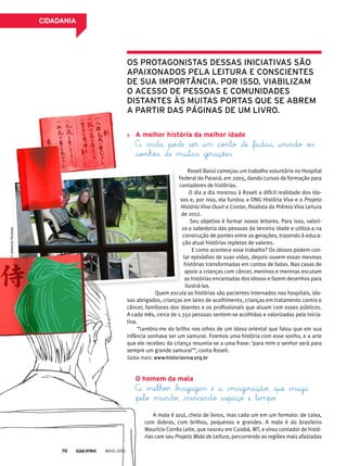 A melhor história da melhor idade
A vida pode ser um conto de fadas, unindo os
sonhos de muitas gerações.
Roseli Bassi começou um trabalho voluntário no Hospital
Federal do Paraná, em 2005, dando cursos de formação para
contadores de histórias.
O dia a dia mostrou à Roseli a difícil realidade dos ido-
sos e, por isso, ela fundou a ONG História Viva e o Projeto
História Viva Ouvir e Contar, finalista do Prêmio Viva Leitura
de 2012.
Seu objetivo é formar novos leitores. Para isso, valori-
za a sabedoria das pessoas da terceira idade e utiliza-a na
construção de pontes entre as gerações, trazendo à educa-
ção atual histórias repletas de valores.
E como acontece esse trabalho? Os idosos podem con-
tar episódios de suas vidas, depois ouvem essas mesmas
histórias transformadas em contos de fadas. Nas casas de
apoio a crianças com câncer, meninos e meninas escutam
as histórias encantadas dos idosos e fazem desenhos para
ilustrá-las.
Quem escuta as histórias são pacientes internados nos hospitais, ido-
sos abrigados, crianças em lares de acolhimento, crianças em tratamento contra o
câncer, familiares dos doentes e os profissionais que atuam com esses públicos.
A cada mês, cerca de 1.350 pessoas sentem-se acolhidas e valorizadas pela inicia-
tiva.
“Lembro-me do brilho nos olhos de um idoso oriental que falou que em sua
infância sonhava ser um samurai. Fizemos uma história com esse sonho, e a arte
que ele recebeu da criança resumia-se a uma frase: ‘para mim o senhor será para
sempre um grande samurai’”, conta Roseli.
Saiba mais: www.historiaviva.org.br
o homem da mala
A melhor bagagem é a imaginação, que viaja
pelo mundo, vencendo espaço e tempo.
A mala é azul, cheia de livros, mas cada um em um formato: de caixa,
com dobras, com brilhos, pequenos e grandes. A mala é do brasileiro
Maurício Corrêa Leite, que nasceu em Cuiabá, MT, e virou contador de histó-
rias com seu Projeto Mala de Leitura, percorrendo as regiões mais afastadas
©arQuivopessoal
os protaGonistas dessas iniciativas são
apaixonados pela leitura e conscientes
de sua importância. por isso, viabilizam
o acesso de pessoas e comunidades
distantes às muitas portas Que se abrem
a partir das páGinas de um livro.
MAIO 201370
CidAdAniA
 