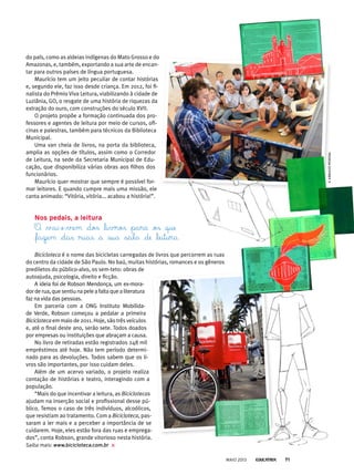 do país, como as aldeias indígenas do Mato Grosso e do
Amazonas, e, também, exportando a sua arte de encan-
tar para outros países de língua portuguesa.
Maurício tem um jeito peculiar de contar histórias
e, segundo ele, faz isso desde criança. Em 2012, foi fi-
nalista do Prêmio Viva Leitura, viabilizando à cidade de
Luziânia, GO, o resgate de uma história de riquezas da
extração do ouro, com construções do século XVII.
O projeto propõe a formação continuada dos pro-
fessores e agentes de leitura por meio de cursos, ofi-
cinas e palestras, também para técnicos da Biblioteca
Municipal.
Uma van cheia de livros, na porta da biblioteca,
amplia as opções de títulos, assim como o Corredor
de Leitura, na sede da Secretaria Municipal de Edu-
cação, que disponibiliza várias obras aos filhos dos
funcionários.
Maurício quer mostrar que sempre é possível for-
mar leitores. E quando cumpre mais uma missão, ele
canta animado: “Vitória, vitória... acabou a história!”.
nos pedais, a leitura
O vai-e-vem dos livros para os que
fazem das ruas a sua sala de leitura.
Bicicloteca é o nome das bicicletas carregadas de livros que percorrem as ruas
do centro da cidade de São Paulo. No baú, muitas histórias, romances e os gêneros
prediletos do público-alvo, os sem-teto: obras de
autoajuda, psicologia, direito e ficção.
A ideia foi de Robson Mendonça, um ex-mora-
dorderua,quesentiunapeleafaltaquealiteratura
faz na vida das pessoas.
Em parceria com a ONG Instituto Mobilida-
de Verde, Robson começou a pedalar a primeira
Bicicloteca em maio de 2011. Hoje, são três veículos
e, até o final deste ano, serão sete. Todos doados
por empresas ou instituições que abraçam a causa.
No livro de retiradas estão registrados 248 mil
empréstimos até hoje. Não tem período determi-
nado para as devoluções. Todos sabem que os li-
vros são importantes, por isso cuidam deles.
Além de um acervo variado, o projeto realiza
contação de histórias e teatro, interagindo com a
população.
“Mais do que incentivar a leitura, as Biciclotecas
ajudam na inserção social e profissional desse pú-
blico. Temos o caso de três indivíduos, alcoólicos,
que resistiam ao tratamento. Com a Bicicloteca, pas-
saram a ler mais e a perceber a importância de se
cuidarem. Hoje, eles estão fora das ruas e emprega-
dos”, conta Robson, grande vitorioso nesta história.
Saiba mais: www.bicicloteca.com.br
©arQuivopessoal
MAIO 2013 71
 