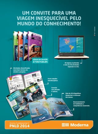 UM CONVITE PARA UMA
VIAGEM INESQUECÍVEL PELO
MUNDO DO CONHECIMENTO!
PNLD 2014
Ensino Fundamental II
38 objetos multimídia
e mais de 40 atividades
especiais no site.
PNLD 2014
Ensino Fundamental II
Atividades diversiﬁcadas
exercitam técnicas de
estudo e pesquisa.
Forte trabalho
interdisciplinar.
Conexão
com atitudes
e valores.
Mais de 30 infográﬁcos
despertam o interesse
dos alunos.
Desenvolvimento
de habilidades e
competências essenciais.
CÓDIGO DA COLEÇÃO
27367COL05
MKT•MODERNA
anuncio_EXP GEO _dupla.indd 2 5/9/13 6:27 PM
 