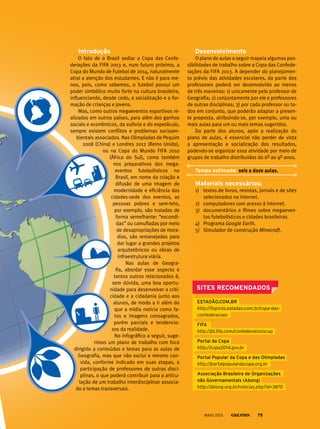 Desenvolvimento
O plano de aulas a seguir mapeia algumas pos-
sibilidades de trabalho sobre a Copa das Confede-
rações da FIFA 2013. A depender do planejamen-
to prévio das atividades escolares, da parte dos
professores poderá ser desenvolvido ao menos
de três maneiras: 1) unicamente pelo professor de
Geografia; 2) conjuntamente por ele e professores
de outras disciplinas; 3) por cada professor ou to-
dos em conjunto, que poderão adaptar a presen-
te proposta, atribuindo-se, por exemplo, uma ou
mais aulas para um ou mais temas sugeridos.
Da parte dos alunos, após a realização do
plano de aulas, é essencial não perder de vista
a apresentação e socialização dos resultados,
podendo-se organizar essa atividade por meio de
grupos de trabalho distribuídos do 6º ao 9º anos.
Tempo estimado: seis a doze aulas.
Materiais necessários:
1)	 textos de livros, revistas, jornais e de sites
selecionados na internet.
2)	 computadores com acesso à internet.
3)	 documentários e filmes sobre megaeven-
tos futebolísticos e cidades brasileiras.
4)	 Programa Google Earth.
5)	 Simulador de construção Minecraft.
Introdução
O fato de o Brasil sediar a Copa das Confe-
derações da FIFA 2013 e, num futuro próximo, a
Copa do Mundo de Futebol de 2014, naturalmente
atrai a atenção dos estudantes. E não é para me-
nos, pois, como sabemos, o futebol possui um
poder simbólico muito forte na cultura brasileira,
influenciando, desde cedo, a socialização e a for-
mação de crianças e jovens.
Mas, como outros megaeventos esportivos re-
alizados em outros países, para além dos ganhos
sociais e econômicos, da euforia e do espetáculo,
sempre existem conflitos e problemas socioam-
bientais associados. Nas Olimpíadas de Pequim
2008 (China) e Londres 2012 (Reino Unido),
ou na Copa do Mundo FIFA 2010
(África do Sul), como também
nos preparativos dos mega-
eventos futebolísticos no
Brasil, em nome da criação e
difusão de uma imagem de
modernidade e eficiência das
cidades-sede dos eventos, as
pessoas pobres e sem-teto,
por exemplo, são tratadas de
forma semelhante: “escondi-
das” ou camufladas por meio
de desapropriações de mora-
dias, são remanejadas para
dar lugar a grandes projetos
arquitetônicos ou obras de
infraestrutura viária.
Nas aulas de Geogra-
fia, abordar esse aspecto e
tantos outros relacionados é,
sem dúvida, uma boa oportu-
nidade para desenvolver a criti-
cidade e a cidadania junto aos
alunos, de modo a ir além do
que a mídia noticia como fa-
tos e imagens consagrados,
porém parciais e tendencio-
sos da realidade.
No infográfico a seguir, suge-
rimos um plano de trabalho com foco
dirigido a conteúdos e temas para as aulas de
Geografia, mas que não exclui e mesmo con-
vida, conforme indicado em suas etapas, a
participação de professores de outras disci-
plinas, o que poderá contribuir para a articu-
lação de um trabalho interdisciplinar associa-
do a temas transversais.
ESTADÃO.COM.BR
http://topicos.estadao.com.br/copa-das-
confederacoes
FIFA
http://pt.fifa.com/confederationscup
Portal da Copa
http://copa2014.gov.br
Portal Popular da Copa e das Olimpíadas
http://portalpopulardacopa.org.br
Associação Brasileira de Organizações
não Governamentais (Abong)
http://abong.org.br/noticias.php?id=3870
SITES RECOMENDADOS
MAIO 2013 75
 