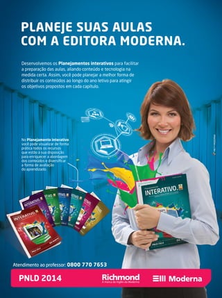 No Planejamento interativo
você pode visualizar de forma
prática todos os recursos
que estão à sua disposição
para enriquecer a abordagem
dos conteúdos e diversiﬁcar
a forma de avaliação
do aprendizado.
Planejamento interativo
você pode visualizar de forma
prática todos os recursos
que estão à sua disposição
para enriquecer a abordagem
dos conteúdos e diversiﬁcar
PLANEJE SUAS AULAS
COM A EDITORA MODERNA.
Desenvolvemos os Planejamentos interativos para facilitar
a preparação das aulas, aliando conteúdo e tecnologia na
medida certa. Assim, você pode planejar a melhor forma de
distribuir os conteúdos ao longo do ano letivo para atingir
os objetivos propostos em cada capítulo.
MKT•MODERNA
PNLD 2014
Atendimento ao professor: 0800 770 7653
 