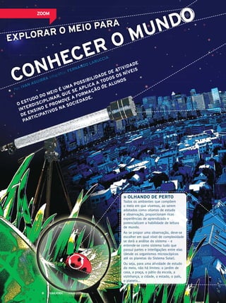 exPlorAr o meio PArA
Por: ivAn AGuirrA Infográfico: fernAndo lAruCCiA
» olhAndo de Perto
Todos os ambientes que compõem
o meio em que vivemos, ao serem
adotados como objetos de estudo
e observação, proporcionam ricas
experiências de aprendizado e
potencializam a habilidade de leitura
de mundo.
Ao se propor uma observação, deve-se
escolher em qual nível de complexidade
se dará a análise do sistema – e
entende-se como sistema tudo que
possui partes e interligações entre elas
(desde os organismos microscópicos
até os planetas do Sistema Solar).
Ou seja, para uma atividade de estudo
do meio, não há limites: o jardim de
casa, a praça, o pátio da escola, a
vizinhança, a cidade, o estado, o país,
o planeta...
o estudo do meio é umA PossibilidAde de AtividAde
interdisCiPlinAr, que se APliCA A todos os níveis
de ensino e Promove A formAção de Alunos
PArtiCiPAtivos nA soCiedAde.
exPlorAr o meio PArA
AGuirrA Infográfico: fernAndo lAruCCiA
PossibilidAde de
de de Ativid
Ativid
A
Ade
CA A todos os níveis
todos os níveis
lunosConheCer o mundozoom
MAIO 20138
 