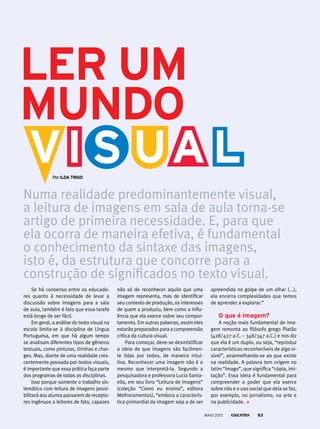Se há consenso entre os educado-
res quanto à necessidade de levar a
discussão sobre imagens para a sala
de aula, também é fato que essa tarefa
está longe de ser fácil.
Em geral, a análise do texto visual na
escola limita-se à disciplina de Língua
Portuguesa, em que há algum tempo
se analisam diferentes tipos de gêneros
textuais, como pinturas, tirinhas e char-
ges. Mas, diante de uma realidade cres-
centemente povoada por textos visuais,
é importante que essa prática faça parte
dos programas de todas as disciplinas.
Isso porque somente o trabalho sis-
temático com leitura de imagens possi-
bilitará aos alunos passarem de recepto-
res ingênuos a leitores de fato, capazes
não só de reconhecer aquilo que uma
imagem representa, mas de identificar
seu contexto de produção, os interesses
de quem a produziu, bem como a influ-
ência que ela exerce sobre seu compor-
tamento. Em outras palavras, assim eles
estarão preparados para a compreensão
crítica da cultura visual.
Para começar, deve-se desmistificar
a ideia de que imagens são facilmen-
te lidas por todos, de maneira intui-
tiva. Reconhecer uma imagem não é o
mesmo que interpretá-la. Segundo a
pesquisadora e professora Lucia Santa-
ella, em seu livro “Leitura de imagens”
(coleção “Como eu ensino”, editora
Melhoramentos), “embora a caracterís-
tica primordial da imagem seja a de ser
Numa realidade predominantemente visual,
a leitura de imagens em sala de aula torna-se
artigo de primeira necessidade. E, para que
ela ocorra de maneira efetiva, é fundamental
o conhecimento da sintaxe das imagens,
isto é, da estrutura que concorre para a
construção de significados no texto visual.
por ildA triGo
ler um
mundo
apreendida no golpe de um olhar (...),
ela encerra complexidades que temos
de aprender a explorar.”
o que é imagem?
A noção mais fundamental de ima-
gem remonta ao filósofo grego Platão
(428/427 a.C. – 348/347 a.C.) e nos diz
que ela é um duplo, ou seja, “reproduz
características reconhecíveis de algo vi-
sível”, assemelhando-se ao que existe
na realidade. A palavra tem origem no
latim “imago”, que significa “cópia, imi-
tação”. Essa ideia é fundamental para
compreender o poder que ela exerce
sobre nós e o uso social que dela se faz,
por exemplo, no jornalismo, na arte e
na publicidade.
MAIO 2013 83
 