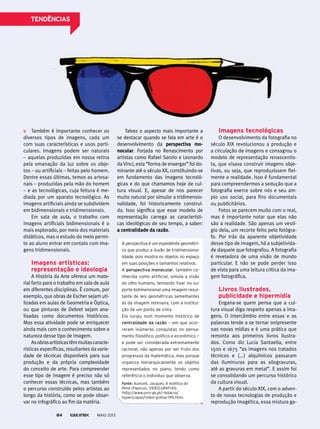 Também é importante conhecer os
diversos tipos de imagens, cada um
com suas características e usos parti-
culares. Imagens podem ser naturais
– aquelas produzidas em nossa retina
pela emanação da luz sobre os obje-
tos – ou artificiais – feitas pelo homem.
Dentre essas últimas, temos as artesa-
nais – produzidas pela mão do homem
– e as tecnológicas, cuja feitura é me-
diada por um aparato tecnológico. As
imagens artificiais ainda se subdividem
em bidimensionais e tridimensionais.
Em sala de aula, o trabalho com
imagens artificiais bidimensionais é o
mais explorado, por meio dos materiais
didáticos, mas o estudo do meio permi-
te ao aluno entrar em contato com ima-
gens tridimensionais.
imagens artísticas:
representação e ideologia
A História da Arte oferece um mate-
rial farto para o trabalho em sala de aula
em diferentes disciplinas. É comum, por
exemplo, que obras de Escher sejam uti-
lizadas em aulas de Geometria e Óptica,
ou que pinturas de Debret sejam ana-
lisadas como documentos históricos.
Mas essa atividade pode se enriquecer
ainda mais com o conhecimento sobre a
natureza desse tipo de imagem.
Asobrasartísticastêmmuitascaracte-
rísticas específicas, resultantes da varie-
dade de técnicas disponíveis para sua
produção e da própria complexidade
do conceito de arte. Para compreender
esse tipo de imagem é preciso não só
conhecer essas técnicas, mas também
o percurso construído pelos artistas ao
longo da história, como se pode obser-
var no infográfico ao fim da matéria.
Talvez o aspecto mais importante a
se destacar quando se fala em arte é o
desenvolvimento da perspectiva mo-
nocular. Forjada no Renascimento por
artistas como Rafael Sanzio e Leonardo
daVinci, esta “forma de enxergar” foi do-
minante até o século XX, constituindo-se
em fundamento das imagens tecnoló-
gicas e do que chamamos hoje de cul-
tura visual. E, apesar de nos parecer
muito natural por simular a tridimensio-
nalidade, foi historicamente construí-
da. Isso significa que esse modelo de
representação carrega as característi-
cas ideológicas de seu tempo, a saber:
a centralidade da razão.
imagens tecnológicas
O desenvolvimento da fotografia no
século XIX revolucionou a produção e
a circulação de imagens e consagrou o
modelo de representação renascentis-
ta, que visava construir imagens obje-
tivas, ou seja, que reproduzissem fiel-
mente a realidade. Isso é fundamental
para compreendermos a sedução que a
fotografia exerce sobre nós e seu am-
plo uso social, para fins documentais
ou publicitários.
Fotos se parecem muito com o real,
mas é importante notar que elas não
são a realidade. São apenas um vestí-
gio dela, um recorte feito pelo fotógra-
fo. Por trás da aparente objetividade
desse tipo de imagem, há a subjetivida-
de daquele que fotografou. A fotografia
é reveladora de uma visão de mundo
particular. E não se pode perder isso
de vista para uma leitura crítica da ima-
gem fotográfica.
livros ilustrados,
publicidade e hipermídia
Engana-se quem pensa que a cul-
tura visual diga respeito apenas a ima-
gens. O intercâmbio entre essas e as
palavras tende a se tornar onipresente
nas novas mídias e é uma prática que
remonta aos primeiros livros ilustra-
dos. Como diz Lucia Santaella, entre
1500 e 1675 “as imagens nos tratados
técnicos e (...) alquímicos passaram
das iluminuras para as xilogravuras,
até as gravuras em metal”. E assim foi
se consolidando um percurso histórico
da cultura visual.
A partir do século XIX, com o adven-
to de novas tecnologias de produção e
reprodução imagética, essa mistura ga-
A perspectiva é um expediente geométri-
co que produz a ilusão de tridimensiona-
lidade, pois mostra os objetos no espaço
em suas posições e tamanhos relativos.
A perspectiva monocular, também co-
nhecida como artificial, simula a visão
do olho humano, tentando fixar no su-
porte bidimensional uma imagem resul-
tante de leis geométricas semelhantes
às da imagem retiniana, com a institui-
ção de um ponto de vista.
Ela surgiu num momento histórico de
centralidade da razão — em que ocor-
reram inúmeras conquistas no pensa-
mento filosófico, político e econômico —
e pode ser considerada extremamente
racional, não apenas por ser fruto dos
progressos da matemática, mas porque
organiza hierarquicamente os objetos
representados no plano, tendo como
referência o indivíduo que observa.
Fonte: Aumont, Jacques. a estética do
filme (papirus). VIDEO.GRAFIAS:
<http://www.univ-ab.pt/~bidarra/
hyperscapes/video-grafias-195.htm>.
MAIO 201384
tendênCiAs
 