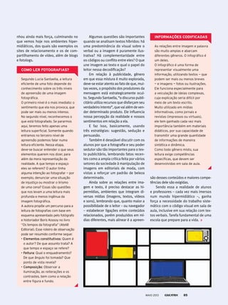 Algumas questões são importantes
quando se analisam textos híbridos: há
uma predominância do visual sobre o
verbal ou a imagem é puramente ilus-
trativa? Há complementaridade entre
os códigos ou conflito entre eles? O que
une imagem ao texto e qual o papel do
leitor nessa decodificação?
Em relação à publicidade, gênero
em que essa mistura é muito explorada,
deve-se estar atento ao fato de que, mui-
tas vezes, o propósito dos produtores da
mensagem está estrategicamente ocul-
to. Segundo Santaella, “o discurso publi-
citário utiliza recursos que disfarçam seu
verdadeiro intento”, que vai além de ven-
der determinado produto. Ele influencia
nossa percepção da realidade e nossos
sentimentos em relação a ela.
E faz isso, basicamente, usando
três estratégias: sugestão, sedução e
persuasão.
Também é desejável discutir com os
alunos por que a fotografia e seu poder
sedutor são tão importantes para o tex-
to publicitário, lembrando fatos recen-
tes como a ampla crítica feita por vários
setores da sociedade à manipulação de
imagens em editoriais de moda, com
vistas a reforçar um padrão de beleza
determinado.
Ainda sobre as relações entre ima-
gem e texto, é preciso destacar as hi-
permídias, ambientes que integram di-
versas mídias (imagens, textos, vídeos
e sons), lembrando que, quanto maior a
possibilidade de o leitor – ou navegador
– estabelecer ligações entre conteúdos
relacionados, porém produzidos em mí-
dias diferentes, mais alinear é a apreen-
Como ler fotoGrAfiAs?
Segundo Lucia Santaella, a leitura
eficiente de uma foto depende do
conhecimento sobre os três níveis
de apreensão de uma imagem
fotográfica.
O primeiro nível é o mais imediato: o
sentimento que ela nos provoca, que
pode ser mais ou menos intenso.
No segundo nível, reconhecemos o
que está fotografado. Se pararmos
aqui, teremos feito apenas uma
leitura superficial. Somente quando
entramos no terceiro nível de
apreensão podemos falar numa
leitura eficiente. Nessa etapa,
deve-se buscar entender o que seus
elementos querem nos dizer, para
além da mera representação da
realidade. A que tempo e espaço
eles se referem? O autor tinha
alguma intenção ao fotografar — por
exemplo, denunciar uma situação
de injustiça ou mostrar o lirismo
de uma cena? Essas são questões
que nos levam a uma leitura mais
profunda e menos ingênua da
imagem fotográfica.
A autora propõe um percurso para a
leitura de fotografias com base em
esquema apresentado pelo fotógrafo
e historiador Boris Kossoy no livro
“Os tempos da fotografia” (Ateliê
Editorial). Esse roteiro de observação
pode ser resumido conforme segue:
• elementos constitutivos: Quem é
o autor? De que assunto trata? A
que tempo e espaço se refere?
• Feitura: Qual o enquadramento?
De que ângulo foi tomada? Que
ponto de vista revela?
• composição: Observar a
iluminação, as reiterações e os
contrastes, bem como a relação
entre figura e fundo.
informAções CodifiCAdAs
As relações entre imagem e palavra
são muito amplas e abarcam
diferentes gêneros. O infográfico é
um deles.
O infográfico é uma forma de
representar visualmente uma
informação, utilizando textos — que
podem ser mais ou menos breves
— e imagens — fotos ou ilustrações.
Ele funciona especialmente para
a veiculação de ideias complexas,
cuja explicação seria difícil por
meio de um texto escrito.
Muito utilizado em mídias
informativas, como jornais e
revistas (impressos ou virtuais),
ele tem ganhado cada vez mais
importância também em materiais
didáticos, por sua capacidade de
transmitir uma grande quantidade
de informações de maneira
sintética e dinâmica.
Como todo gênero misto, sua
leitura exige competências
específicas, que devem ser
desenvolvidas em sala de aula.
são desses conteúdos e maiores compe-
tências dele são exigidas.
Sendo essa a realidade de alunos
e professores – cada vez mais imersos
num mundo hipermidiático –, ganha
força a necessidade do trabalho siste-
mático com o código visual em sala de
aula, inclusive em sua relação com tex-
tos verbais. Tarefa fundamental de uma
escola que prepare para a vida.
nhou ainda mais força, culminando no
que vemos hoje nos ambientes hiper-
midiáticos, dos quais são exemplos os
sites de relacionamento e os de com-
partilhamento de vídeo, além de blogs
e fotologs.
MAIO 2013 85
 