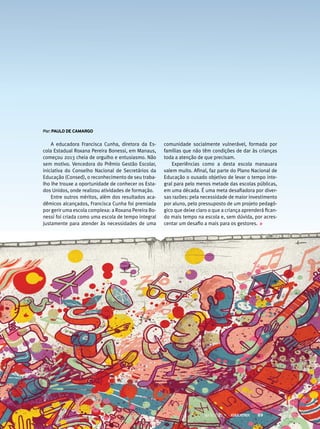 A educadora Francisca Cunha, diretora da Es-
cola Estadual Roxana Pereira Bonessi, em Manaus,
começou 2013 cheia de orgulho e entusiasmo. Não
sem motivo. Vencedora do Prêmio Gestão Escolar,
iniciativa do Conselho Nacional de Secretários da
Educação (Consed), o reconhecimento de seu traba-
lho lhe trouxe a oportunidade de conhecer os Esta-
dos Unidos, onde realizou atividades de formação.
Entre outros méritos, além dos resultados aca-
dêmicos alcançados, Francisca Cunha foi premiada
por gerir uma escola complexa: a Roxana Pereira Bo-
nessi foi criada como uma escola de tempo integral
justamente para atender às necessidades de uma
comunidade socialmente vulnerável, formada por
famílias que não têm condições de dar às crianças
toda a atenção de que precisam.
Experiências como a desta escola manauara
valem muito. Afinal, faz parte do Plano Nacional de
Educação o ousado objetivo de levar o tempo inte-
gral para pelo menos metade das escolas públicas,
em uma década. É uma meta desafiadora por diver-
sas razões: pela necessidade de maior investimento
por aluno, pelo pressuposto de um projeto pedagó-
gico que deixe claro o que a criança aprenderá fican-
do mais tempo na escola e, sem dúvida, por acres-
centar um desafio a mais para os gestores.
por: PAulo de CAmArGo
MAIO 2013 89
 