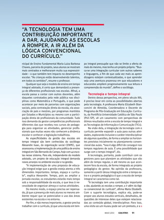 nicipal de Ensino Fundamental Maria Luiza Barbosa
Chaves, parceira do projeto, seus alunos se mostram
mais centrados e melhoraram muito sua expressivi-
dade – o que também tem impacto no desempenho
escolar. “As crianças estão desenvolvendo talentos,
em todos os sentidos”, resume o professor.
Qualquer que seja o modelo de ensino em tempo
integral adotado, é certo que demandará a presen-
ça de diferentes profissionais nas escolas. Afinal, a
escola passa a contar com outros docentes, além
daqueles contratados pela rede pública nas disci-
plinas como Matemática e Português, o que pode
acontecer por meio de parcerias com organizações
sociais, pela contratação direta da escola, via asso-
ciação de pais e mestres, por programas mantidos
por Estados e Municípios ou mesmo com a partici-
pação direta de profissionais da comunidade. Tudo
isso demanda do gestor competências profissionais
diferentes das que recebeu nos cursos de pedago-
gia para organizar as atividades, gerenciar profis-
sionais que muitas vezes não conhecem a dinâmica
escolar e conhecer a legislação trabalhista.
As especificidades da gestão das escolas em
tempo integral são bem conhecidas do sociólogo
Alexandre Isaac, da organização social CENPEC, que
assessorouaimplementaçãodeumapolíticadeensino
integralemSãoBernardodoCampo,hojecom40esco-
las nesse sistema. Para ele, independente do modelo
adotado, um projeto de educação integral demanda
novos arranjos no ambiente escolar e na gestão.
“A implementação de uma proposta de educa-
ção integral exige que a gestão esteja atenta a três
dimensões importantes: tempo, espaço e currícu-
lo”, explica Alexandre. Tempo, pois ao ampliar a
jornada escolar, os estudantes estarão mais tempo
sob a responsabilidade da escola, o que leva à ne-
cessidade de organizar almoço e outras atividades.
Do mesmo modo, o espaço precisa ser repensa-
do, já que a presença de mais alunos no mesmo am-
biente requer que se potencialize o uso das áreas
existentes na escola e no entorno.
Por fim, e não menos importante, o gestor precisa
trabalhar com o currículo, já que uma escola em tem-
po integral pressupõe que não se limite a oferta de
mais do mesmo, mas tenha um projeto próprio. “Bus-
ca-se uma integração curricular com outros saberes
e linguagens, a fim de que cada vez mais as apren-
dizagens estejam contextualizadas, e que aprender
seja uma aventura prazerosa em que educadores e
educandos ampliem progressivamente sua leitura e
compreensão do mundo”, define o sociólogo.
tecnologia e tempo integral
Dentro dessa perspectiva, em pleno século XXI,
é preciso levar em conta as possibilidades abertas
pela tecnologia. A professora Maria Elizabeth Bian-
concini de Almeida, Coordenadora e Docente do
Programa de Pós-Graduação em Educação: Currícu-
lo, da Pontifícia Universidade Católica de São Paulo
(PUC-SP), vê um casamento com perspectivas de
ótimos resultados entre a escola de tempo integral e
as Tecnologias de Informação e Comunicação (TICs).
Na visão dela, a integração da tecnologia com o
currículo permite expandir a aula para outras ativi-
dades, explorando inclusive o caráter interdisciplinar
de algumas questões, de forma a ampliar os horizon-
tes previstos inicialmente no planejamento conven-
cional das aulas. “Isso é algo difícil de conseguir nos
tempos regulares de aula. É uma possibilidade que
surge com o tempo integral”, diz.
A tecnologia, portanto, pode contribuir com os
gestores para que planejem as atividades que vão
além do tempo regular, e até mesmo as que acon-
tecem fora da escola, de forma integrada ao projeto
pedagógico do gestor. Na opinião da professora,
somente a partir dessa integração entre o tempo ex-
tra e o projeto pedagógico é que a escola de tempo
integral se caracteriza como tal.
“A tecnologia tem uma contribuição importante
a dar, ajudando as escolas a romper, a ir além da lógi-
ca convencional do currículo”, afirma Maria Elizabeth.
Com o suporte tecnológico, explica ela, pode-se
propor aos alunos estudos verticais, detalhados, de
questões de interesse deles que estejam relaciona-
das ao conteúdo global, interdisciplinar. Para isso,
uma visita ao um museu pode ser um pretexto, e a
“a tecnoloGia tem uma
contribuição importante
a dar, ajudando as escolas
a romper, a ir além da
lóGica convencional
do currículo.”
MAIO 2013 91
 