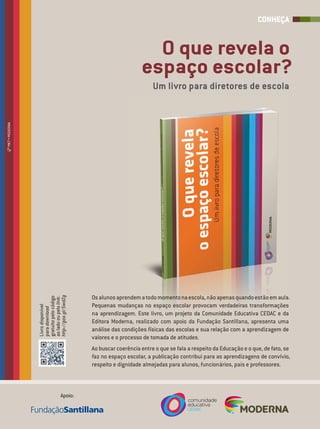 Osalunosaprendematodomomentonaescola,nãoapenasquandoestãoemaula.Osalunosaprendematodomomentonaescola,nãoapenasquandoestãoemaula.
Pequenas mudanças no espaço escolar provocam verdadeiras transformaçõesPequenas mudanças no espaço escolar provocam verdadeiras transformações
na aprendizagem. Este livro, um projeto da Comunidade Educativa CEDAC e dana aprendizagem. Este livro, um projeto da Comunidade Educativa CEDAC e da
Editora Moderna, realizado com apoio da Fundação Santillana, apresenta umaEditora Moderna, realizado com apoio da Fundação Santillana, apresenta uma
análise das condições físicas das escolas e sua relação com a aprendizagem de
valores e o processo de tomada de atitudes.
Ao buscar coerência entre o que se fala a respeito da Educação e o que, de fato, se
faz no espaço escolar, a publicação contribui para as aprendizagens de convívio,
respeito e dignidade almejadas para alunos, funcionários, pais e professores.
Livrodisponível
paradownload
gratuitopelocódigo
aoladooupelolink:
http://goo.gl/5wdZg
Apoio:
O que revela o
espaço escolar?
Um livro para diretores de escola
CONHEÇA
MKT•MODERNA
 