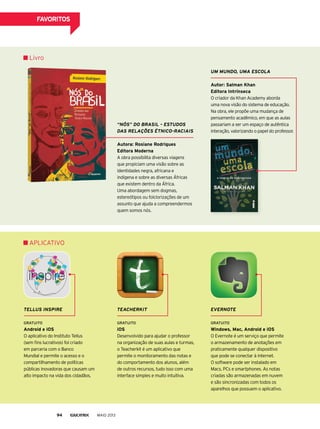 “Nós” do BrAsil – Estudos
dAs rElAçõEs ÉtNico-rAciAis
Autora: rosiane rodrigues
editora moderna
A obra possibilita diversas viagens
que propiciam uma visão sobre as
identidades negra, africana e
indígena e sobre as diversas Áfricas
que existem dentro da África.
Uma abordagem sem dogmas,
estereótipos ou folclorizações de um
assunto que ajuda a compreendermos
quem somos nós.
tEAchErkit
Gratuito
ios
Desenvolvido para ajudar o professor
na organização de suas aulas e turmas,
o Teacherkit é um aplicativo que
permite o monitoramento das notas e
do comportamento dos alunos, além
de outros recursos, tudo isso com uma
interface simples e muito intuitiva.
um muNdo, umA EscolA
Autor: salman Khan
editora intrínseca
O criador da Khan Academy aborda
uma nova visão do sistema de educação.
Na obra, ele propõe uma mudança de
pensamento acadêmico, em que as aulas
passariam a ser um espaço de autêntica
interação, valorizando o papel do professor.
Livro
ApLICATIVO
EvErNotE
Gratuito
Windows, mac, Android e ios
O Evernote é um serviço que permite
o armazenamento de anotações em
praticamente qualquer dispositivo
que pode se conectar à internet.
O software pode ser instalado em
Macs, pCs e smartphones. As notas
criadas são armazenadas em nuvem
e são sincronizadas com todos os
aparelhos que possuem o aplicativo.
tEllus iNsPirE
Gratuito
Android e ios
O aplicativo do Instituto Tellus
(sem fins lucrativos) foi criado
em parceria com o Banco
Mundial e permite o acesso e o
compartilhamento de políticas
públicas inovadoras que causam um
alto impacto na vida dos cidadãos.
MAIO 201394
fAvoritos
 