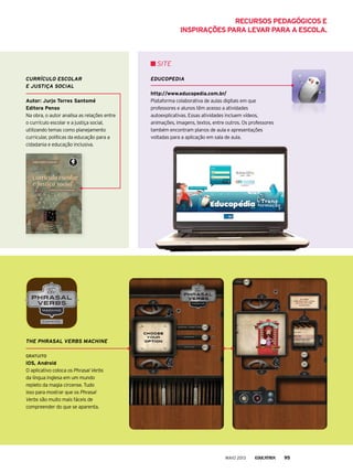 currículo EscolAr
E justiçA sociAl
Autor: jurjo torres santomé
editora Penso
Na obra, o autor analisa as relações entre
o currículo escolar e a justiça social,
utilizando temas como planejamento
curricular, políticas da educação para a
cidadania e educação inclusiva.
EducoPEdiA
http://www.educopedia.com.br/
plataforma colaborativa de aulas digitais em que
professores e alunos têm acesso a atividades
autoexplicativas. Essas atividades incluem vídeos,
animações, imagens, textos, entre outros. Os professores
também encontram planos de aula e apresentações
voltadas para a aplicação em sala de aula.
SIte
thE PhrAsAl vErBs mAchiNE
Gratuito
ios, Android
O aplicativo coloca os Phrasal Verbs
da língua inglesa em um mundo
repleto da magia circense. Tudo
isso para mostrar que os Phrasal
Verbs são muito mais fáceis de
compreender do que se aparenta.
MAIO 2013 95
reCursos PedAGóGiCos e
insPirAções PArA levAr PArA A esColA.
 