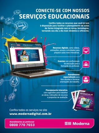 Atendimento ao professor
0800 770 7653
www.modernadigital.com.br
Conﬁra todos os serviços no site
Recursos digitais, como vídeos,
animações, provas e atividades para
preparar aulas mais interativas.
Eventos com proﬁssionais
da educação para a
formação do professor.
Atendimento
especializado para
tirar dúvidas e fornecer
orientações de trabalho.
Recursos digitaisRecursos digitais, como vídeos,, como vídeos,
animações, provas e atividades paraanimações, provas e atividades para
preparar aulas mais interativas.preparar aulas mais interativas.
EventosEventos com proﬁssionaiscom proﬁssionais
da educação para ada educação para a
formação do professor.formação do professor.
AtendimentoAtendimento
especializadoespecializado
tirar dúvidas e fornecertirar dúvidas e fornecer
orientações de trabalho.orientações de trabalho.
MKT•MODERNA
Planejamento interativo,
com sugestões para trabalhar
as obras, indicações de recursos
e propostas de avaliação.
CONECTE-SE COM NOSSOS
SERVIÇOS EDUCACIONAIS
Conﬁra todos os recursos que você já tem
à disposição para facilitar o planejamento de aulas
de forma integrada com as novas tecnologias,
tornando seu dia a dia mais dinâmico e eﬁciente.
 