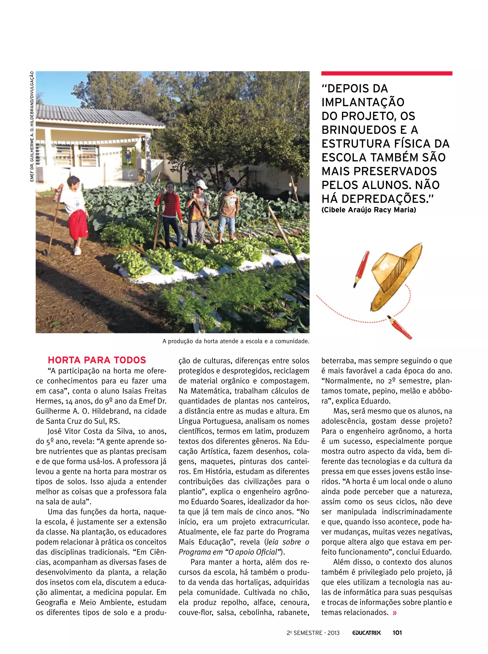 EMEF Dr. Guilherme A. O. Hildebrand/Divulgação

“Depois da
implantação
do projeto, os
brinquedos e a
estrutura física da
escola também são
mais preservados
pelos alunos. Não
há depredações.”
(Cibele Araújo Racy Maria)

A produção da horta atende a escola e a comunidade.

Horta para todos
“A participação na horta me oferece conhecimentos para eu fazer uma
em casa”, conta o aluno Isaias Freitas
Hermes, 14 anos, do 9º ano da Emef Dr.
Guilherme A. O. Hildebrand, na cidade
de Santa Cruz do Sul, RS.
José Vitor Costa da Silva, 10 anos,
do 5º ano, revela: “A gente aprende sobre nutrientes que as plantas precisam
e de que forma usá-los. A professora já
levou a gente na horta para mostrar os
tipos de solos. Isso ajuda a entender
melhor as coisas que a professora fala
na sala de aula”.
Uma das funções da horta, naquela escola, é justamente ser a extensão
da classe. Na plantação, os educadores
podem relacionar à prática os conceitos
das disciplinas tradicionais. “Em Ciências, acompanham as diversas fases de
desenvolvimento da planta, a relação
dos insetos com ela, discutem a educação alimentar, a medicina popular. Em
Geografia e Meio Ambiente, estudam
os diferentes tipos de solo e a produ-

ção de culturas, diferenças entre solos
protegidos e desprotegidos, reciclagem
de material orgânico e compostagem.
Na Matemática, trabalham cálculos de
quantidades de plantas nos canteiros,
a distância entre as mudas e altura. Em
Língua Portuguesa, analisam os nomes
científicos, termos em latim, produzem
textos dos diferentes gêneros. Na Educação Artística, fazem desenhos, colagens, maquetes, pinturas dos canteiros. Em História, estudam as diferentes
contribuições das civilizações para o
plantio”, explica o engenheiro agrônomo Eduardo Soares, idealizador da horta que já tem mais de cinco anos. “No
início, era um projeto extracurricular.
Atualmente, ele faz parte do Programa
Mais Educação”, revela (leia sobre o
Programa em “O apoio Oficial”).
Para manter a horta, além dos recursos da escola, há também o produto da venda das hortaliças, adquiridas
pela comunidade. Cultivada no chão,
ela produz repolho, alface, cenoura,
couve-flor, salsa, cebolinha, rabanete,

beterraba, mas sempre seguindo o que
é mais favorável a cada época do ano.
“Normalmente, no 2º semestre, plantamos tomate, pepino, melão e abóbora”, explica Eduardo.
Mas, será mesmo que os alunos, na
adolescência, gostam desse projeto?
Para o engenheiro agrônomo, a horta
é um sucesso, especialmente porque
mostra outro aspecto da vida, bem diferente das tecnologias e da cultura da
pressa em que esses jovens estão inseridos. “A horta é um local onde o aluno
ainda pode perceber que a natureza,
assim como os seus ciclos, não deve
ser manipulada indiscriminadamente
e que, quando isso acontece, pode haver mudanças, muitas vezes negativas,
porque altera algo que estava em perfeito funcionamento”, conclui Eduardo.
Além disso, o contexto dos alunos
também é privilegiado pelo projeto, já
que eles utilizam a tecnologia nas aulas de informática para suas pesquisas
e trocas de informações sobre plantio e
temas relacionados.

2o semestre - 2013

101

 