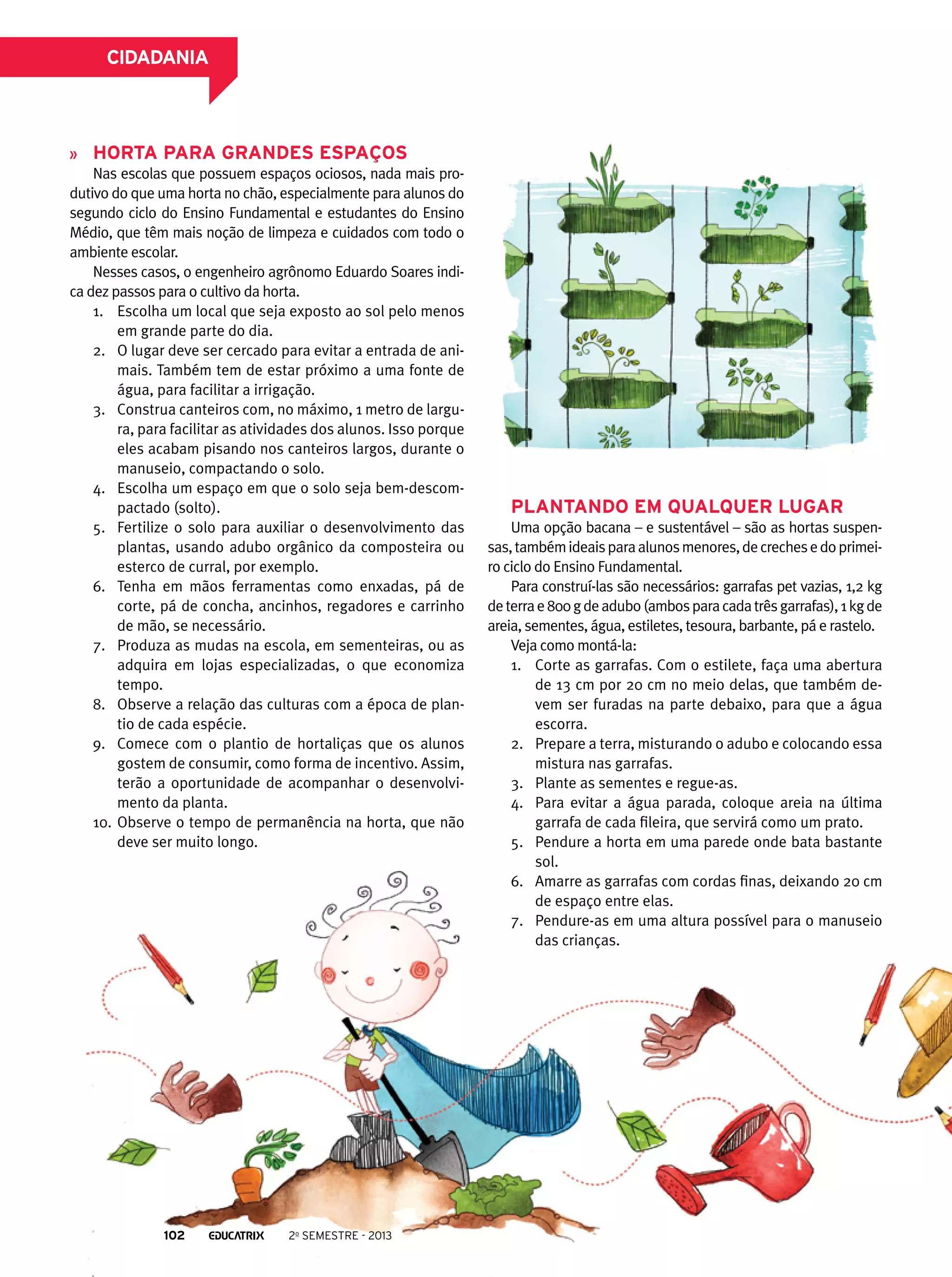 CIDADANIA

Horta para grandes espaços
Nas escolas que possuem espaços ociosos, nada mais produtivo do que uma horta no chão, especialmente para alunos do
segundo ciclo do Ensino Fundamental e estudantes do Ensino
Médio, que têm mais noção de limpeza e cuidados com todo o
ambiente escolar.
Nesses casos, o engenheiro agrônomo Eduardo Soares indica dez passos para o cultivo da horta.
1.	 Escolha um local que seja exposto ao sol pelo menos
em grande parte do dia.
2.	 O lugar deve ser cercado para evitar a entrada de animais. Também tem de estar próximo a uma fonte de
água, para facilitar a irrigação.
3.	 Construa canteiros com, no máximo, 1 metro de largura, para facilitar as atividades dos alunos. Isso porque
eles acabam pisando nos canteiros largos, durante o
manuseio, compactando o solo.
4.	 Escolha um espaço em que o solo seja bem-descompactado (solto).
5.	 Fertilize o solo para auxiliar o desenvolvimento das
plantas, usando adubo orgânico da composteira ou
esterco de curral, por exemplo.
6.	 Tenha em mãos ferramentas como enxadas, pá de
corte, pá de concha, ancinhos, regadores e carrinho
de mão, se necessário.
7.	 Produza as mudas na escola, em sementeiras, ou as
adquira em lojas especializadas, o que economiza
tempo.
8.	 Observe a relação das culturas com a época de plantio de cada espécie.
9.	 Comece com o plantio de hortaliças que os alunos
gostem de consumir, como forma de incentivo. Assim,
terão a oportunidade de acompanhar o desenvolvimento da planta.
10.	 Observe o tempo de permanência na horta, que não
deve ser muito longo.

102

2o semestre - 2013

Plantando em qualquer lugar
Uma opção bacana – e sustentável – são as hortas suspensas, também ideais para alunos menores, de creches e do primeiro ciclo do Ensino Fundamental.
Para construí-las são necessários: garrafas pet vazias, 1,2 kg
de terra e 800 g de adubo (ambos para cada três garrafas), 1 kg de
areia, sementes, água, estiletes, tesoura, barbante, pá e rastelo.
Veja como montá-la:
1.	 Corte as garrafas. Com o estilete, faça uma abertura
de 13 cm por 20 cm no meio delas, que também devem ser furadas na parte debaixo, para que a água
escorra.
2.	 Prepare a terra, misturando o adubo e colocando essa
mistura nas garrafas.
3.	 Plante as sementes e regue-as.
4.	 Para evitar a água parada, coloque areia na última
garrafa de cada fileira, que servirá como um prato.
5.	 Pendure a horta em uma parede onde bata bastante
sol.
6.	 Amarre as garrafas com cordas finas, deixando 20 cm
de espaço entre elas.
7.	 Pendure-as em uma altura possível para o manuseio
das crianças.

 