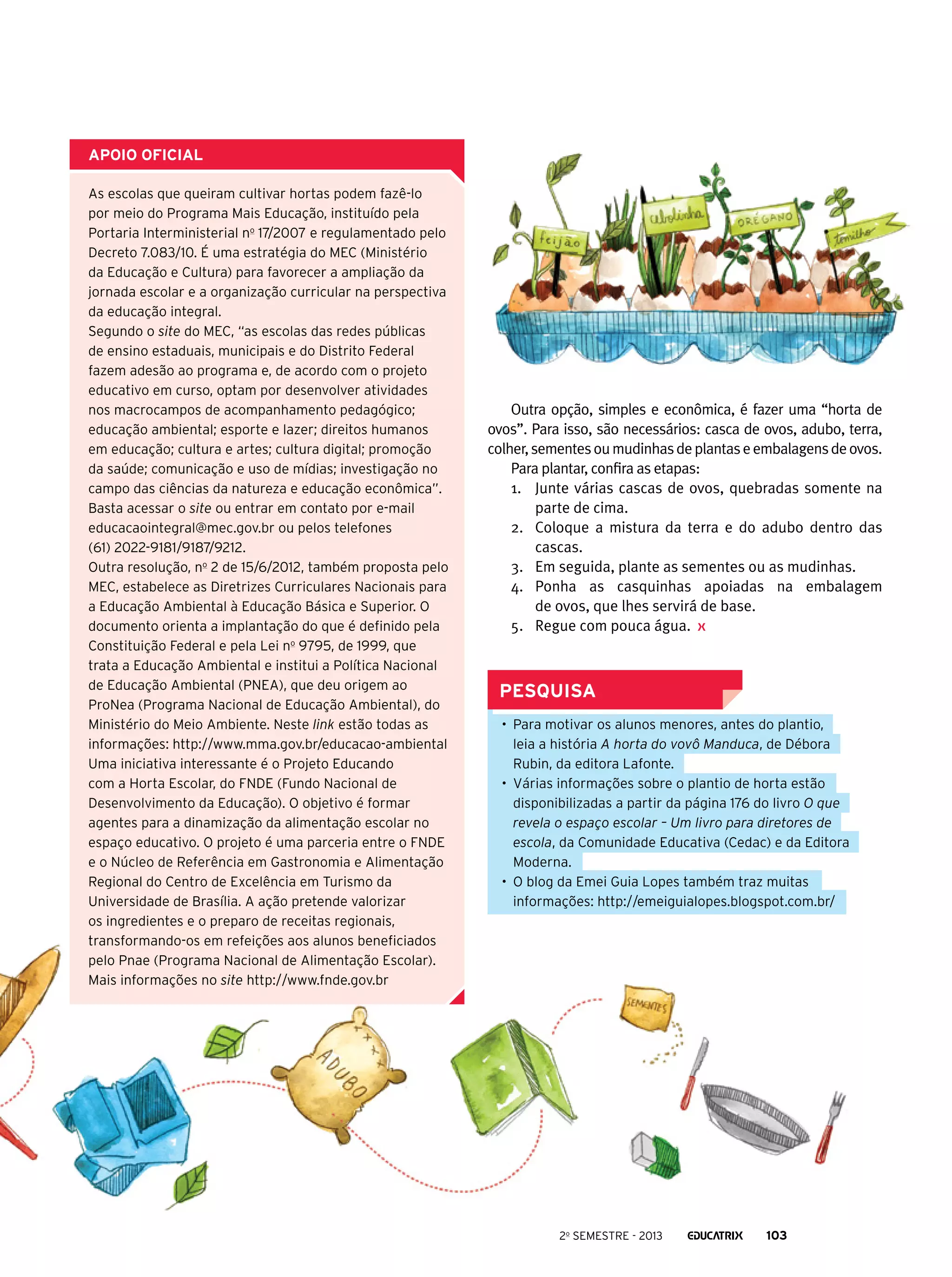 apoio oficial
As escolas que queiram cultivar hortas podem fazê-lo
por meio do Programa Mais Educação, instituído pela
Portaria Interministerial no 17/2007 e regulamentado pelo
Decreto 7.083/10. É uma estratégia do MEC (Ministério
da Educação e Cultura) para favorecer a ampliação da
jornada escolar e a organização curricular na perspectiva
da educação integral.
Segundo o site do MEC, “as escolas das redes públicas
de ensino estaduais, municipais e do Distrito Federal
fazem adesão ao programa e, de acordo com o projeto
educativo em curso, optam por desenvolver atividades
nos macrocampos de acompanhamento pedagógico;
educação ambiental; esporte e lazer; direitos humanos
em educação; cultura e artes; cultura digital; promoção
da saúde; comunicação e uso de mídias; investigação no
campo das ciências da natureza e educação econômica”.
Basta acessar o site ou entrar em contato por e-mail
educacaointegral@mec.gov.br ou pelos telefones
(61) 2022-9181/9187/9212.
Outra resolução, no 2 de 15/6/2012, também proposta pelo
MEC, estabelece as Diretrizes Curriculares Nacionais para
a Educação Ambiental à Educação Básica e Superior. O
documento orienta a implantação do que é definido pela
Constituição Federal e pela Lei no 9795, de 1999, que
trata a Educação Ambiental e institui a Política Nacional
de Educação Ambiental (PNEA), que deu origem ao
ProNea (Programa Nacional de Educação Ambiental), do
Ministério do Meio Ambiente. Neste link estão todas as
informações: http://www.mma.gov.br/educacao-ambiental
Uma iniciativa interessante é o Projeto Educando
com a Horta Escolar, do FNDE (Fundo Nacional de
Desenvolvimento da Educação). O objetivo é formar
agentes para a dinamização da alimentação escolar no
espaço educativo. O projeto é uma parceria entre o FNDE
e o Núcleo de Referência em Gastronomia e Alimentação
Regional do Centro de Excelência em Turismo da
Universidade de Brasília. A ação pretende valorizar
os ingredientes e o preparo de receitas regionais,
transformando-os em refeições aos alunos beneficiados
pelo Pnae (Programa Nacional de Alimentação Escolar).
Mais informações no site http://www.fnde.gov.br

Outra opção, simples e econômica, é fazer uma “horta de
ovos”. Para isso, são necessários: casca de ovos, adubo, terra,
colher, sementes ou mudinhas de plantas e embalagens de ovos.
Para plantar, confira as etapas:
1.	 Junte várias cascas de ovos, quebradas somente na
parte de cima.
2.	 Coloque a mistura da terra e do adubo dentro das
cascas.
3.	 Em seguida, plante as sementes ou as mudinhas.
4.	 Ponha as casquinhas apoiadas na embalagem
de ovos, que lhes servirá de base.
5.	 Regue com pouca água.

PESQUISA
•	 Para motivar os alunos menores, antes do plantio,
leia a história A horta do vovô Manduca, de Débora
Rubin, da editora Lafonte.
•	 Várias informações sobre o plantio de horta estão
disponibilizadas a partir da página 176 do livro O que
revela o espaço escolar – Um livro para diretores de
escola, da Comunidade Educativa (Cedac) e da Editora
Moderna.
•	 O blog da Emei Guia Lopes também traz muitas
informações: http://emeiguialopes.blogspot.com.br/

2o semestre - 2013

103

 