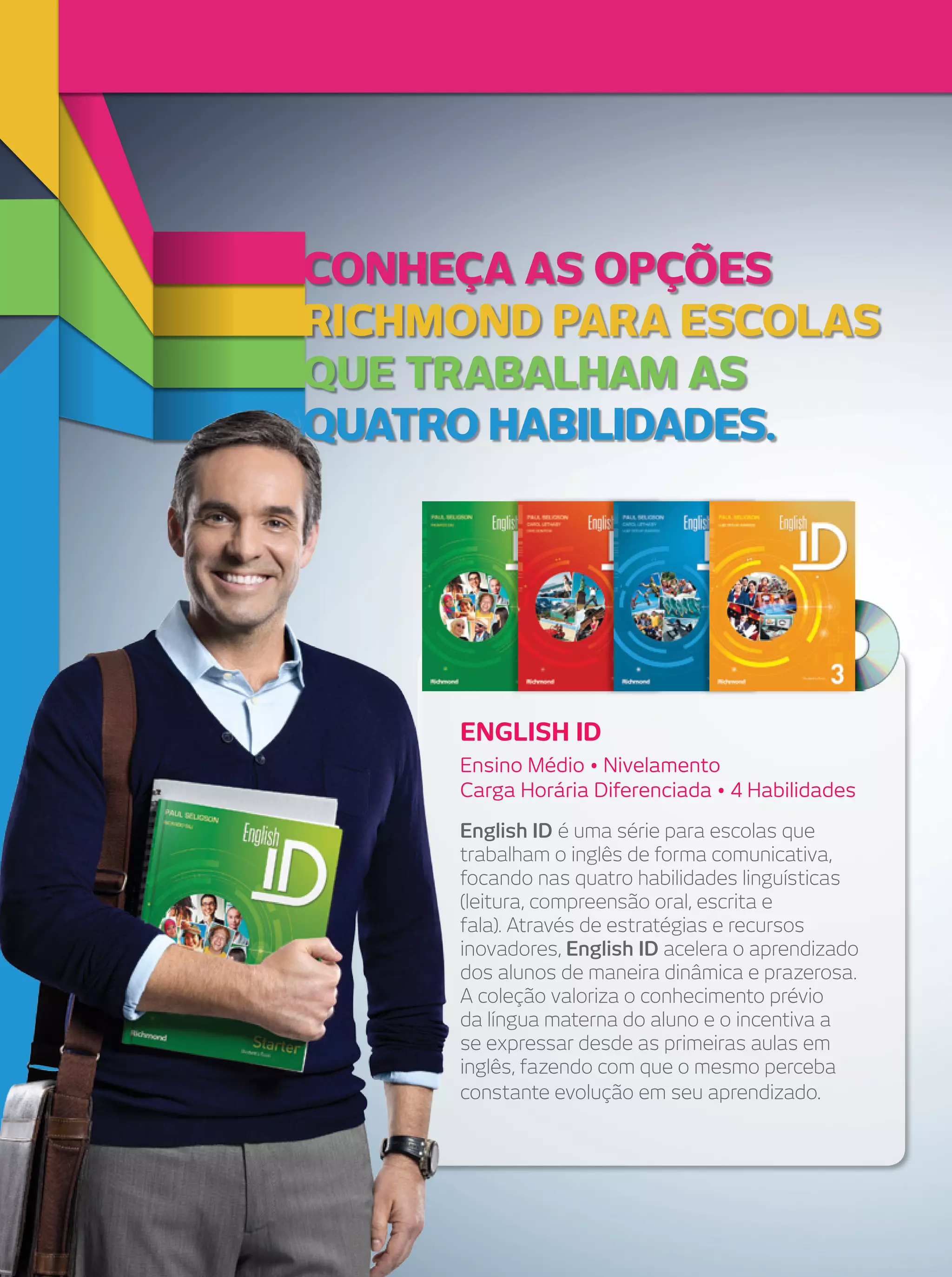 Conheça as opções
riChmond para esColas
que trabalham as
quatro habilidades.

English iD
Ensino Médio • Nivelamento
Carga Horária Diferenciada • 4 Habilidades
English ID é uma série para escolas que
trabalham o inglês de forma comunicativa,
focando nas quatro habilidades linguísticas
(leitura, compreensão oral, escrita e
fala). Através de estratégias e recursos
inovadores, English ID acelera o aprendizado
dos alunos de maneira dinâmica e prazerosa.
A coleção valoriza o conhecimento prévio
da língua materna do aluno e o incentiva a
se expressar desde as primeiras aulas em
inglês, fazendo com que o mesmo perceba
constante evolução em seu aprendizado.

 