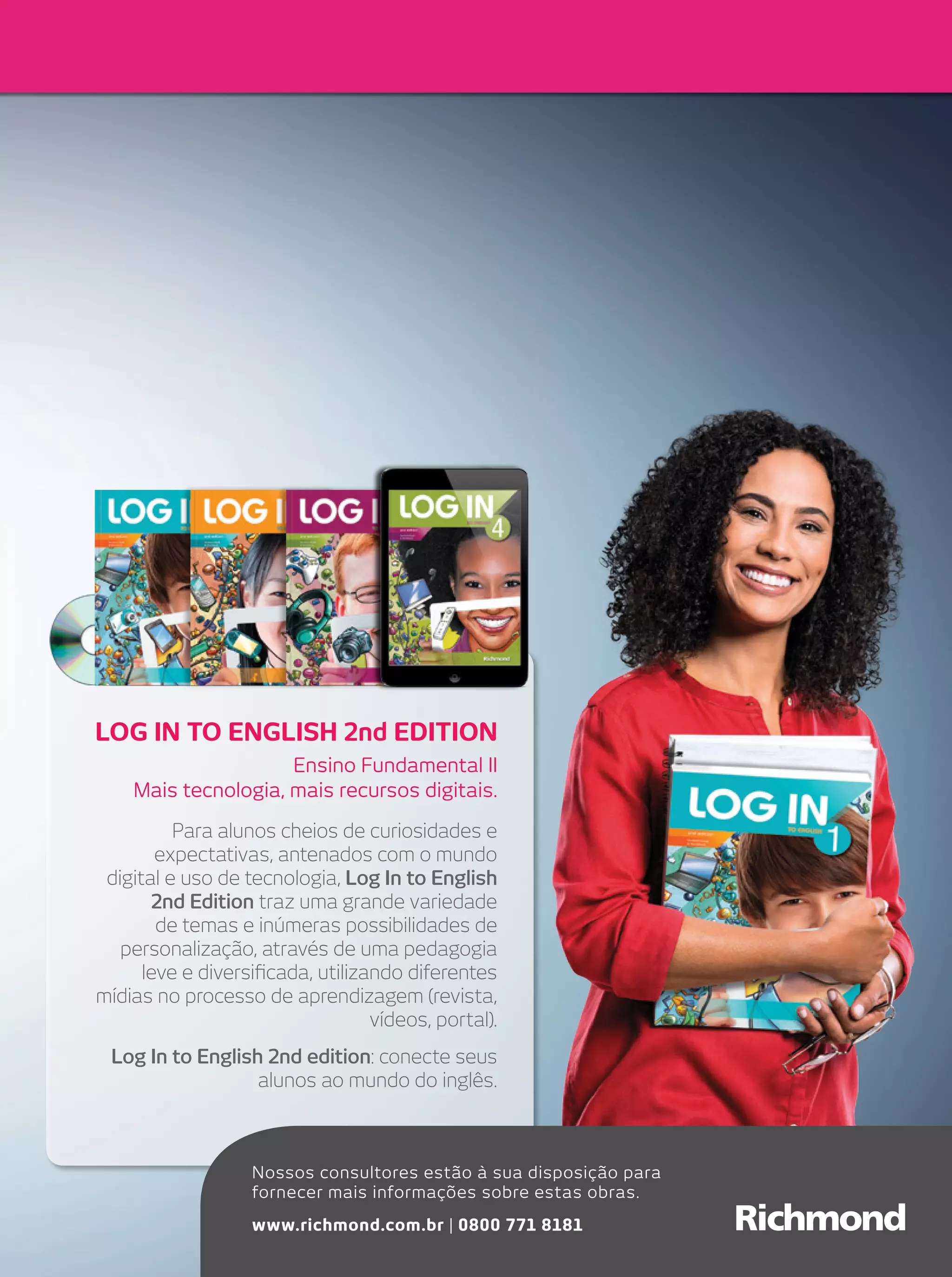 lOg in TO English 2nd EDiTiOn
Ensino Fundamental II
Mais tecnologia, mais recursos digitais.
Para alunos cheios de curiosidades e
expectativas, antenados com o mundo
digital e uso de tecnologia, Log In to English
2nd Edition traz uma grande variedade
de temas e inúmeras possibilidades de
personalização, através de uma pedagogia
leve e diversificada, utilizando diferentes
mídias no processo de aprendizagem (revista,
vídeos, portal).
Log In to English 2nd edition: conecte seus
alunos ao mundo do inglês.

Nossos consultores estão à sua disposição para
fornecer mais informações sobre estas obras.
www.richmond.com.br | 0800 771 8181

 