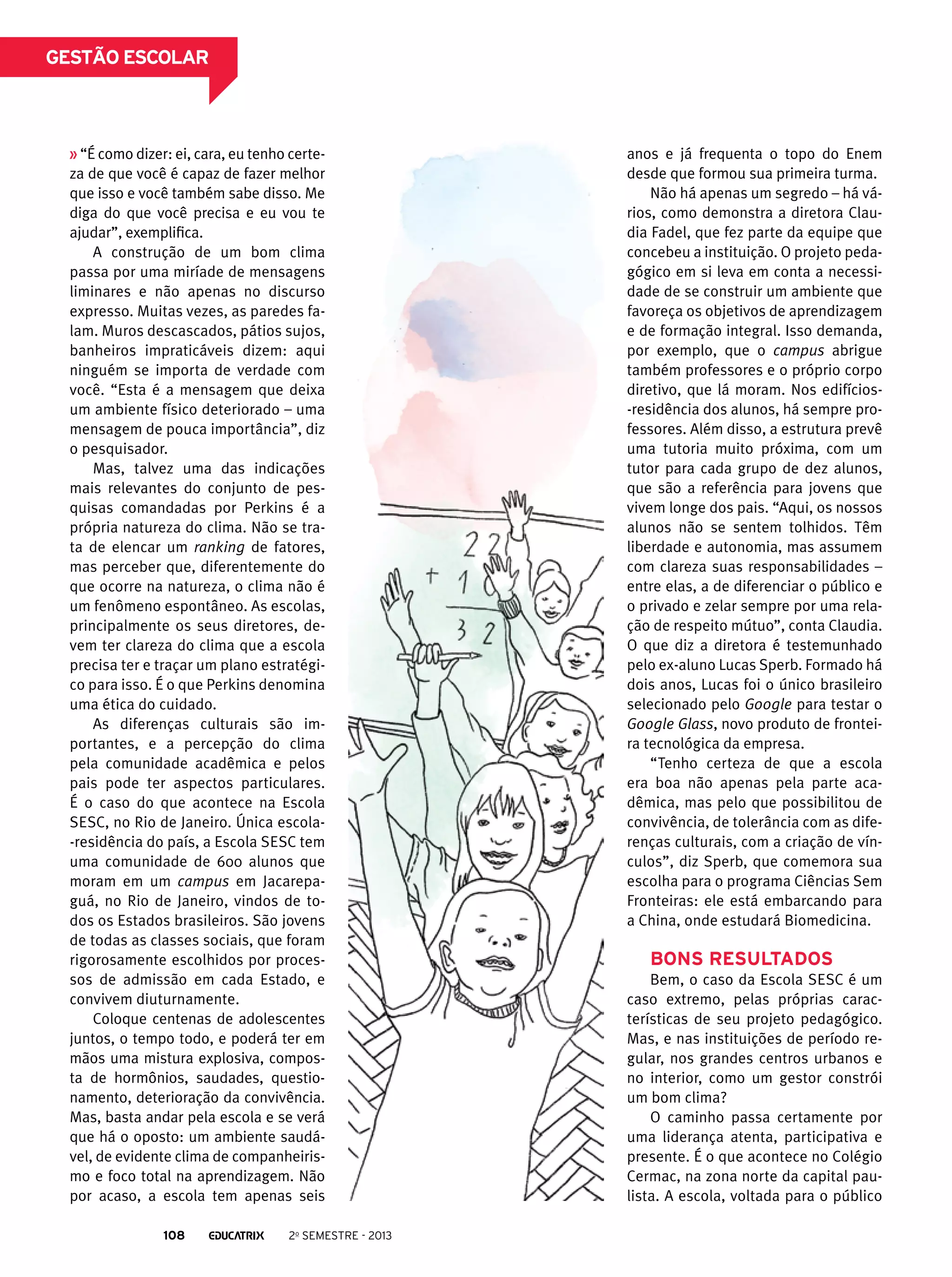 gestão escolar

“É como dizer: ei, cara, eu tenho certeza de que você é capaz de fazer melhor
que isso e você também sabe disso. Me
diga do que você precisa e eu vou te
ajudar”, exemplifica.
A construção de um bom clima
passa por uma miríade de mensagens
liminares e não apenas no discurso
expresso. Muitas vezes, as paredes falam. Muros descascados, pátios sujos,
banheiros impraticáveis dizem: aqui
ninguém se importa de verdade com
você. “Esta é a mensagem que deixa
um ambiente físico deteriorado – uma
mensagem de pouca importância”, diz
o pesquisador.
Mas, talvez uma das indicações
mais relevantes do conjunto de pesquisas comandadas por Perkins é a
própria natureza do clima. Não se trata de elencar um ranking de fatores,
mas perceber que, diferentemente do
que ocorre na natureza, o clima não é
um fenômeno espontâneo. As escolas,
principalmente os seus diretores, devem ter clareza do clima que a escola
precisa ter e traçar um plano estratégico para isso. É o que Perkins denomina
uma ética do cuidado.
As diferenças culturais são importantes, e a percepção do clima
pela comunidade acadêmica e pelos
pais pode ter aspectos particulares.
É o caso do que acontece na Escola
SESC, no Rio de Janeiro. Única escola-residência do país, a Escola SESC tem
uma comunidade de 600 alunos que
moram em um campus em Jacarepaguá, no Rio de Janeiro, vindos de todos os Estados brasileiros. São jovens
de todas as classes sociais, que foram
rigorosamente escolhidos por processos de admissão em cada Estado, e
convivem diuturnamente.
Coloque centenas de adolescentes
juntos, o tempo todo, e poderá ter em
mãos uma mistura explosiva, composta de hormônios, saudades, questionamento, deterioração da convivência.
Mas, basta andar pela escola e se verá
que há o oposto: um ambiente saudável, de evidente clima de companheirismo e foco total na aprendizagem. Não
por acaso, a escola tem apenas seis
108

2o semestre - 2013

anos e já frequenta o topo do Enem
desde que formou sua primeira turma.
Não há apenas um segredo – há vários, como demonstra a diretora Claudia Fadel, que fez parte da equipe que
concebeu a instituição. O projeto pedagógico em si leva em conta a necessidade de se construir um ambiente que
favoreça os objetivos de aprendizagem
e de formação integral. Isso demanda,
por exemplo, que o campus abrigue
também professores e o próprio corpo
diretivo, que lá moram. Nos edifícios-residência dos alunos, há sempre professores. Além disso, a estrutura prevê
uma tutoria muito próxima, com um
tutor para cada grupo de dez alunos,
que são a referência para jovens que
vivem longe dos pais. “Aqui, os nossos
alunos não se sentem tolhidos. Têm
liberdade e autonomia, mas assumem
com clareza suas responsabilidades –
entre elas, a de diferenciar o público e
o privado e zelar sempre por uma relação de respeito mútuo”, conta Claudia.
O que diz a diretora é testemunhado
pelo ex-aluno Lucas Sperb. Formado há
dois anos, Lucas foi o único brasileiro
selecionado pelo Google para testar o
Google Glass, novo produto de fronteira tecnológica da empresa.
“Tenho certeza de que a escola
era boa não apenas pela parte acadêmica, mas pelo que possibilitou de
convivência, de tolerância com as diferenças culturais, com a criação de vínculos”, diz Sperb, que comemora sua
escolha para o programa Ciências Sem
Fronteiras: ele está embarcando para
a China, onde estudará Biomedicina.

Bons resultados
Bem, o caso da Escola SESC é um
caso extremo, pelas próprias características de seu projeto pedagógico.
Mas, e nas instituições de período regular, nos grandes centros urbanos e
no interior, como um gestor constrói
um bom clima?
O caminho passa certamente por
uma liderança atenta, participativa e
presente. É o que acontece no Colégio
Cermac, na zona norte da capital paulista. A escola, voltada para o público

 
