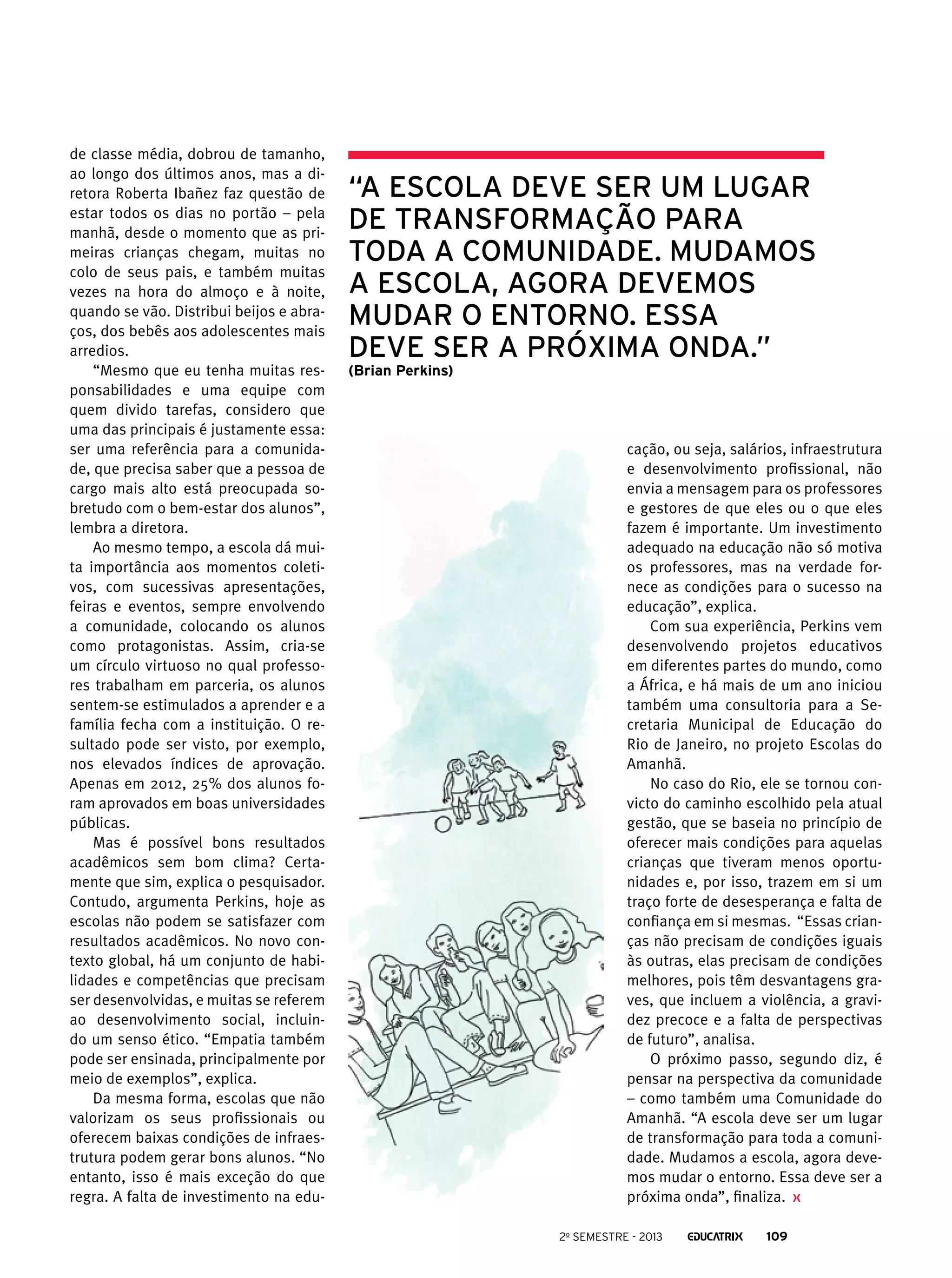 de classe média, dobrou de tamanho,
ao longo dos últimos anos, mas a diretora Roberta Ibañez faz questão de
estar todos os dias no portão – pela
manhã, desde o momento que as primeiras crianças chegam, muitas no
colo de seus pais, e também muitas
vezes na hora do almoço e à noite,
quando se vão. Distribui beijos e abraços, dos bebês aos adolescentes mais
arredios.
“Mesmo que eu tenha muitas responsabilidades e uma equipe com
quem divido tarefas, considero que
uma das principais é justamente essa:
ser uma referência para a comunidade, que precisa saber que a pessoa de
cargo mais alto está preocupada sobretudo com o bem-estar dos alunos”,
lembra a diretora.
Ao mesmo tempo, a escola dá muita importância aos momentos coletivos, com sucessivas apresentações,
feiras e eventos, sempre envolvendo
a comunidade, colocando os alunos
como protagonistas. Assim, cria-se
um círculo virtuoso no qual professores trabalham em parceria, os alunos
sentem-se estimulados a aprender e a
família fecha com a instituição. O resultado pode ser visto, por exemplo,
nos elevados índices de aprovação.
Apenas em 2012, 25% dos alunos foram aprovados em boas universidades
públicas.
Mas é possível bons resultados
acadêmicos sem bom clima? Certamente que sim, explica o pesquisador.
Contudo, argumenta Perkins, hoje as
escolas não podem se satisfazer com
resultados acadêmicos. No novo contexto global, há um conjunto de habilidades e competências que precisam
ser desenvolvidas, e muitas se referem
ao desenvolvimento social, incluindo um senso ético. “Empatia também
pode ser ensinada, principalmente por
meio de exemplos”, explica.
Da mesma forma, escolas que não
valorizam os seus profissionais ou
oferecem baixas condições de infraestrutura podem gerar bons alunos. “No
entanto, isso é mais exceção do que
regra. A falta de investimento na edu-

“A escola deve ser um lugar
de transformação para
toda a comunidade. Mudamos
a escola, agora devemos
mudar o entorno. Essa
deve ser a próxima onda.”
(Brian Perkins)

cação, ou seja, salários, infraestrutura
e desenvolvimento profissional, não
envia a mensagem para os professores
e gestores de que eles ou o que eles
fazem é importante. Um investimento
adequado na educação não só motiva
os professores, mas na verdade fornece as condições para o sucesso na
educação”, explica.
Com sua experiência, Perkins vem
desenvolvendo projetos educativos
em diferentes partes do mundo, como
a África, e há mais de um ano iniciou
também uma consultoria para a Secretaria Municipal de Educação do
Rio de Janeiro, no projeto Escolas do
Amanhã.
No caso do Rio, ele se tornou convicto do caminho escolhido pela atual
gestão, que se baseia no princípio de
oferecer mais condições para aquelas
crianças que tiveram menos oportunidades e, por isso, trazem em si um
traço forte de desesperança e falta de
confiança em si mesmas. “Essas crianças não precisam de condições iguais
às outras, elas precisam de condições
melhores, pois têm desvantagens graves, que incluem a violência, a gravidez precoce e a falta de perspectivas
de futuro”, analisa.
O próximo passo, segundo diz, é
pensar na perspectiva da comunidade
– como também uma Comunidade do
Amanhã. “A escola deve ser um lugar
de transformação para toda a comunidade. Mudamos a escola, agora devemos mudar o entorno. Essa deve ser a
próxima onda”, finaliza.
2o semestre - 2013

109

 