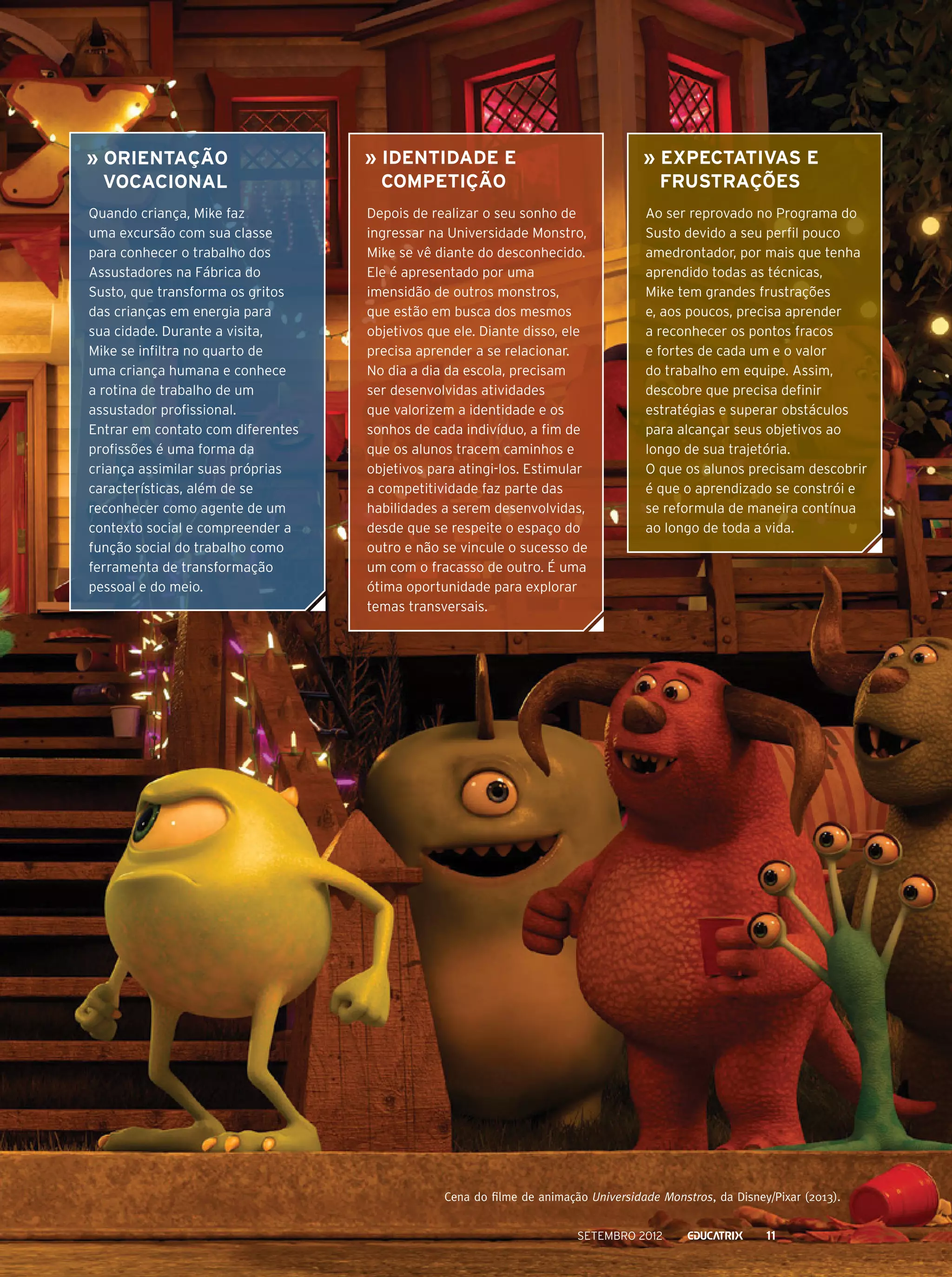 » Orientação
vocacional

» Identidade e
competição

» Expectativas e
frustrações

Quando criança, Mike faz
uma excursão com sua classe
para conhecer o trabalho dos
Assustadores na Fábrica do
Susto, que transforma os gritos
das crianças em energia para
sua cidade. Durante a visita,
Mike se infiltra no quarto de
uma criança humana e conhece
a rotina de trabalho de um
assustador profissional.
Entrar em contato com diferentes
profissões é uma forma da
criança assimilar suas próprias
características, além de se
reconhecer como agente de um
contexto social e compreender a
função social do trabalho como
ferramenta de transformação
pessoal e do meio.

Depois de realizar o seu sonho de
ingressar na Universidade Monstro,
Mike se vê diante do desconhecido.
Ele é apresentado por uma
imensidão de outros monstros,
que estão em busca dos mesmos
objetivos que ele. Diante disso, ele
precisa aprender a se relacionar.
No dia a dia da escola, precisam
ser desenvolvidas atividades
que valorizem a identidade e os
sonhos de cada indivíduo, a fim de
que os alunos tracem caminhos e
objetivos para atingi-los. Estimular
a competitividade faz parte das
habilidades a serem desenvolvidas,
desde que se respeite o espaço do
outro e não se vincule o sucesso de
um com o fracasso de outro. É uma
ótima oportunidade para explorar
temas transversais.

Ao ser reprovado no Programa do
Susto devido a seu perfil pouco
amedrontador, por mais que tenha
aprendido todas as técnicas,
Mike tem grandes frustrações
e, aos poucos, precisa aprender
a reconhecer os pontos fracos
e fortes de cada um e o valor
do trabalho em equipe. Assim,
descobre que precisa definir
estratégias e superar obstáculos
para alcançar seus objetivos ao
longo de sua trajetória.
O que os alunos precisam descobrir
é que o aprendizado se constrói e
se reformula de maneira contínua
ao longo de toda a vida.

Cena do filme de animação Universidade Monstros, da Disney/Pixar (2013).
setembro 2012

11

 