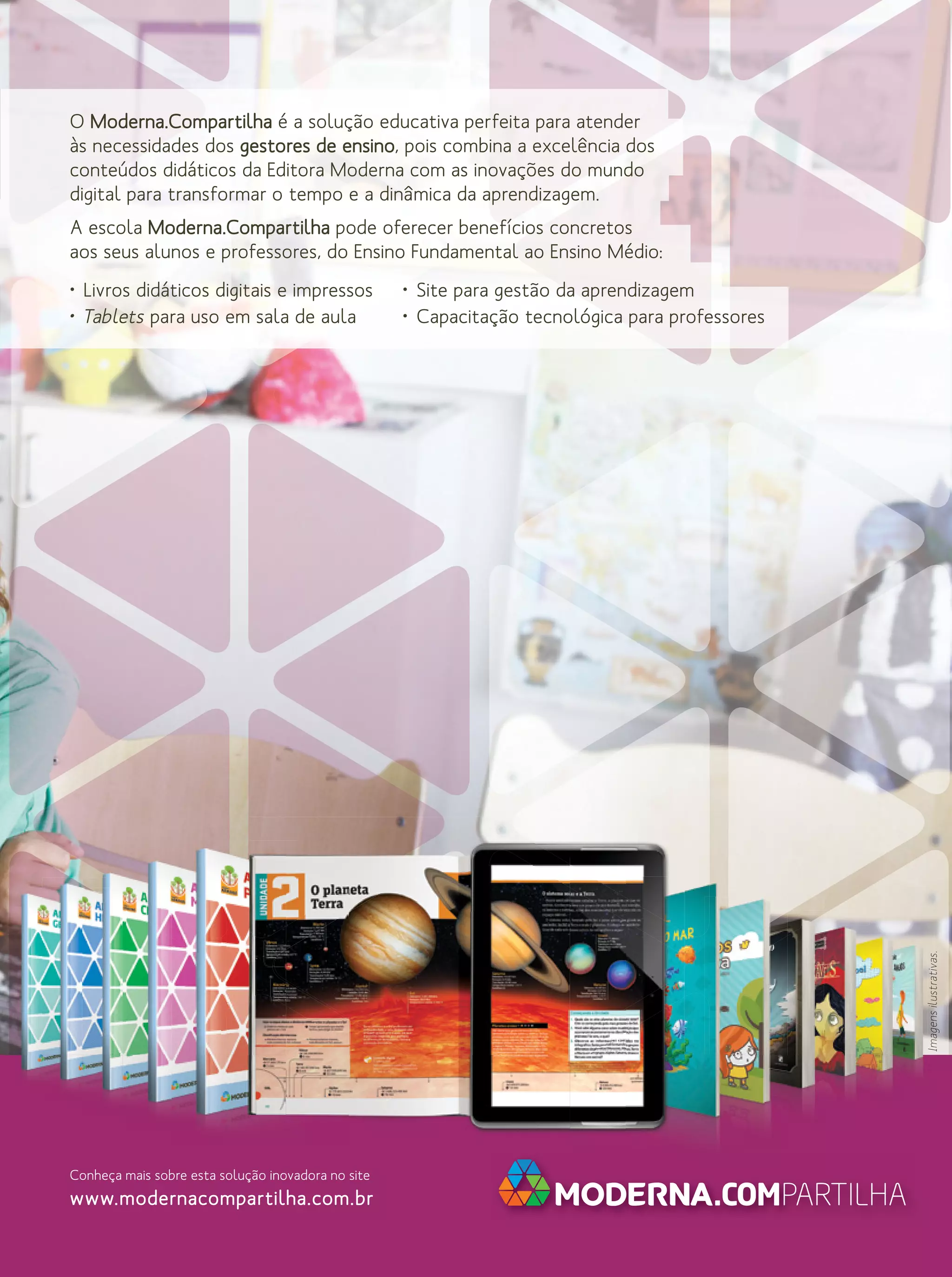 O Moderna.Compartilha é a solução educativa perfeita para atender
às necessidades dos gestores de ensino, pois combina a excelência dos
conteúdos didáticos da Editora Moderna com as inovações do mundo
digital para transformar o tempo e a dinâmica da aprendizagem.
A escola Moderna.Compartilha pode oferecer benefícios concretos
aos seus alunos e professores, do Ensino Fundamental ao Ensino Médio:
• Site para gestão da aprendizagem
• Capacitação tecnológica para professores

Imagens ilustrativas.

• Livros didáticos digitais e impressos
• Tablets para uso em sala de aula

Conheça mais sobre esta solução inovadora no site

www.modernacompartilha.com.br

 