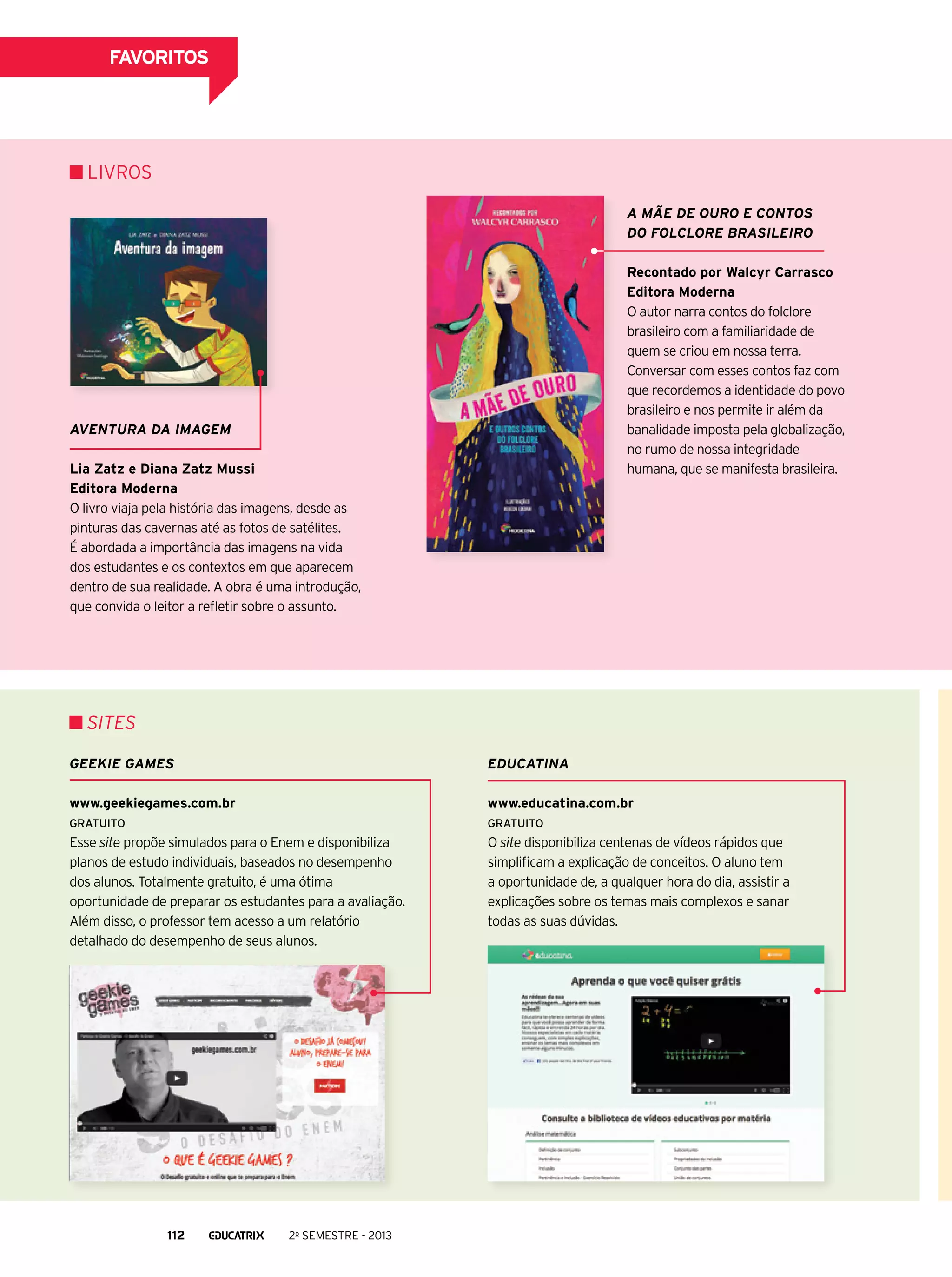 FAVORITOS

Livros
A Mãe de Ouro e contos
do folclore brasileiro
Recontado por Walcyr Carrasco
Editora Moderna
O autor narra contos do folclore
brasileiro com a familiaridade de
quem se criou em nossa terra.
Conversar com esses contos faz com
que recordemos a identidade do povo
brasileiro e nos permite ir além da
banalidade imposta pela globalização,
no rumo de nossa integridade
humana, que se manifesta brasileira.

Aventura da imagem
Lia Zatz e Diana Zatz Mussi
Editora Moderna
O livro viaja pela história das imagens, desde as
pinturas das cavernas até as fotos de satélites.
É abordada a importância das imagens na vida
dos estudantes e os contextos em que aparecem
dentro de sua realidade. A obra é uma introdução,
que convida o leitor a refletir sobre o assunto.

SITEs
geekie games

educatina

www.geekiegames.com.br

www.educatina.com.br

GRATUITO

GRATUITO

Esse site propõe simulados para o Enem e disponibiliza
planos de estudo individuais, baseados no desempenho
dos alunos. Totalmente gratuito, é uma ótima
oportunidade de preparar os estudantes para a avaliação.
Além disso, o professor tem acesso a um relatório
detalhado do desempenho de seus alunos.

O site disponibiliza centenas de vídeos rápidos que
simplificam a explicação de conceitos. O aluno tem
a oportunidade de, a qualquer hora do dia, assistir a
explicações sobre os temas mais complexos e sanar
todas as suas dúvidas.

112

2o semestre - 2013

 