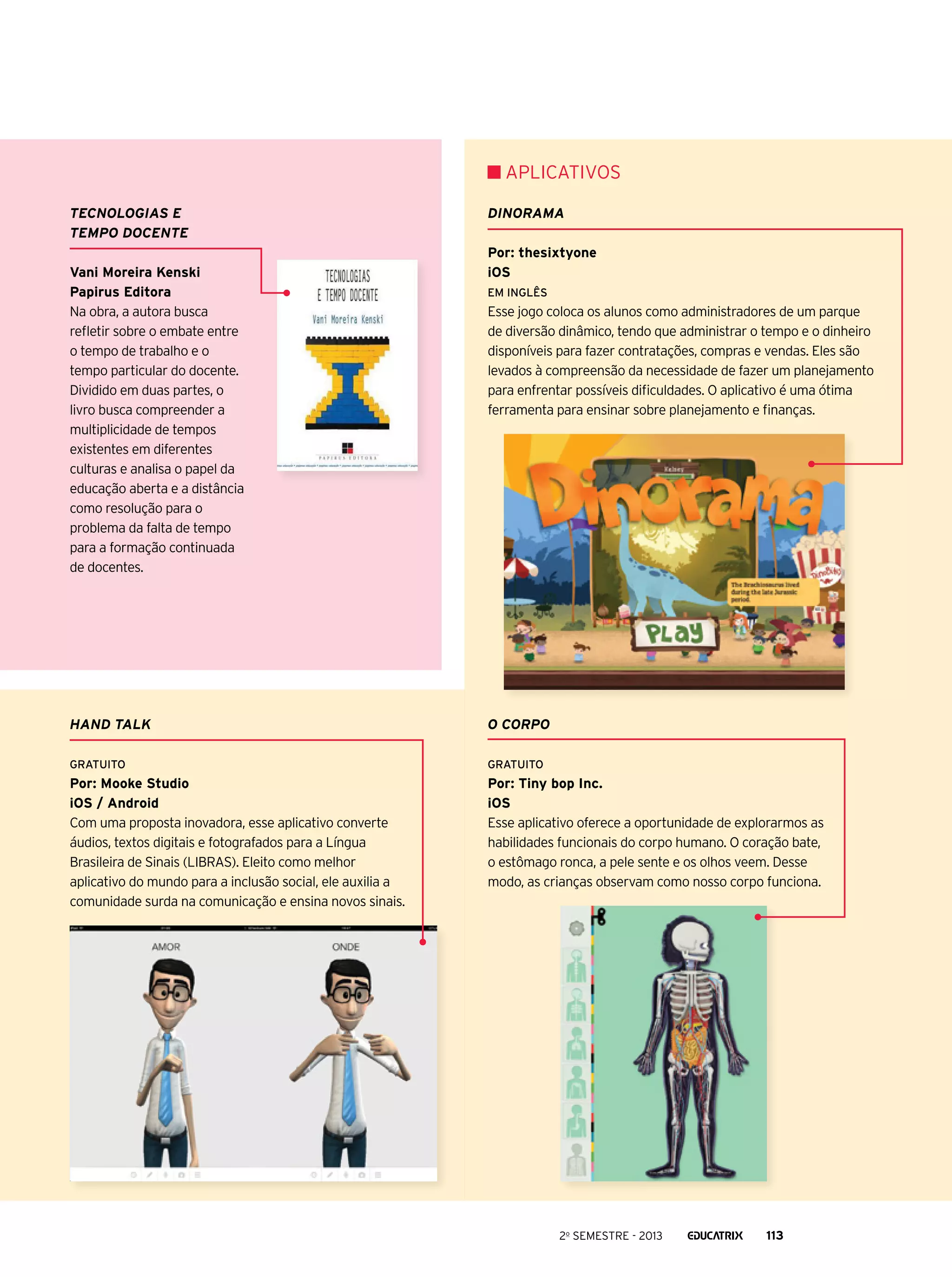 APLICATIVOs
Tecnologias e
tempo docente
Vani Moreira Kenski
Papirus Editora
Na obra, a autora busca
refletir sobre o embate entre
o tempo de trabalho e o
tempo particular do docente.
Dividido em duas partes, o
livro busca compreender a
multiplicidade de tempos
existentes em diferentes
culturas e analisa o papel da
educação aberta e a distância
como resolução para o
problema da falta de tempo
para a formação continuada
de docentes.

Dinorama
Por: thesixtyone
iOS
Em Inglês

Esse jogo coloca os alunos como administradores de um parque
de diversão dinâmico, tendo que administrar o tempo e o dinheiro
disponíveis para fazer contratações, compras e vendas. Eles são
levados à compreensão da necessidade de fazer um planejamento
para enfrentar possíveis dificuldades. O aplicativo é uma ótima
ferramenta para ensinar sobre planejamento e finanças.

Hand talk

O corpo

Gratuito

Gratuito

Por: Mooke Studio
iOS / Android
Com uma proposta inovadora, esse aplicativo converte
áudios, textos digitais e fotografados para a Língua
Brasileira de Sinais (LIBRAS). Eleito como melhor
aplicativo do mundo para a inclusão social, ele auxilia a
comunidade surda na comunicação e ensina novos sinais.

Por: Tiny bop Inc.
iOS
Esse aplicativo oferece a oportunidade de explorarmos as
habilidades funcionais do corpo humano. O coração bate,
o estômago ronca, a pele sente e os olhos veem. Desse
modo, as crianças observam como nosso corpo funciona.

2o semestre - 2013

113

 