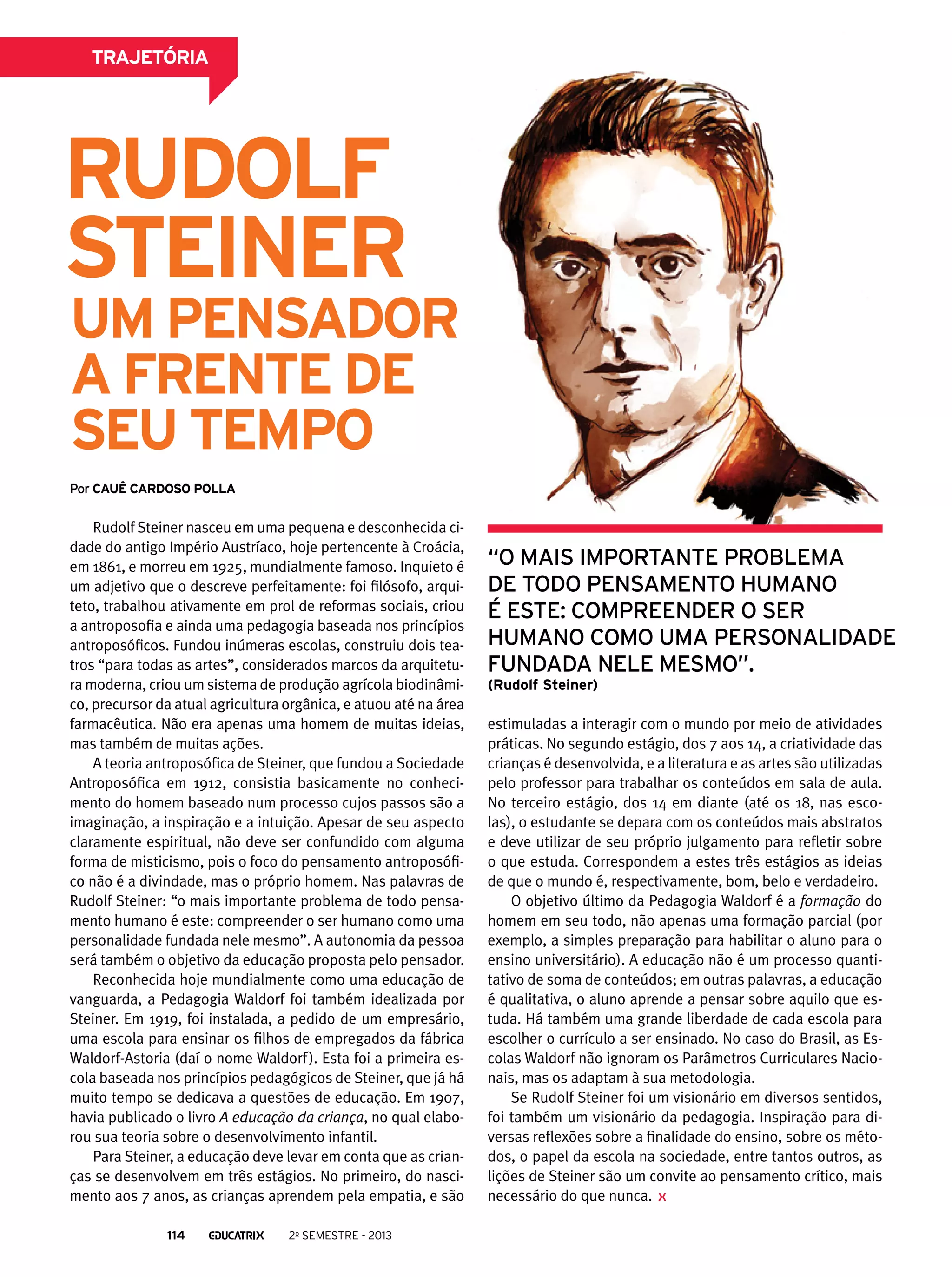 trajetória

Rudolf
Steiner

um pensador
a frente de
seu tempo
Por cauê cardoso polla

Rudolf Steiner nasceu em uma pequena e desconhecida cidade do antigo Império Austríaco, hoje pertencente à Croácia,
em 1861, e morreu em 1925, mundialmente famoso. Inquieto é
um adjetivo que o descreve perfeitamente: foi filósofo, arquiteto, trabalhou ativamente em prol de reformas sociais, criou
a antroposofia e ainda uma pedagogia baseada nos princípios
antroposóficos. Fundou inúmeras escolas, construiu dois teatros “para todas as artes”, considerados marcos da arquitetura moderna, criou um sistema de produção agrícola biodinâmico, precursor da atual agricultura orgânica, e atuou até na área
farmacêutica. Não era apenas uma homem de muitas ideias,
mas também de muitas ações.
A teoria antroposófica de Steiner, que fundou a Sociedade
Antroposófica em 1912, consistia basicamente no conhecimento do homem baseado num processo cujos passos são a
imaginação, a inspiração e a intuição. Apesar de seu aspecto
claramente espiritual, não deve ser confundido com alguma
forma de misticismo, pois o foco do pensamento antroposófico não é a divindade, mas o próprio homem. Nas palavras de
Rudolf Steiner: “o mais importante problema de todo pensamento humano é este: compreender o ser humano como uma
personalidade fundada nele mesmo”. A autonomia da pessoa
será também o objetivo da educação proposta pelo pensador.
Reconhecida hoje mundialmente como uma educação de
vanguarda, a Pedagogia Waldorf foi também idealizada por
Steiner. Em 1919, foi instalada, a pedido de um empresário,
uma escola para ensinar os filhos de empregados da fábrica
Waldorf-Astoria (daí o nome Waldorf ). Esta foi a primeira escola baseada nos princípios pedagógicos de Steiner, que já há
muito tempo se dedicava a questões de educação. Em 1907,
havia publicado o livro A educação da criança, no qual elaborou sua teoria sobre o desenvolvimento infantil.
Para Steiner, a educação deve levar em conta que as crianças se desenvolvem em três estágios. No primeiro, do nascimento aos 7 anos, as crianças aprendem pela empatia, e são
114

2o semestre - 2013

“o mais importante problema
de todo pensamento humano
é este: compreender o ser
humano como uma personalidade
fundada nele mesmo”.
(Rudolf Steiner)

estimuladas a interagir com o mundo por meio de atividades
práticas. No segundo estágio, dos 7 aos 14, a criatividade das
crianças é desenvolvida, e a literatura e as artes são utilizadas
pelo professor para trabalhar os conteúdos em sala de aula.
No terceiro estágio, dos 14 em diante (até os 18, nas escolas), o estudante se depara com os conteúdos mais abstratos
e deve utilizar de seu próprio julgamento para refletir sobre
o que estuda. Correspondem a estes três estágios as ideias
de que o mundo é, respectivamente, bom, belo e verdadeiro.
O objetivo último da Pedagogia Waldorf é a formação do
homem em seu todo, não apenas uma formação parcial (por
exemplo, a simples preparação para habilitar o aluno para o
ensino universitário). A educação não é um processo quantitativo de soma de conteúdos; em outras palavras, a educação
é qualitativa, o aluno aprende a pensar sobre aquilo que estuda. Há também uma grande liberdade de cada escola para
escolher o currículo a ser ensinado. No caso do Brasil, as Escolas Waldorf não ignoram os Parâmetros Curriculares Nacionais, mas os adaptam à sua metodologia.
Se Rudolf Steiner foi um visionário em diversos sentidos,
foi também um visionário da pedagogia. Inspiração para diversas reflexões sobre a finalidade do ensino, sobre os métodos, o papel da escola na sociedade, entre tantos outros, as
lições de Steiner são um convite ao pensamento crítico, mais
necessário do que nunca.

 