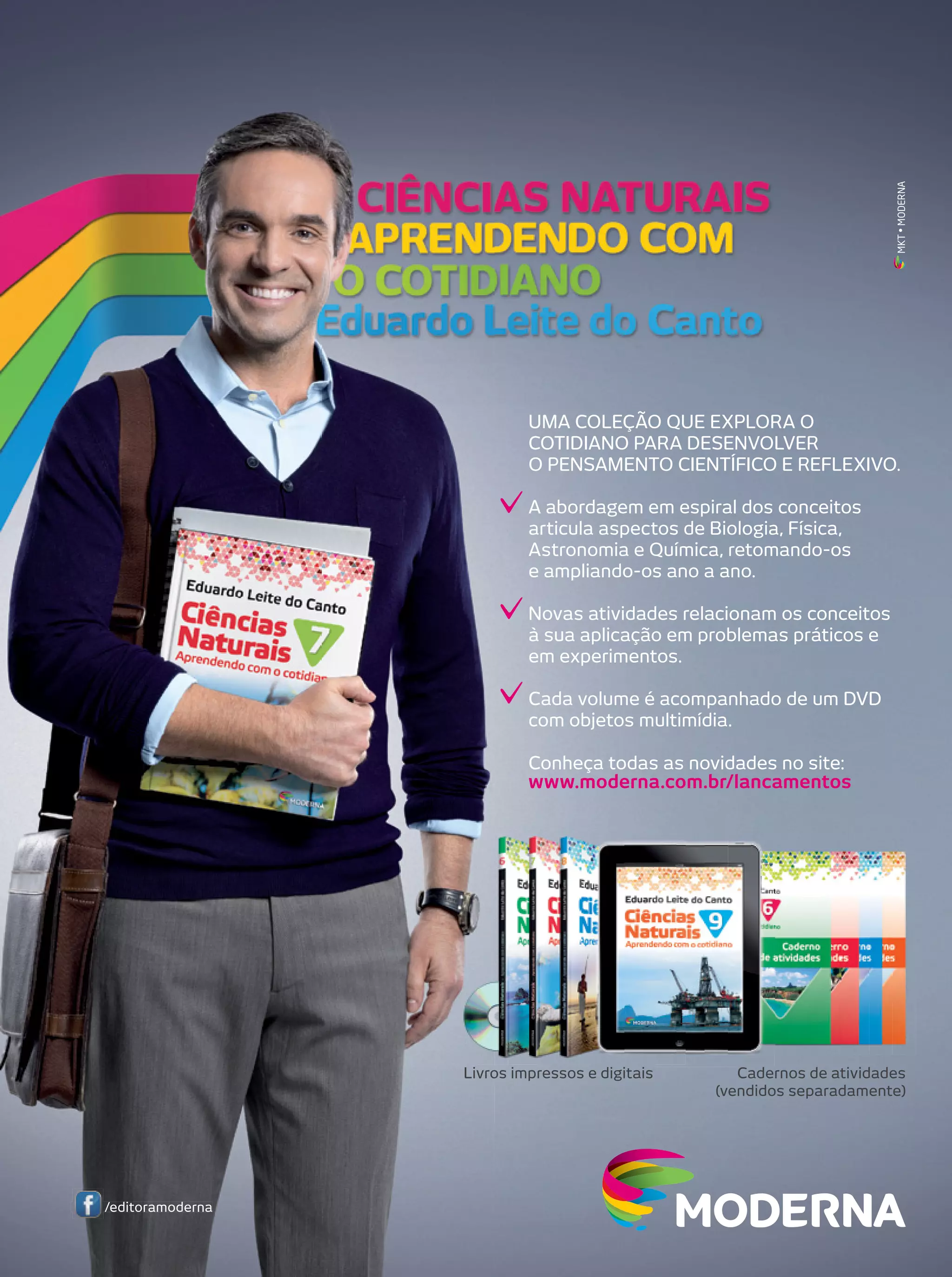 MKT • MODERNA

UMA COLEÇÃO QUE EXPLORA O
COTIDIANO PARA DESENVOLVER
O PENSAMENTO CIENTÍFICO E REFLEXIVO.
A abordagem em espiral dos conceitos
articula aspectos de Biologia, Física,
Astronomia e Química, retomando-os
e ampliando-os ano a ano.
Novas atividades relacionam os conceitos
à sua aplicação em problemas práticos e
em experimentos.
Cada volume é acompanhado de um DVD
com objetos multimídia.
Conheça todas as novidades no site:
www.moderna.com.br/lancamentos

Livros impressos e digitais

/editoramoderna

Cadernos de atividades
(vendidos separadamente)

 