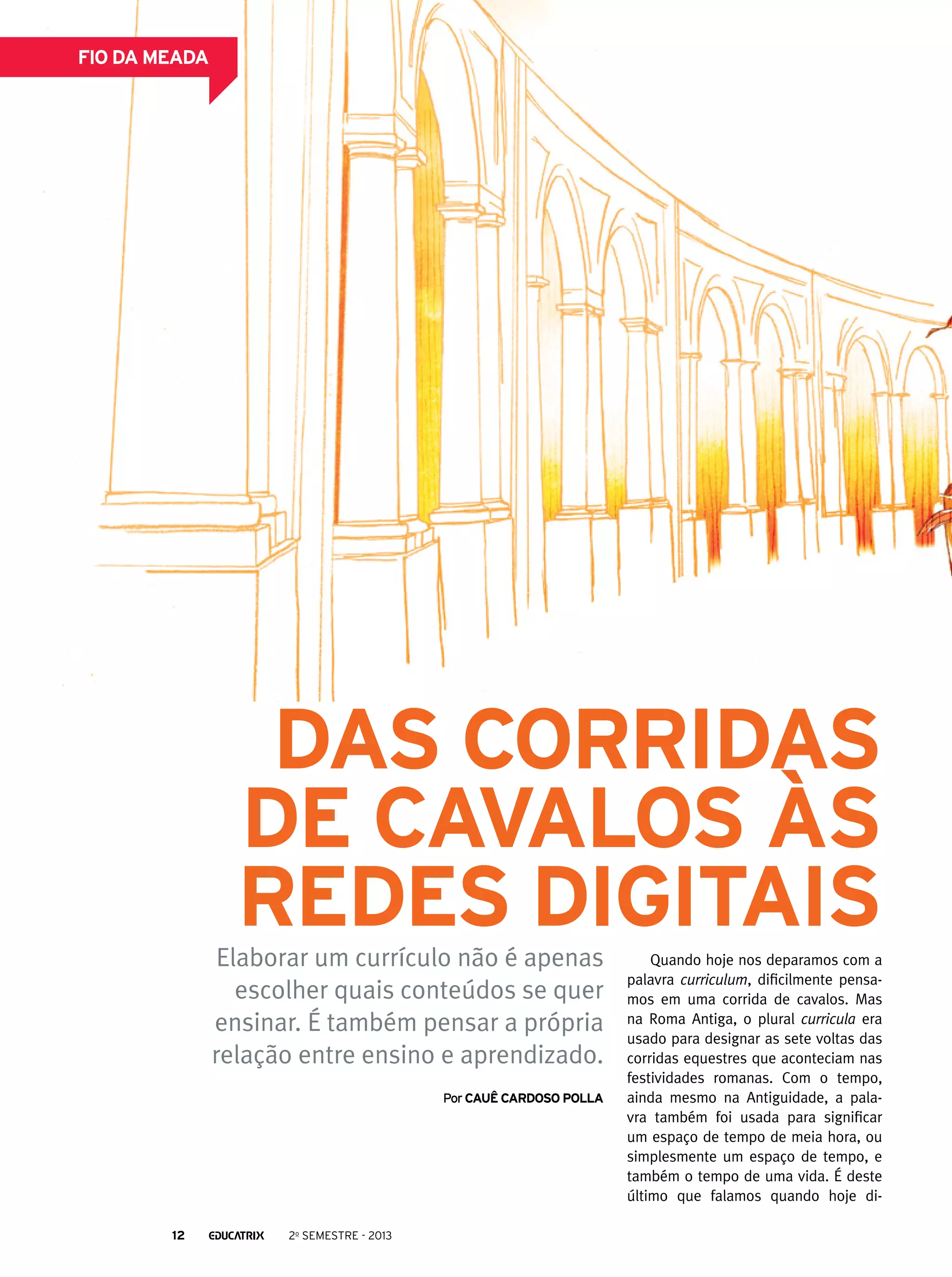 fio da meada

Das corridas
de cavalos às
redes digitais

Elaborar um currículo não é apenas
escolher quais conteúdos se quer
ensinar. É também pensar a própria
relação entre ensino e aprendizado.
Por Cauê cardoso polla

12

2o semestre - 2013

Quando hoje nos deparamos com a
palavra curriculum, dificilmente pensamos em uma corrida de cavalos. Mas
na Roma Antiga, o plural curricula era
usado para designar as sete voltas das
corridas equestres que aconteciam nas
festividades romanas. Com o tempo,
ainda mesmo na Antiguidade, a palavra também foi usada para significar
um espaço de tempo de meia hora, ou
simplesmente um espaço de tempo, e
também o tempo de uma vida. É deste
último que falamos quando hoje di-

 