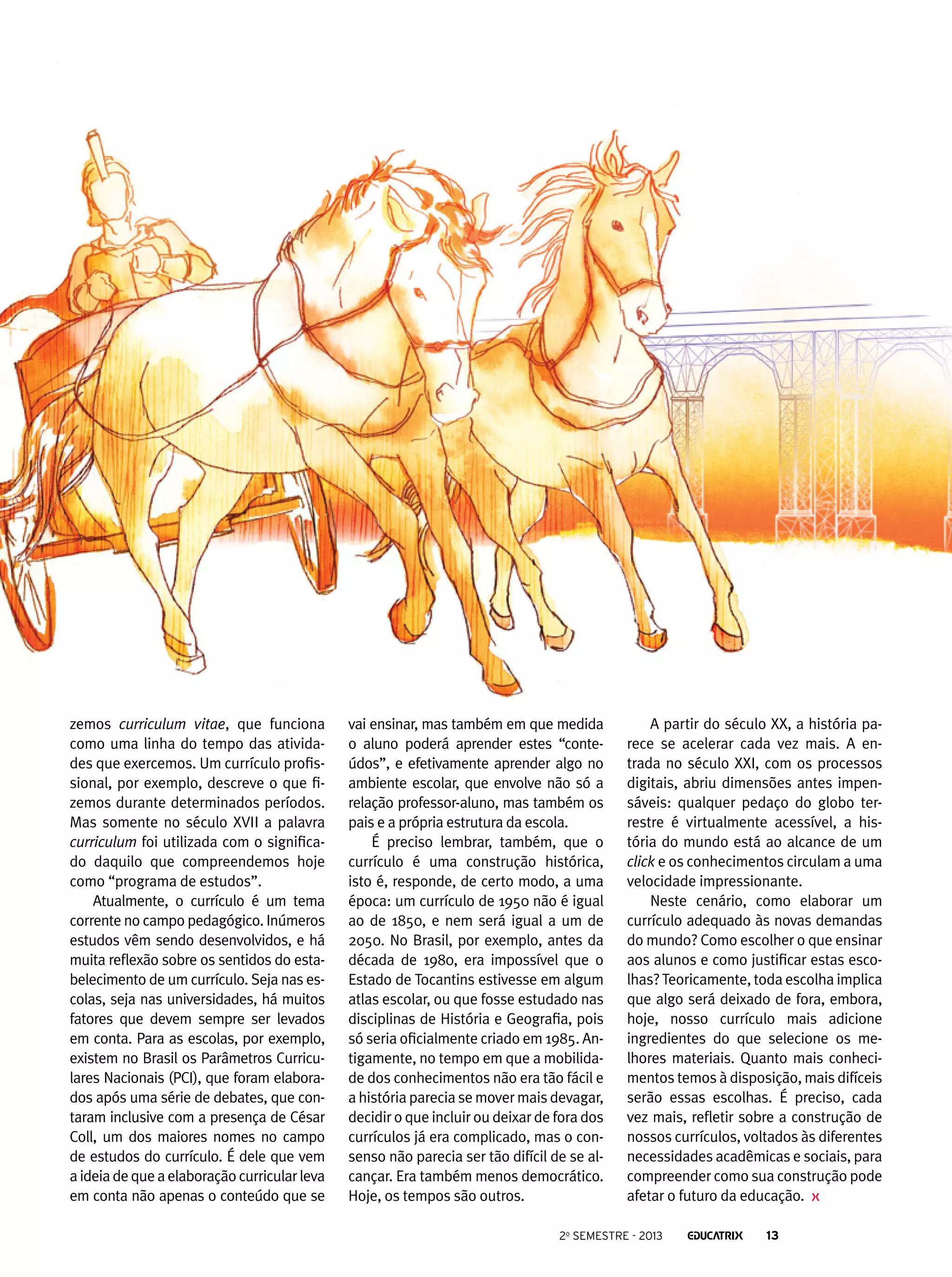 zemos curriculum vitae, que funciona
como uma linha do tempo das atividades que exercemos. Um currículo profissional, por exemplo, descreve o que fizemos durante determinados períodos.
Mas somente no século XVII a palavra
curriculum foi utilizada com o significado daquilo que compreendemos hoje
como “programa de estudos”.
Atualmente, o currículo é um tema
corrente no campo pedagógico. Inúmeros
estudos vêm sendo desenvolvidos, e há
muita reflexão sobre os sentidos do estabelecimento de um currículo. Seja nas escolas, seja nas universidades, há muitos
fatores que devem sempre ser levados
em conta. Para as escolas, por exemplo,
existem no Brasil os Parâmetros Curriculares Nacionais (PCI), que foram elaborados após uma série de debates, que contaram inclusive com a presença de César
Coll, um dos maiores nomes no campo
de estudos do currículo. É dele que vem
a ideia de que a elaboração curricular leva
em conta não apenas o conteúdo que se

vai ensinar, mas também em que medida
o aluno poderá aprender estes “conteúdos”, e efetivamente aprender algo no
ambiente escolar, que envolve não só a
relação professor-aluno, mas também os
pais e a própria estrutura da escola.
É preciso lembrar, também, que o
currículo é uma construção histórica,
isto é, responde, de certo modo, a uma
época: um currículo de 1950 não é igual
ao de 1850, e nem será igual a um de
2050. No Brasil, por exemplo, antes da
década de 1980, era impossível que o
Estado de Tocantins estivesse em algum
atlas escolar, ou que fosse estudado nas
disciplinas de História e Geografia, pois
só seria oficialmente criado em 1985. Antigamente, no tempo em que a mobilidade dos conhecimentos não era tão fácil e
a história parecia se mover mais devagar,
decidir o que incluir ou deixar de fora dos
currículos já era complicado, mas o consenso não parecia ser tão difícil de se alcançar. Era também menos democrático.
Hoje, os tempos são outros.

A partir do século XX, a história parece se acelerar cada vez mais. A entrada no século XXI, com os processos
digitais, abriu dimensões antes impensáveis: qualquer pedaço do globo terrestre é virtualmente acessível, a história do mundo está ao alcance de um
click e os conhecimentos circulam a uma
velocidade impressionante.
Neste cenário, como elaborar um
currículo adequado às novas demandas
do mundo? Como escolher o que ensinar
aos alunos e como justificar estas escolhas? Teoricamente, toda escolha implica
que algo será deixado de fora, embora,
hoje, nosso currículo mais adicione
ingredientes do que selecione os melhores materiais. Quanto mais conhecimentos temos à disposição, mais difíceis
serão essas escolhas. É preciso, cada
vez mais, refletir sobre a construção de
nossos currículos, voltados às diferentes
necessidades acadêmicas e sociais, para
compreender como sua construção pode
afetar o futuro da educação.

2o semestre - 2013

13

 