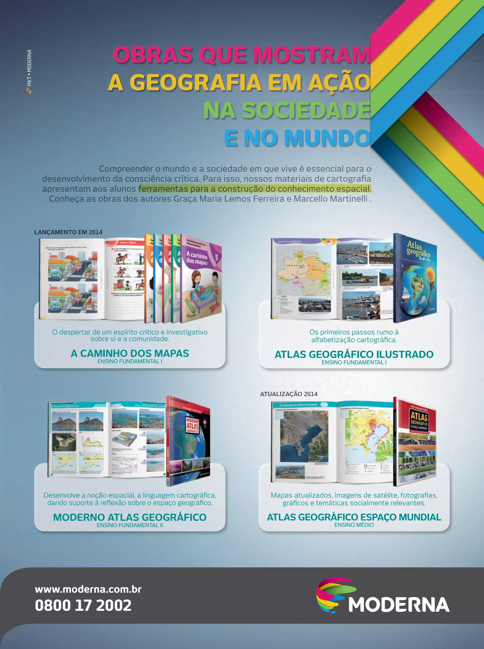 MKT • MODERNA

OBRAS QUE MOSTRAM
A GEOGRAFIA EM AÇÃO
NA SOCIEDADE
E NO MUNDO
Compreender o mundo e a sociedade em que vive é essencial para o
desenvolvimento da consciência crítica. Para isso, nossos materiais de cartograﬁa
apresentam aos alunos ferramentas para a construção do conhecimento espacial.
Conheça as obras dos autores Graça Maria Lemos Ferreira e Marcello Martinelli .

LANÇAMENTO EM 2014

O despertar de um espírito crítico e investigativo
sobre si e a comunidade.

Os primeiros passos rumo à
alfabetização cartográﬁca.

A CAMINHO DOS MAPAS

ATLAS GEOGRÁFICO ILUSTRADO

ENSINO FUNDAMENTAL I

ENSINO FUNDAMENTAL I

ATUALIZAÇÃO 2014

Desenvolve a noção espacial, a linguagem cartográﬁca,
dando suporte à reﬂexão sobre o espaço geográﬁco.

Mapas atualizados, imagens de satélite, fotograﬁas,
gráﬁcos e temáticas socialmente relevantes.

MODERNO ATLAS GEOGRÁFICO

ATLAS GEOGRÁFICO ESPAÇO MUNDIAL

ENSINO FUNDAMENTAL II

www.moderna.com.br

0800 17 2002

ENSINO MÉDIO

 