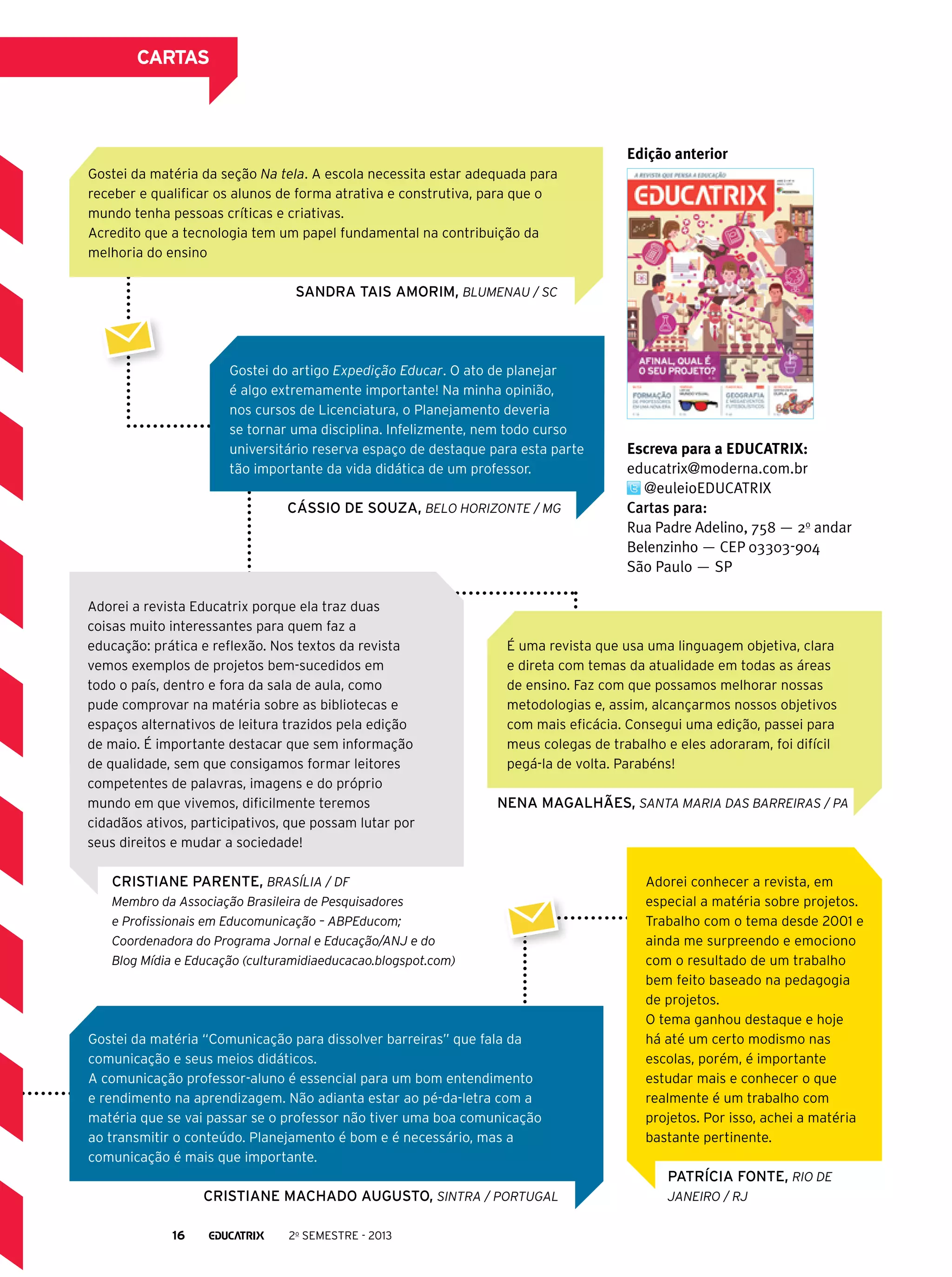 cartas

Edição anterior
Gostei da matéria da seção Na tela. A escola necessita estar adequada para
receber e qualificar os alunos de forma atrativa e construtiva, para que o
mundo tenha pessoas críticas e criativas.
Acredito que a tecnologia tem um papel fundamental na contribuição da
melhoria do ensino

SANDRA TAIS AMORIM, Blumenau / SC

Gostei do artigo Expedição Educar. O ato de planejar
é algo extremamente importante! Na minha opinião,
nos cursos de Licenciatura, o Planejamento deveria
se tornar uma disciplina. Infelizmente, nem todo curso
universitário reserva espaço de destaque para esta parte
tão importante da vida didática de um professor.

Cássio de Souza, Belo Horizonte / MG

Adorei a revista Educatrix porque ela traz duas
coisas muito interessantes para quem faz a
educação: prática e reflexão. Nos textos da revista
vemos exemplos de projetos bem-sucedidos em
todo o país, dentro e fora da sala de aula, como
pude comprovar na matéria sobre as bibliotecas e
espaços alternativos de leitura trazidos pela edição
de maio. É importante destacar que sem informação
de qualidade, sem que consigamos formar leitores
competentes de palavras, imagens e do próprio
mundo em que vivemos, dificilmente teremos
cidadãos ativos, participativos, que possam lutar por
seus direitos e mudar a sociedade!

Escreva para a EDUCATRIX:
educatrix@moderna.com.br
@euleioEDUCATRIX
Cartas para:
Rua Padre Adelino, 758 — 2o andar
Belenzinho — CEP 03303-904
São Paulo ­ SP
—

É uma revista que usa uma linguagem objetiva, clara
e direta com temas da atualidade em todas as áreas
de ensino. Faz com que possamos melhorar nossas
metodologias e, assim, alcançarmos nossos objetivos
com mais eficácia. Consegui uma edição, passei para
meus colegas de trabalho e eles adoraram, foi difícil
pegá-la de volta. Parabéns!

Nena Magalhães, Santa Maria das Barreiras / PA

Cristiane Parente, Brasília / DF
Membro da Associação Brasileira de Pesquisadores
e Profissionais em Educomunicação – ABPEducom;
Coordenadora do Programa Jornal e Educação/ANJ e do
Blog Mídia e Educação (culturamidiaeducacao.blogspot.com)

Gostei da matéria “Comunicação para dissolver barreiras” que fala da
comunicação e seus meios didáticos.
A comunicação professor-aluno é essencial para um bom entendimento
e rendimento na aprendizagem. Não adianta estar ao pé-da-letra com a
matéria que se vai passar se o professor não tiver uma boa comunicação
ao transmitir o conteúdo. Planejamento é bom e é necessário, mas a
comunicação é mais que importante.

Adorei conhecer a revista, em
especial a matéria sobre projetos.
Trabalho com o tema desde 2001 e
ainda me surpreendo e emociono
com o resultado de um trabalho
bem feito baseado na pedagogia
de projetos.
O tema ganhou destaque e hoje
há até um certo modismo nas
escolas, porém, é importante
estudar mais e conhecer o que
realmente é um trabalho com
projetos. Por isso, achei a matéria
bastante pertinente.

Patrícia Fonte, Rio de
Cristiane Machado Augusto, Sintra / Portugal
16

2o semestre - 2013

Janeiro / RJ

 