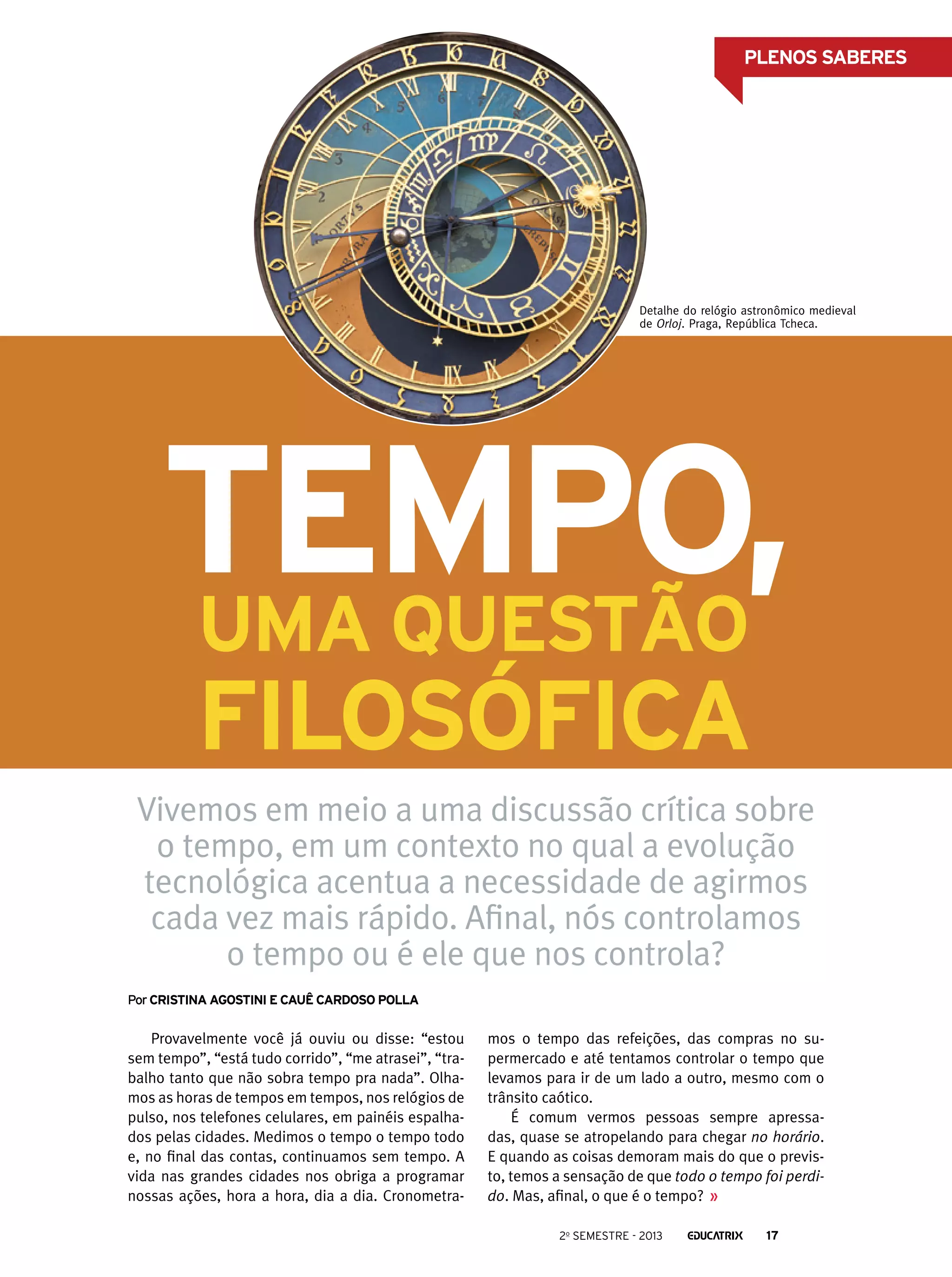 PLENOS SABERES

Detalhe do relógio astronômico medieval
de Orloj. Praga, República Tcheca.

Tempo,
uma questão
filosófica

Vivemos em meio a uma discussão crítica sobre
o tempo, em um contexto no qual a evolução
tecnológica acentua a necessidade de agirmos
cada vez mais rápido. Afinal, nós controlamos
o tempo ou é ele que nos controla?
Por Cristina agostini e cauê cardoso polla

Provavelmente você já ouviu ou disse: “estou
sem tempo”, “está tudo corrido”, “me atrasei”, “trabalho tanto que não sobra tempo pra nada”. Olhamos as horas de tempos em tempos, nos relógios de
pulso, nos telefones celulares, em painéis espalhados pelas cidades. Medimos o tempo o tempo todo
e, no final das contas, continuamos sem tempo. A
vida nas grandes cidades nos obriga a programar
nossas ações, hora a hora, dia a dia. Cronometra-

mos o tempo das refeições, das compras no supermercado e até tentamos controlar o tempo que
levamos para ir de um lado a outro, mesmo com o
trânsito caótico.
É comum vermos pessoas sempre apressadas, quase se atropelando para chegar no horário.
E quando as coisas demoram mais do que o previsto, temos a sensação de que todo o tempo foi perdido. Mas, afinal, o que é o tempo?
2o semestre - 2013

17

 