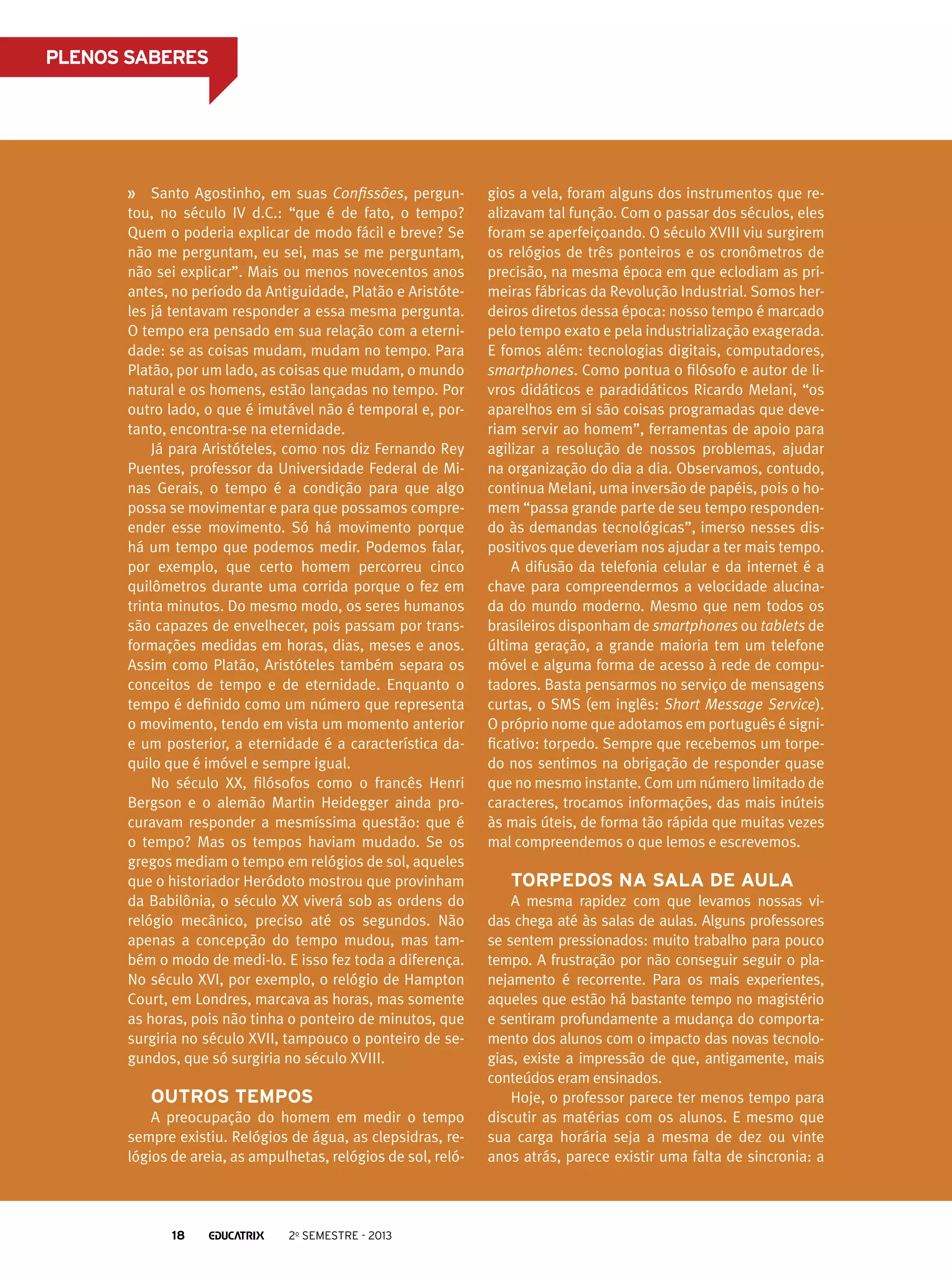 PLENOS SABERES

Santo Agostinho, em suas Confissões, perguntou, no século IV d.C.: “que é de fato, o tempo?
Quem o poderia explicar de modo fácil e breve? Se
não me perguntam, eu sei, mas se me perguntam,
não sei explicar”. Mais ou menos novecentos anos
antes, no período da Antiguidade, Platão e Aristóteles já tentavam responder a essa mesma pergunta.
O tempo era pensado em sua relação com a eternidade: se as coisas mudam, mudam no tempo. Para
Platão, por um lado, as coisas que mudam, o mundo
natural e os homens, estão lançadas no tempo. Por
outro lado, o que é imutável não é temporal e, portanto, encontra-se na eternidade.
Já para Aristóteles, como nos diz Fernando Rey
Puentes, professor da Universidade Federal de Minas Gerais, o tempo é a condição para que algo
possa se movimentar e para que possamos compreender esse movimento. Só há movimento porque
há um tempo que podemos medir. Podemos falar,
por exemplo, que certo homem percorreu cinco
quilômetros durante uma corrida porque o fez em
trinta minutos. Do mesmo modo, os seres humanos
são capazes de envelhecer, pois passam por transformações medidas em horas, dias, meses e anos.
Assim como Platão, Aristóteles também separa os
conceitos de tempo e de eternidade. Enquanto o
tempo é definido como um número que representa
o movimento, tendo em vista um momento anterior
e um posterior, a eternidade é a característica daquilo que é imóvel e sempre igual.
No século XX, filósofos como o francês Henri
Bergson e o alemão Martin Heidegger ainda procuravam responder a mesmíssima questão: que é
o tempo? Mas os tempos haviam mudado. Se os
gregos mediam o tempo em relógios de sol, aqueles
que o historiador Heródoto mostrou que provinham
da Babilônia, o século XX viverá sob as ordens do
relógio mecânico, preciso até os segundos. Não
apenas a concepção do tempo mudou, mas também o modo de medi-lo. E isso fez toda a diferença.
No século XVI, por exemplo, o relógio de Hampton
Court, em Londres, marcava as horas, mas somente
as horas, pois não tinha o ponteiro de minutos, que
surgiria no século XVII, tampouco o ponteiro de segundos, que só surgiria no século XVIII.

Outros tempos
A preocupação do homem em medir o tempo
sempre existiu. Relógios de água, as clepsidras, relógios de areia, as ampulhetas, relógios de sol, reló-

18

2o semestre - 2013

gios a vela, foram alguns dos instrumentos que realizavam tal função. Com o passar dos séculos, eles
foram se aperfeiçoando. O século XVIII viu surgirem
os relógios de três ponteiros e os cronômetros de
precisão, na mesma época em que eclodiam as primeiras fábricas da Revolução Industrial. Somos herdeiros diretos dessa época: nosso tempo é marcado
pelo tempo exato e pela industrialização exagerada.
E fomos além: tecnologias digitais, computadores,
smartphones. Como pontua o filósofo e autor de livros didáticos e paradidáticos Ricardo Melani, “os
aparelhos em si são coisas programadas que deveriam servir ao homem”, ferramentas de apoio para
agilizar a resolução de nossos problemas, ajudar
na organização do dia a dia. Observamos, contudo,
continua Melani, uma inversão de papéis, pois o homem “passa grande parte de seu tempo respondendo às demandas tecnológicas”, imerso nesses dispositivos que deveriam nos ajudar a ter mais tempo.
A difusão da telefonia celular e da internet é a
chave para compreendermos a velocidade alucinada do mundo moderno. Mesmo que nem todos os
brasileiros disponham de smartphones ou tablets de
última geração, a grande maioria tem um telefone
móvel e alguma forma de acesso à rede de computadores. Basta pensarmos no serviço de mensagens
curtas, o SMS (em inglês: Short Message Service).
O próprio nome que adotamos em português é significativo: torpedo. Sempre que recebemos um torpedo nos sentimos na obrigação de responder quase
que no mesmo instante. Com um número limitado de
caracteres, trocamos informações, das mais inúteis
às mais úteis, de forma tão rápida que muitas vezes
mal compreendemos o que lemos e escrevemos.

Torpedos na sala de aula
A mesma rapidez com que levamos nossas vidas chega até às salas de aulas. Alguns professores
se sentem pressionados: muito trabalho para pouco
tempo. A frustração por não conseguir seguir o planejamento é recorrente. Para os mais experientes,
aqueles que estão há bastante tempo no magistério
e sentiram profundamente a mudança do comportamento dos alunos com o impacto das novas tecnologias, existe a impressão de que, antigamente, mais
conteúdos eram ensinados.
Hoje, o professor parece ter menos tempo para
discutir as matérias com os alunos. E mesmo que
sua carga horária seja a mesma de dez ou vinte
anos atrás, parece existir uma falta de sincronia: a

 
