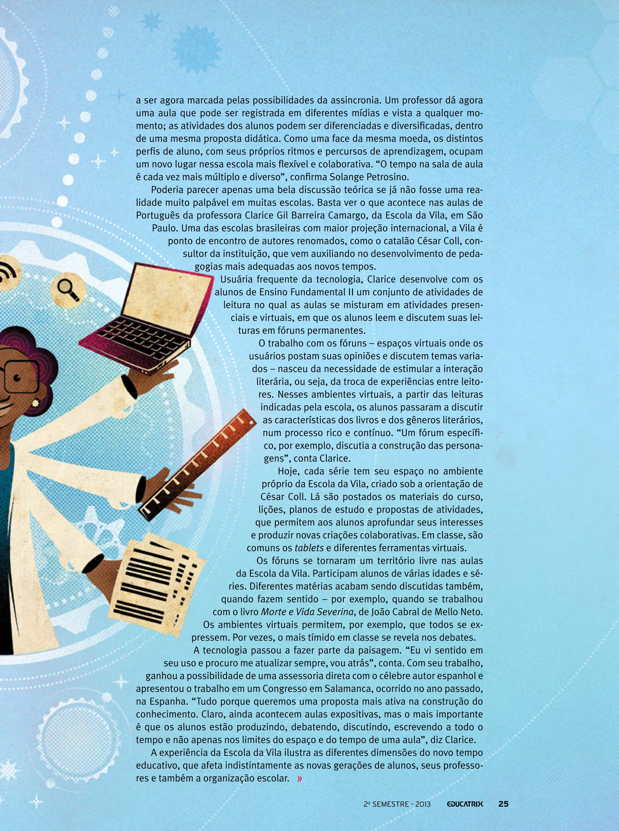 a ser agora marcada pelas possibilidades da assincronia. Um professor dá agora
uma aula que pode ser registrada em diferentes mídias e vista a qualquer momento; as atividades dos alunos podem ser diferenciadas e diversificadas, dentro
de uma mesma proposta didática. Como uma face da mesma moeda, os distintos
perfis de aluno, com seus próprios ritmos e percursos de aprendizagem, ocupam
um novo lugar nessa escola mais flexível e colaborativa. “O tempo na sala de aula
é cada vez mais múltiplo e diverso”, confirma Solange Petrosino.
Poderia parecer apenas uma bela discussão teórica se já não fosse uma realidade muito palpável em muitas escolas. Basta ver o que acontece nas aulas de
Português da professora Clarice Gil Barreira Camargo, da Escola da Vila, em São
Paulo. Uma das escolas brasileiras com maior projeção internacional, a Vila é
ponto de encontro de autores renomados, como o catalão César Coll, consultor da instituição, que vem auxiliando no desenvolvimento de pedagogias mais adequadas aos novos tempos.
Usuária frequente da tecnologia, Clarice desenvolve com os
alunos de Ensino Fundamental II um conjunto de atividades de
leitura no qual as aulas se misturam em atividades presenciais e virtuais, em que os alunos leem e discutem suas leituras em fóruns permanentes.
O trabalho com os fóruns – espaços virtuais onde os
usuários postam suas opiniões e discutem temas variados – nasceu da necessidade de estimular a interação
literária, ou seja, da troca de experiências entre leitores. Nesses ambientes virtuais, a partir das leituras
indicadas pela escola, os alunos passaram a discutir
as características dos livros e dos gêneros literários,
num processo rico e contínuo. “Um fórum específico, por exemplo, discutia a construção das personagens”, conta Clarice.
Hoje, cada série tem seu espaço no ambiente
próprio da Escola da Vila, criado sob a orientação de
César Coll. Lá são postados os materiais do curso,
lições, planos de estudo e propostas de atividades,
que permitem aos alunos aprofundar seus interesses
e produzir novas criações colaborativas. Em classe, são
comuns os tablets e diferentes ferramentas virtuais.
Os fóruns se tornaram um território livre nas aulas
da Escola da Vila. Participam alunos de várias idades e séries. Diferentes matérias acabam sendo discutidas também,
quando fazem sentido – por exemplo, quando se trabalhou
com o livro Morte e Vida Severina, de João Cabral de Mello Neto.
Os ambientes virtuais permitem, por exemplo, que todos se expressem. Por vezes, o mais tímido em classe se revela nos debates.
A tecnologia passou a fazer parte da paisagem. “Eu vi sentido em
seu uso e procuro me atualizar sempre, vou atrás”, conta. Com seu trabalho,
ganhou a possibilidade de uma assessoria direta com o célebre autor espanhol e
apresentou o trabalho em um Congresso em Salamanca, ocorrido no ano passado,
na Espanha. “Tudo porque queremos uma proposta mais ativa na construção do
conhecimento. Claro, ainda acontecem aulas expositivas, mas o mais importante
é que os alunos estão produzindo, debatendo, discutindo, escrevendo a todo o
tempo e não apenas nos limites do espaço e do tempo de uma aula”, diz Clarice.
A experiência da Escola da Vila ilustra as diferentes dimensões do novo tempo
educativo, que afeta indistintamente as novas gerações de alunos, seus professores e também a organização escolar.
2o semestre - 2013

25

 