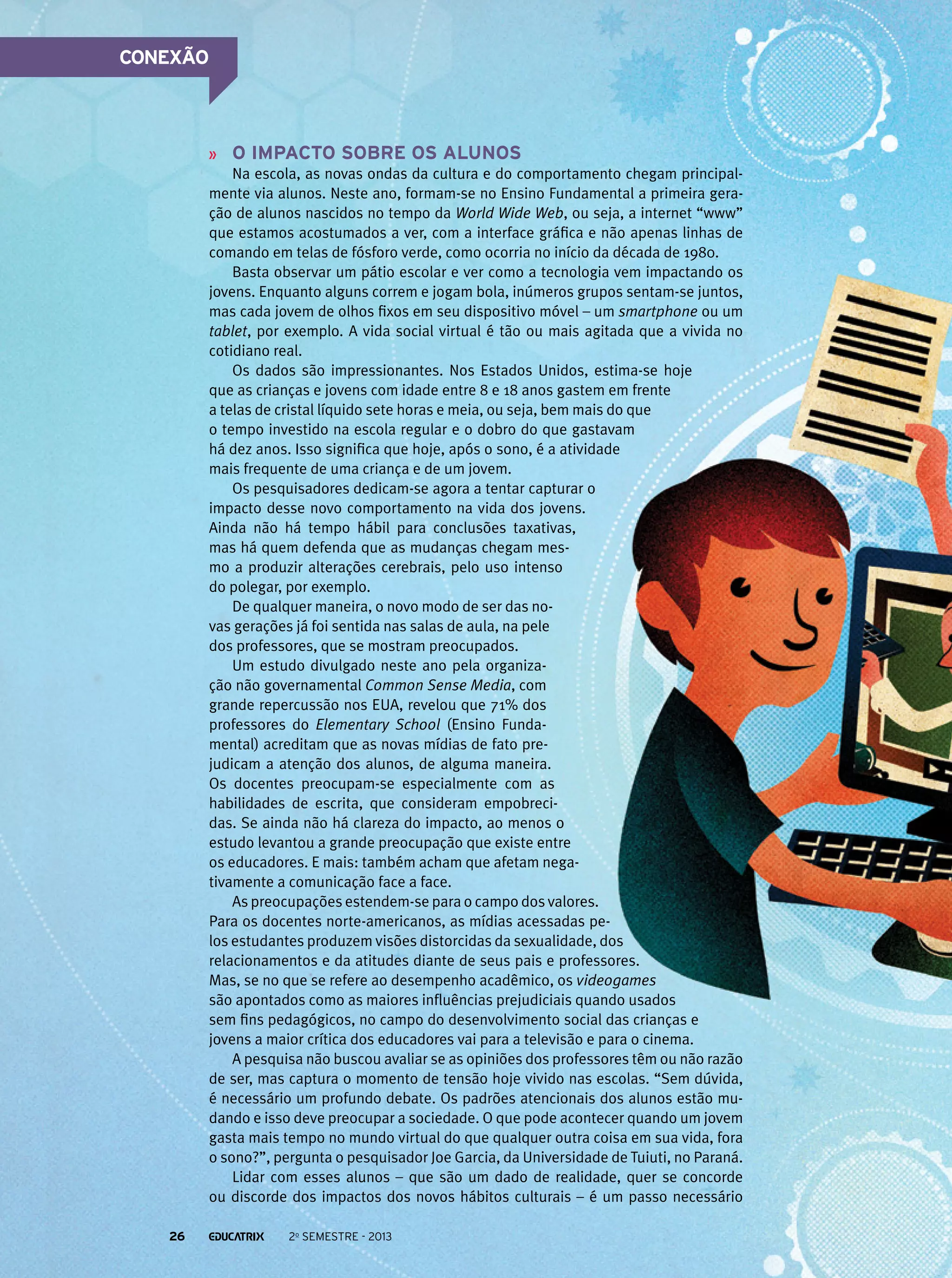 CONEXÃO

O impacto sobre os alunos
Na escola, as novas ondas da cultura e do comportamento chegam principalmente via alunos. Neste ano, formam-se no Ensino Fundamental a primeira geração de alunos nascidos no tempo da World Wide Web, ou seja, a internet “www”
que estamos acostumados a ver, com a interface gráfica e não apenas linhas de
comando em telas de fósforo verde, como ocorria no início da década de 1980.
Basta observar um pátio escolar e ver como a tecnologia vem impactando os
jovens. Enquanto alguns correm e jogam bola, inúmeros grupos sentam-se juntos,
mas cada jovem de olhos fixos em seu dispositivo móvel – um smartphone ou um
tablet, por exemplo. A vida social virtual é tão ou mais agitada que a vivida no
cotidiano real.
Os dados são impressionantes. Nos Estados Unidos, estima-se hoje
que as crianças e jovens com idade entre 8 e 18 anos gastem em frente
a telas de cristal líquido sete horas e meia, ou seja, bem mais do que
o tempo investido na escola regular e o dobro do que gastavam
há dez anos. Isso significa que hoje, após o sono, é a atividade
mais frequente de uma criança e de um jovem.
Os pesquisadores dedicam-se agora a tentar capturar o
impacto desse novo comportamento na vida dos jovens.
Ainda não há tempo hábil para conclusões taxativas,
mas há quem defenda que as mudanças chegam mesmo a produzir alterações cerebrais, pelo uso intenso
do polegar, por exemplo.
De qualquer maneira, o novo modo de ser das novas gerações já foi sentida nas salas de aula, na pele
dos professores, que se mostram preocupados.
Um estudo divulgado neste ano pela organização não governamental Common Sense Media, com
grande repercussão nos EUA, revelou que 71% dos
professores do Elementary School (Ensino Fundamental) acreditam que as novas mídias de fato prejudicam a atenção dos alunos, de alguma maneira.
Os docentes preocupam-se especialmente com as
habilidades de escrita, que consideram empobrecidas. Se ainda não há clareza do impacto, ao menos o
estudo levantou a grande preocupação que existe entre
os educadores. E mais: também acham que afetam negativamente a comunicação face a face.
As preocupações estendem-se para o campo dos valores.
Para os docentes norte-americanos, as mídias acessadas pelos estudantes produzem visões distorcidas da sexualidade, dos
relacionamentos e da atitudes diante de seus pais e professores.
Mas, se no que se refere ao desempenho acadêmico, os videogames
são apontados como as maiores influências prejudiciais quando usados
sem fins pedagógicos, no campo do desenvolvimento social das crianças e
jovens a maior crítica dos educadores vai para a televisão e para o cinema.
A pesquisa não buscou avaliar se as opiniões dos professores têm ou não razão
de ser, mas captura o momento de tensão hoje vivido nas escolas. “Sem dúvida,
é necessário um profundo debate. Os padrões atencionais dos alunos estão mudando e isso deve preocupar a sociedade. O que pode acontecer quando um jovem
gasta mais tempo no mundo virtual do que qualquer outra coisa em sua vida, fora
o sono?”, pergunta o pesquisador Joe Garcia, da Universidade de Tuiuti, no Paraná.
Lidar com esses alunos – que são um dado de realidade, quer se concorde
ou discorde dos impactos dos novos hábitos culturais – é um passo necessário
26

2o semestre - 2013

 