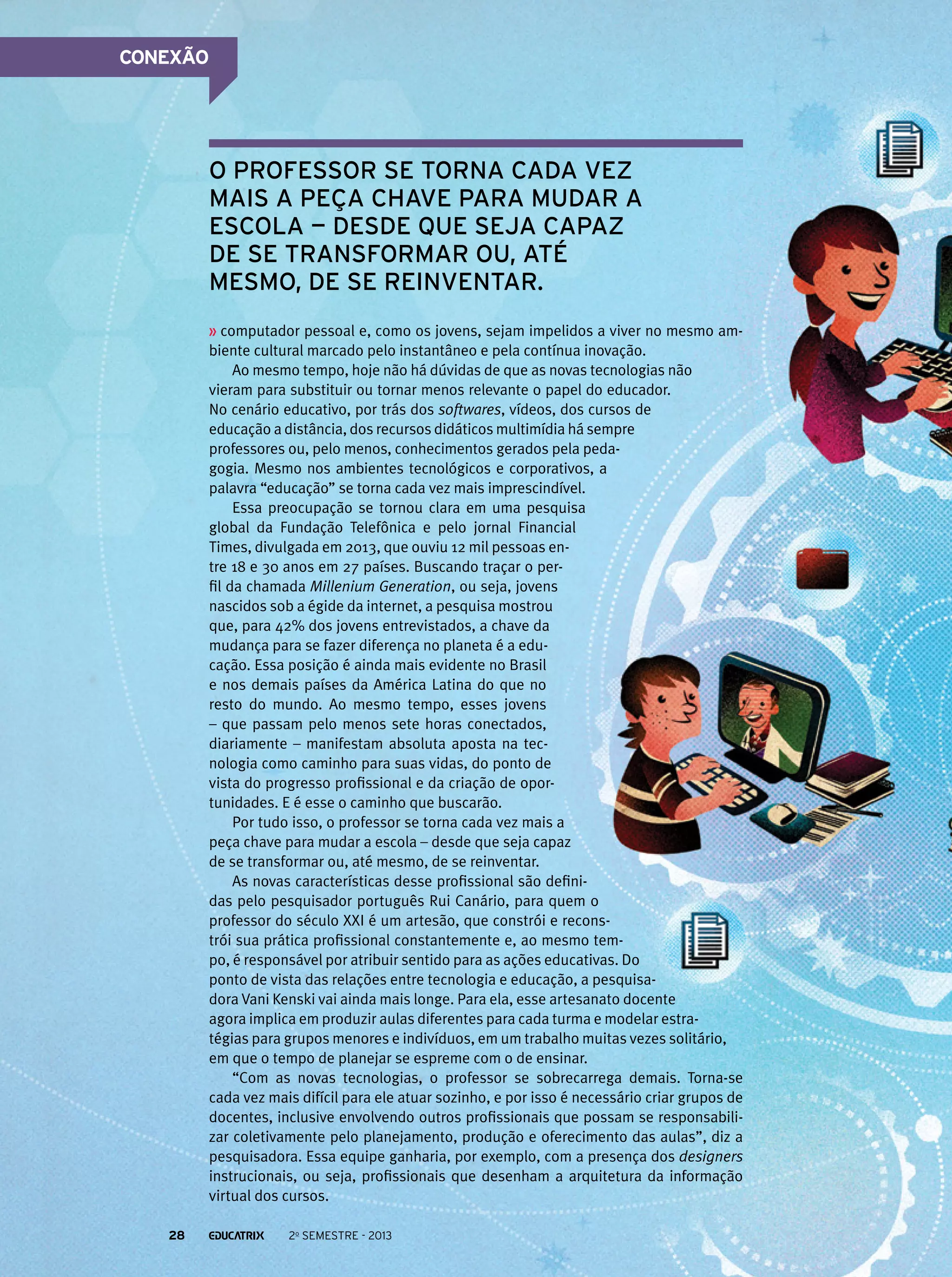CONEXÃO

o professor se torna cada vez
mais a peça chave para mudar a
escola — desde que seja capaz
de se transformar ou, até
mesmo, de se reinventar.
computador pessoal e, como os jovens, sejam impelidos a viver no mesmo ambiente cultural marcado pelo instantâneo e pela contínua inovação.
Ao mesmo tempo, hoje não há dúvidas de que as novas tecnologias não
vieram para substituir ou tornar menos relevante o papel do educador.
No cenário educativo, por trás dos softwares, vídeos, dos cursos de
educação a distância, dos recursos didáticos multimídia há sempre
professores ou, pelo menos, conhecimentos gerados pela pedagogia. Mesmo nos ambientes tecnológicos e corporativos, a
palavra “educação” se torna cada vez mais imprescindível.
Essa preocupação se tornou clara em uma pesquisa
global da Fundação Telefônica e pelo jornal Financial
Times, divulgada em 2013, que ouviu 12 mil pessoas entre 18 e 30 anos em 27 países. Buscando traçar o perfil da chamada Millenium Generation, ou seja, jovens
nascidos sob a égide da internet, a pesquisa mostrou
que, para 42% dos jovens entrevistados, a chave da
mudança para se fazer diferença no planeta é a educação. Essa posição é ainda mais evidente no Brasil
e nos demais países da América Latina do que no
resto do mundo. Ao mesmo tempo, esses jovens
– que passam pelo menos sete horas conectados,
diariamente – manifestam absoluta aposta na tecnologia como caminho para suas vidas, do ponto de
vista do progresso profissional e da criação de oportunidades. E é esse o caminho que buscarão.
Por tudo isso, o professor se torna cada vez mais a
peça chave para mudar a escola – desde que seja capaz
de se transformar ou, até mesmo, de se reinventar.
As novas características desse profissional são definidas pelo pesquisador português Rui Canário, para quem o
professor do século XXI é um artesão, que constrói e reconstrói sua prática profissional constantemente e, ao mesmo tempo, é responsável por atribuir sentido para as ações educativas. Do
ponto de vista das relações entre tecnologia e educação, a pesquisadora Vani Kenski vai ainda mais longe. Para ela, esse artesanato docente
agora implica em produzir aulas diferentes para cada turma e modelar estratégias para grupos menores e indivíduos, em um trabalho muitas vezes solitário,
em que o tempo de planejar se espreme com o de ensinar.
“Com as novas tecnologias, o professor se sobrecarrega demais. Torna-se
cada vez mais difícil para ele atuar sozinho, e por isso é necessário criar grupos de
docentes, inclusive envolvendo outros profissionais que possam se responsabilizar coletivamente pelo planejamento, produção e oferecimento das aulas”, diz a
pesquisadora. Essa equipe ganharia, por exemplo, com a presença dos designers
instrucionais, ou seja, profissionais que desenham a arquitetura da informação
virtual dos cursos.
28

2o semestre - 2013

 