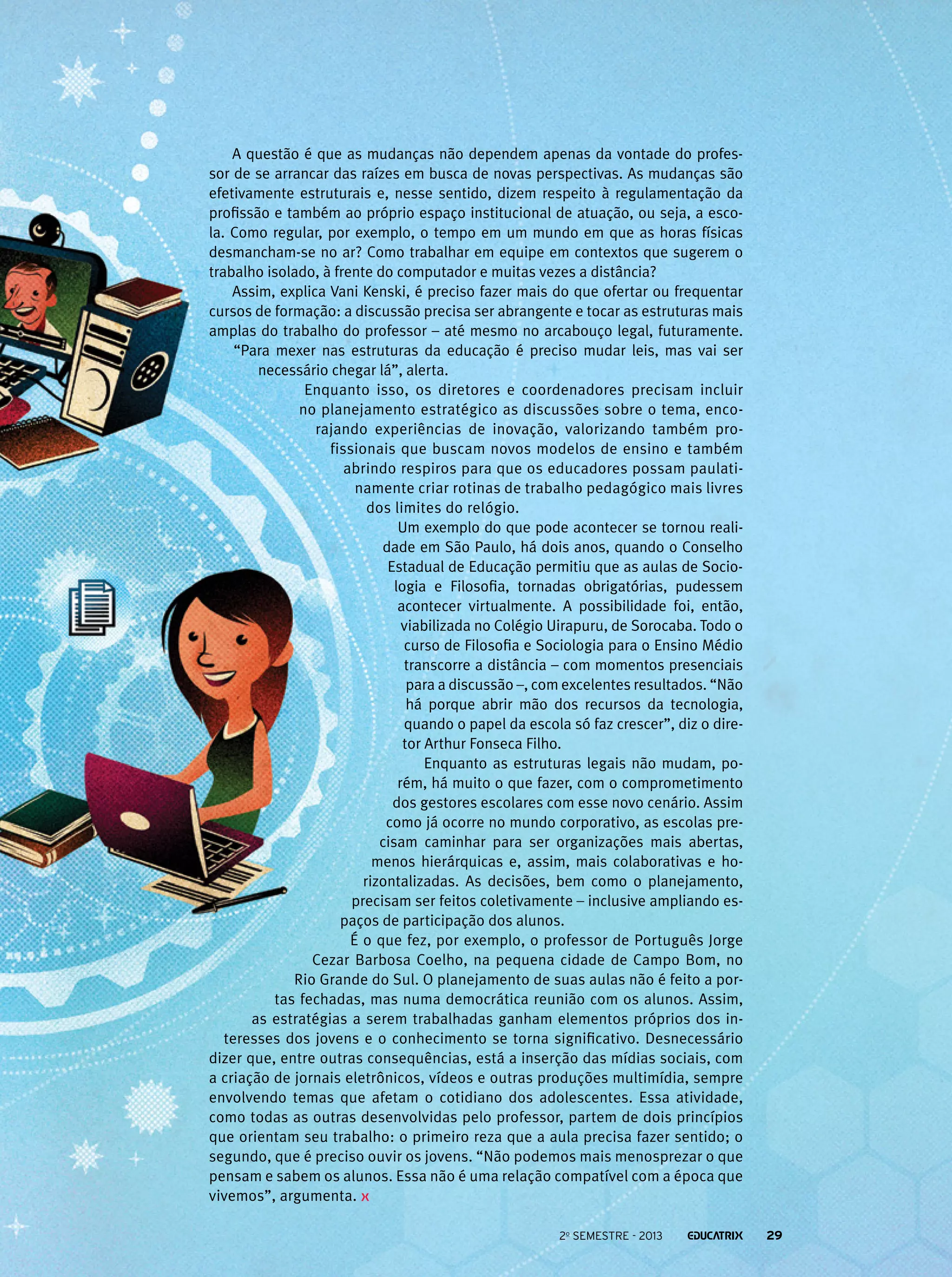 A questão é que as mudanças não dependem apenas da vontade do professor de se arrancar das raízes em busca de novas perspectivas. As mudanças são
efetivamente estruturais e, nesse sentido, dizem respeito à regulamentação da
profissão e também ao próprio espaço institucional de atuação, ou seja, a escola. Como regular, por exemplo, o tempo em um mundo em que as horas físicas
desmancham-se no ar? Como trabalhar em equipe em contextos que sugerem o
trabalho isolado, à frente do computador e muitas vezes a distância?
Assim, explica Vani Kenski, é preciso fazer mais do que ofertar ou frequentar
cursos de formação: a discussão precisa ser abrangente e tocar as estruturas mais
amplas do trabalho do professor – até mesmo no arcabouço legal, futuramente.
“Para mexer nas estruturas da educação é preciso mudar leis, mas vai ser
necessário chegar lá”, alerta.
Enquanto isso, os diretores e coordenadores precisam incluir
no planejamento estratégico as discussões sobre o tema, encorajando experiências de inovação, valorizando também profissionais que buscam novos modelos de ensino e também
abrindo respiros para que os educadores possam paulatinamente criar rotinas de trabalho pedagógico mais livres
dos limites do relógio.
Um exemplo do que pode acontecer se tornou realidade em São Paulo, há dois anos, quando o Conselho
Estadual de Educação permitiu que as aulas de Sociologia e Filosofia, tornadas obrigatórias, pudessem
acontecer virtualmente. A possibilidade foi, então,
viabilizada no Colégio Uirapuru, de Sorocaba. Todo o
curso de Filosofia e Sociologia para o Ensino Médio
transcorre a distância – com momentos presenciais
para a discussão –, com excelentes resultados. “Não
há porque abrir mão dos recursos da tecnologia,
quando o papel da escola só faz crescer”, diz o diretor Arthur Fonseca Filho.
Enquanto as estruturas legais não mudam, porém, há muito o que fazer, com o comprometimento
dos gestores escolares com esse novo cenário. Assim
como já ocorre no mundo corporativo, as escolas precisam caminhar para ser organizações mais abertas,
menos hierárquicas e, assim, mais colaborativas e horizontalizadas. As decisões, bem como o planejamento,
precisam ser feitos coletivamente – inclusive ampliando espaços de participação dos alunos.
É o que fez, por exemplo, o professor de Português Jorge
Cezar Barbosa Coelho, na pequena cidade de Campo Bom, no
Rio Grande do Sul. O planejamento de suas aulas não é feito a portas fechadas, mas numa democrática reunião com os alunos. Assim,
as estratégias a serem trabalhadas ganham elementos próprios dos interesses dos jovens e o conhecimento se torna significativo. Desnecessário
dizer que, entre outras consequências, está a inserção das mídias sociais, com
a criação de jornais eletrônicos, vídeos e outras produções multimídia, sempre
envolvendo temas que afetam o cotidiano dos adolescentes. Essa atividade,
como todas as outras desenvolvidas pelo professor, partem de dois princípios
que orientam seu trabalho: o primeiro reza que a aula precisa fazer sentido; o
segundo, que é preciso ouvir os jovens. “Não podemos mais menosprezar o que
pensam e sabem os alunos. Essa não é uma relação compatível com a época que
vivemos”, argumenta.
2o semestre - 2013

29

 
