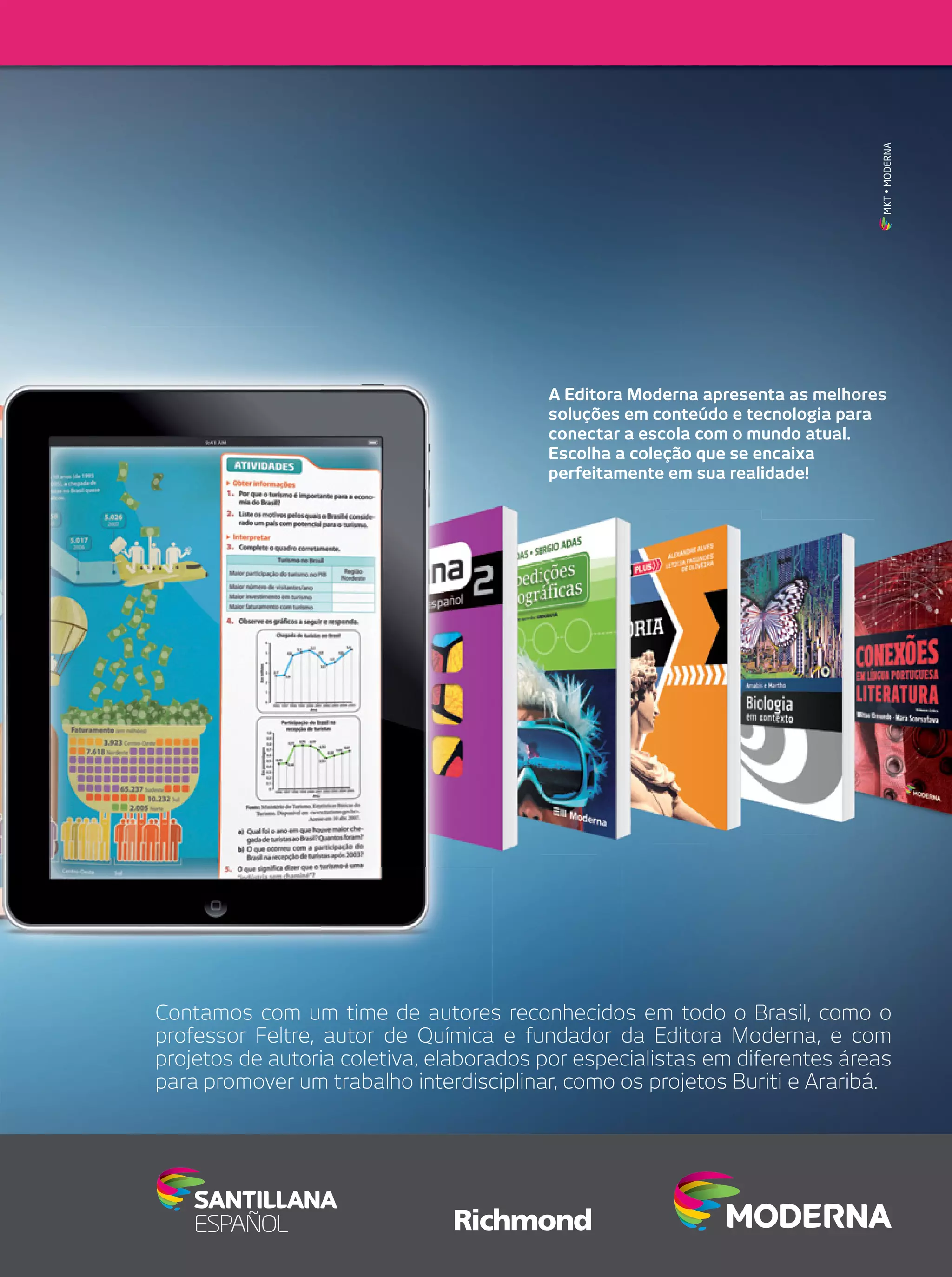 MKT • MODERNA

A Editora Moderna apresenta as melhores
soluções em conteúdo e tecnologia para
conectar a escola com o mundo atual.
Escolha a coleção que se encaixa
perfeitamente em sua realidade!

Contamos com um time de autores reconhecidos em todo o Brasil, como o
professor Feltre, autor de Química e fundador da Editora Moderna, e com
projetos de autoria coletiva, elaborados por especialistas em diferentes áreas
para promover um trabalho interdisciplinar, como os projetos Buriti e Araribá.

 