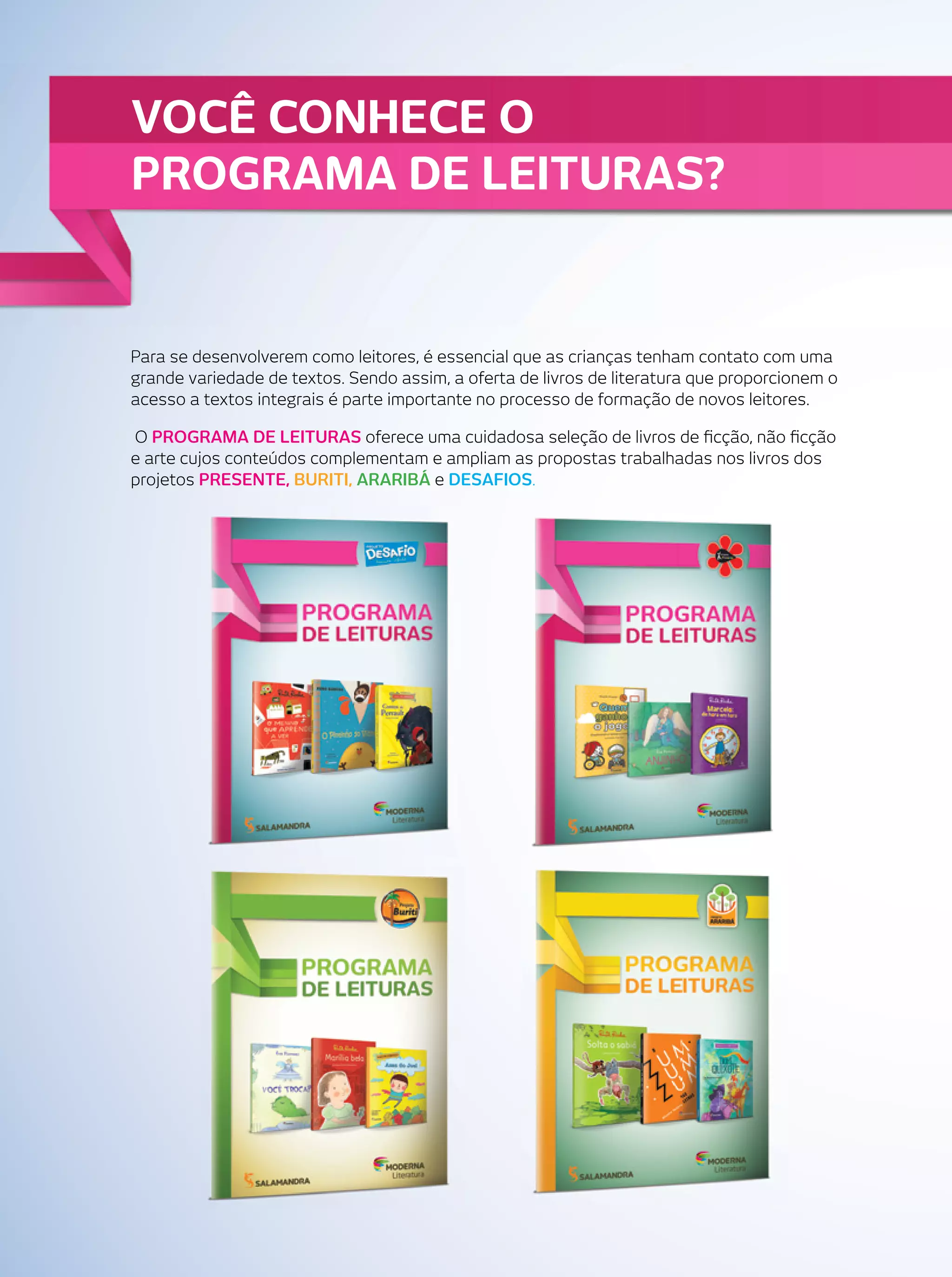 VOCÊ CONHECE O
PROGRAMA DE LEITURAS?

Para se desenvolverem como leitores, é essencial que as crianças tenham contato com uma
grande variedade de textos. Sendo assim, a oferta de livros de literatura que proporcionem o
acesso a textos integrais é parte importante no processo de formação de novos leitores.
O PROGRAMA DE LEITURAS oferece uma cuidadosa seleção de livros de ﬁcção, não ﬁcção
e arte cujos conteúdos complementam e ampliam as propostas trabalhadas nos livros dos
projetos PRESENTE, BURITI, ARARIBÁ e DESAFIOS.

 