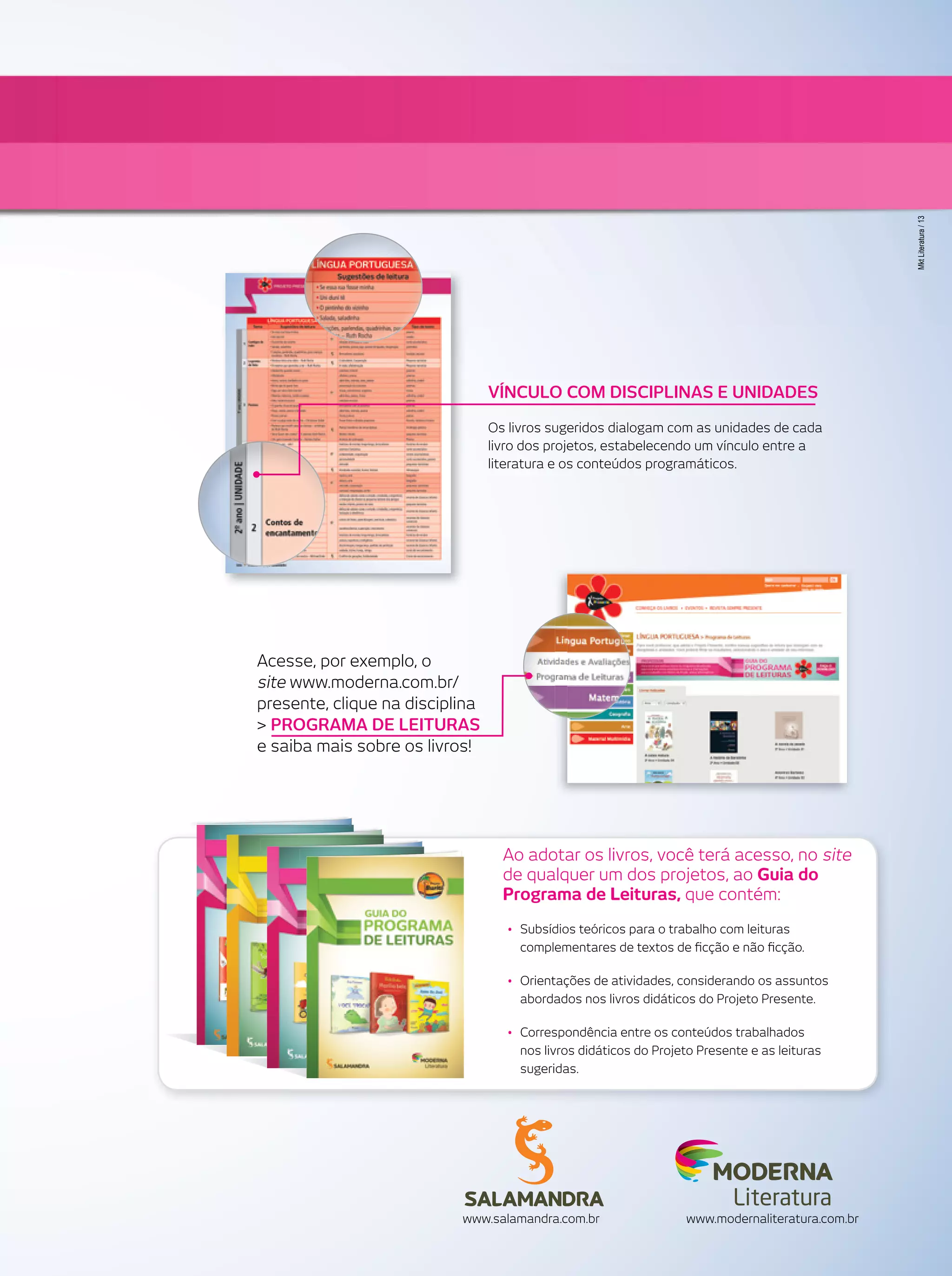 Mkt Literatura / 13

VÍNCULO COM DISCIPLINAS E UNIDADES
Os livros sugeridos dialogam com as unidades de cada
livro dos projetos, estabelecendo um vínculo entre a
literatura e os conteúdos programáticos.

Acesse, por exemplo, o
site www.moderna.com.br/
presente, clique na disciplina
> PROGRAMA DE LEITURAS
e saiba mais sobre os livros!

Ao adotar os livros, você terá acesso, no site
de qualquer um dos projetos, ao Guia do
Programa de Leituras, que contém:
• Subsídios teóricos para o trabalho com leituras
complementares de textos de ﬁcção e não ﬁcção.
• Orientações de atividades, considerando os assuntos
abordados nos livros didáticos do Projeto Presente.
• Correspondência entre os conteúdos trabalhados
nos livros didáticos do Projeto Presente e as leituras
sugeridas.

Literatura
www.salamandra.com.br

www.modernaliteratura.com.br

 