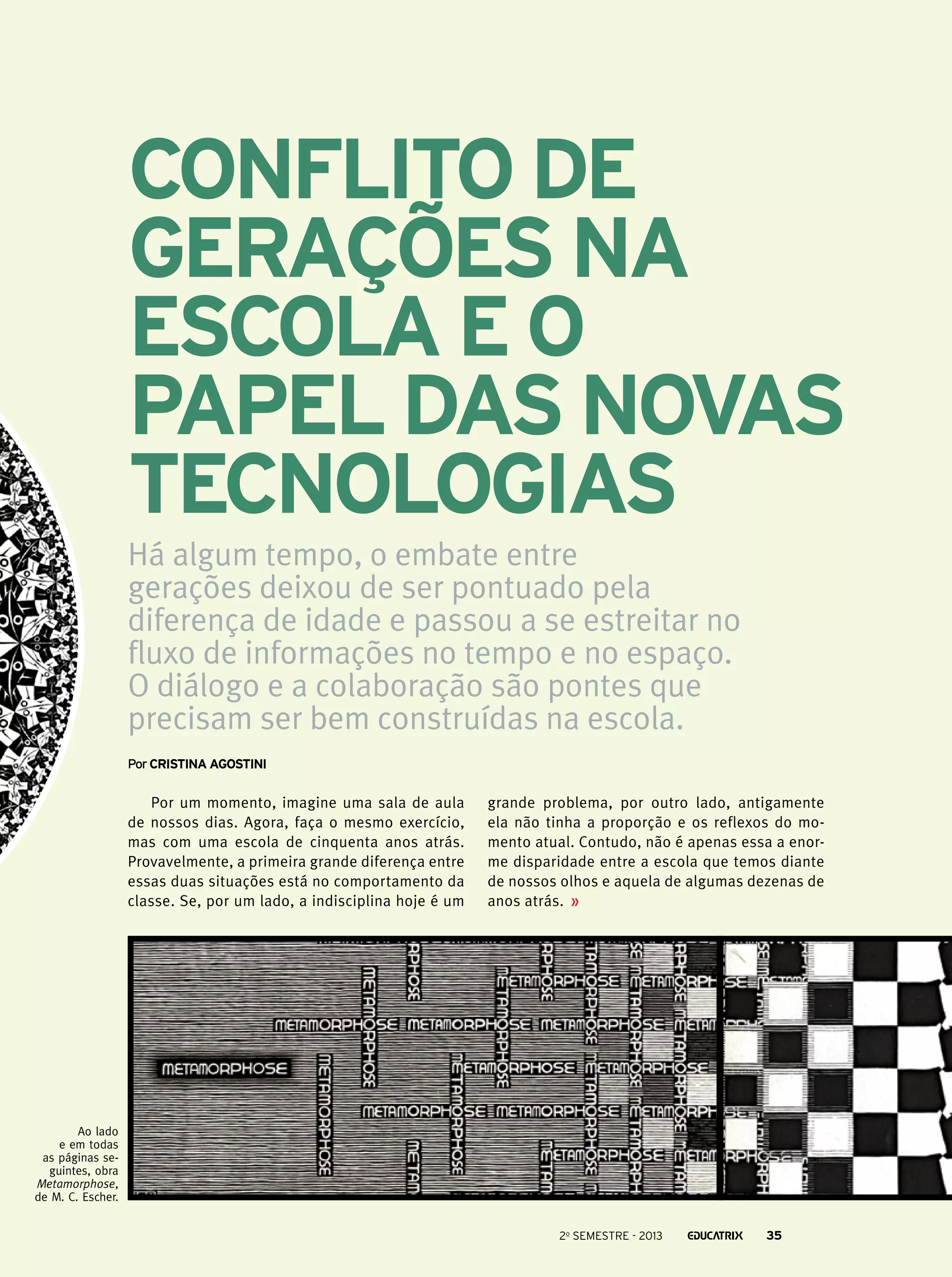 Conflito de
gerações na
escola e o
papel das novas
tecnologias
Há algum tempo, o embate entre
gerações deixou de ser pontuado pela
diferença de idade e passou a se estreitar no
fluxo de informações no tempo e no espaço.
O diálogo e a colaboração são pontes que
precisam ser bem construídas na escola.
Por Cristina Agostini

Por um momento, imagine uma sala de aula
de nossos dias. Agora, faça o mesmo exercício,
mas com uma escola de cinquenta anos atrás.
Provavelmente, a primeira grande diferença entre
essas duas situações está no comportamento da
classe. Se, por um lado, a indisciplina hoje é um

grande problema, por outro lado, antigamente
ela não tinha a proporção e os reflexos do momento atual. Contudo, não é apenas essa a enorme disparidade entre a escola que temos diante
de nossos olhos e aquela de algumas dezenas de
anos atrás.

Ao lado
e em todas
as páginas seguintes, obra
Metamorphose,
de M. C. Escher.
2o semestre - 2013

35

 
