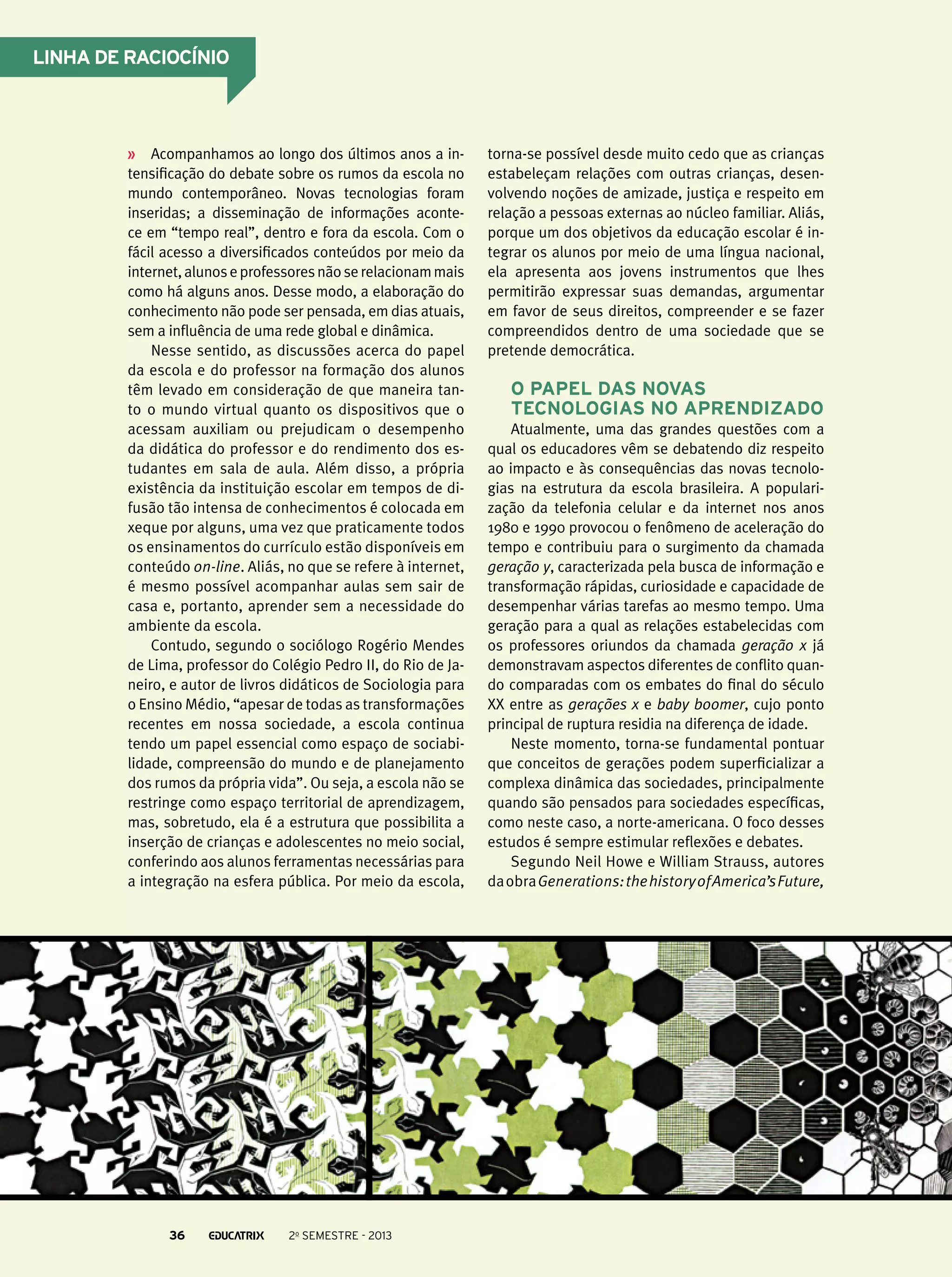 Linha de raciocínio

Acompanhamos ao longo dos últimos anos a intensificação do debate sobre os rumos da escola no
mundo contemporâneo. Novas tecnologias foram
inseridas; a disseminação de informações acontece em “tempo real”, dentro e fora da escola. Com o
fácil acesso a diversificados conteúdos por meio da
internet, alunos e professores não se relacionam mais
como há alguns anos. Desse modo, a elaboração do
conhecimento não pode ser pensada, em dias atuais,
sem a influência de uma rede global e dinâmica.
Nesse sentido, as discussões acerca do papel
da escola e do professor na formação dos alunos
têm levado em consideração de que maneira tanto o mundo virtual quanto os dispositivos que o
acessam auxiliam ou prejudicam o desempenho
da didática do professor e do rendimento dos estudantes em sala de aula. Além disso, a própria
existência da instituição escolar em tempos de difusão tão intensa de conhecimentos é colocada em
xeque por alguns, uma vez que praticamente todos
os ensinamentos do currículo estão disponíveis em
conteúdo on-line. Aliás, no que se refere à internet,
é mesmo possível acompanhar aulas sem sair de
casa e, portanto, aprender sem a necessidade do
ambiente da escola.
Contudo, segundo o sociólogo Rogério Mendes
de Lima, professor do Colégio Pedro II, do Rio de Janeiro, e autor de livros didáticos de Sociologia para
o Ensino Médio, “apesar de todas as transformações
recentes em nossa sociedade, a escola continua
tendo um papel essencial como espaço de sociabilidade, compreensão do mundo e de planejamento
dos rumos da própria vida”. Ou seja, a escola não se
restringe como espaço territorial de aprendizagem,
mas, sobretudo, ela é a estrutura que possibilita a
inserção de crianças e adolescentes no meio social,
conferindo aos alunos ferramentas necessárias para
a integração na esfera pública. Por meio da escola,

36

2o semestre - 2013

torna-se possível desde muito cedo que as crianças
estabeleçam relações com outras crianças, desenvolvendo noções de amizade, justiça e respeito em
relação a pessoas externas ao núcleo familiar. Aliás,
porque um dos objetivos da educação escolar é integrar os alunos por meio de uma língua nacional,
ela apresenta aos jovens instrumentos que lhes
permitirão expressar suas demandas, argumentar
em favor de seus direitos, compreender e se fazer
compreendidos dentro de uma sociedade que se
pretende democrática.

O papel das novas
tecnologias no aprendizado
Atualmente, uma das grandes questões com a
qual os educadores vêm se debatendo diz respeito
ao impacto e às consequências das novas tecnologias na estrutura da escola brasileira. A popularização da telefonia celular e da internet nos anos
1980 e 1990 provocou o fenômeno de aceleração do
tempo e contribuiu para o surgimento da chamada
geração y, caracterizada pela busca de informação e
transformação rápidas, curiosidade e capacidade de
desempenhar várias tarefas ao mesmo tempo. Uma
geração para a qual as relações estabelecidas com
os professores oriundos da chamada geração x já
demonstravam aspectos diferentes de conflito quando comparadas com os embates do final do século
XX entre as gerações x e baby boomer, cujo ponto
principal de ruptura residia na diferença de idade.
Neste momento, torna-se fundamental pontuar
que conceitos de gerações podem superficializar a
complexa dinâmica das sociedades, principalmente
quando são pensados para sociedades específicas,
como neste caso, a norte-americana. O foco desses
estudos é sempre estimular reflexões e debates.
Segundo Neil Howe e William Strauss, autores
da obra Generations: the history of America’s Future,

 