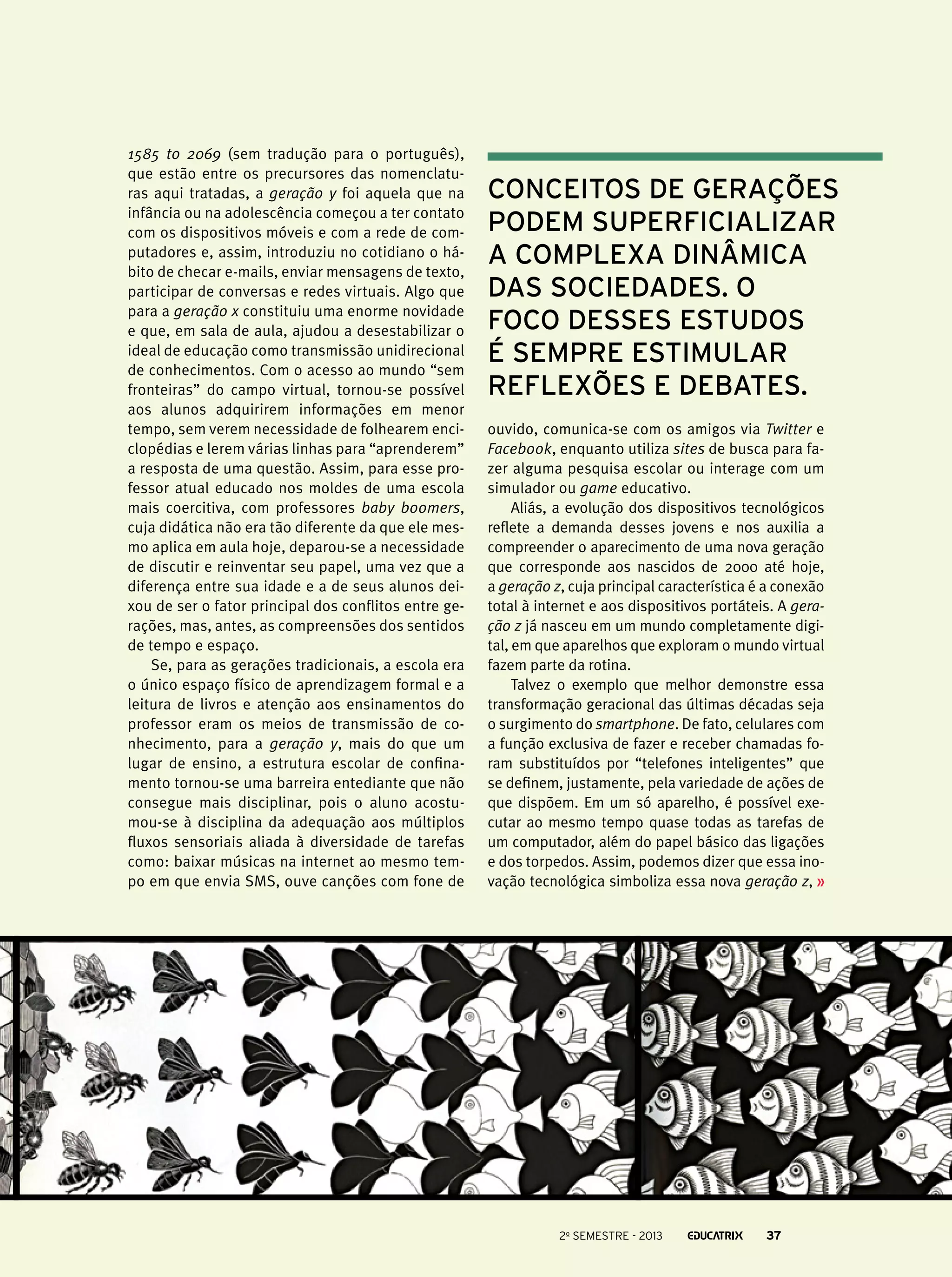 1585 to 2069 (sem tradução para o português),
que estão entre os precursores das nomenclaturas aqui tratadas, a geração y foi aquela que na
infância ou na adolescência começou a ter contato
com os dispositivos móveis e com a rede de computadores e, assim, introduziu no cotidiano o hábito de checar e-mails, enviar mensagens de texto,
participar de conversas e redes virtuais. Algo que
para a geração x constituiu uma enorme novidade
e que, em sala de aula, ajudou a desestabilizar o
ideal de educação como transmissão unidirecional
de conhecimentos. Com o acesso ao mundo “sem
fronteiras” do campo virtual, tornou-se possível
aos alunos adquirirem informações em menor
tempo, sem verem necessidade de folhearem enciclopédias e lerem várias linhas para “aprenderem”
a resposta de uma questão. Assim, para esse professor atual educado nos moldes de uma escola
mais coercitiva, com professores baby boomers,
cuja didática não era tão diferente da que ele mesmo aplica em aula hoje, deparou-se a necessidade
de discutir e reinventar seu papel, uma vez que a
diferença entre sua idade e a de seus alunos deixou de ser o fator principal dos conflitos entre gerações, mas, antes, as compreensões dos sentidos
de tempo e espaço.
Se, para as gerações tradicionais, a escola era
o único espaço físico de aprendizagem formal e a
leitura de livros e atenção aos ensinamentos do
professor eram os meios de transmissão de conhecimento, para a geração y, mais do que um
lugar de ensino, a estrutura escolar de confinamento tornou-se uma barreira entediante que não
consegue mais disciplinar, pois o aluno acostumou-se à disciplina da adequação aos múltiplos
fluxos sensoriais aliada à diversidade de tarefas
como: baixar músicas na internet ao mesmo tempo em que envia SMS, ouve canções com fone de

conceitos de gerações
podem superficializar
a complexa dinâmica
das sociedades. O
foco desses estudos
é sempre estimular
reflexões e debates.
ouvido, comunica-se com os amigos via Twitter e
Facebook, enquanto utiliza sites de busca para fazer alguma pesquisa escolar ou interage com um
simulador ou game educativo.
Aliás, a evolução dos dispositivos tecnológicos
reflete a demanda desses jovens e nos auxilia a
compreender o aparecimento de uma nova geração
que corresponde aos nascidos de 2000 até hoje,
a geração z, cuja principal característica é a conexão
total à internet e aos dispositivos portáteis. A geração z já nasceu em um mundo completamente digital, em que aparelhos que exploram o mundo virtual
fazem parte da rotina.
Talvez o exemplo que melhor demonstre essa
transformação geracional das últimas décadas seja
o surgimento do smartphone. De fato, celulares com
a função exclusiva de fazer e receber chamadas foram substituídos por “telefones inteligentes” que
se definem, justamente, pela variedade de ações de
que dispõem. Em um só aparelho, é possível executar ao mesmo tempo quase todas as tarefas de
um computador, além do papel básico das ligações
e dos torpedos. Assim, podemos dizer que essa inovação tecnológica simboliza essa nova geração z,

2o semestre - 2013

37

 