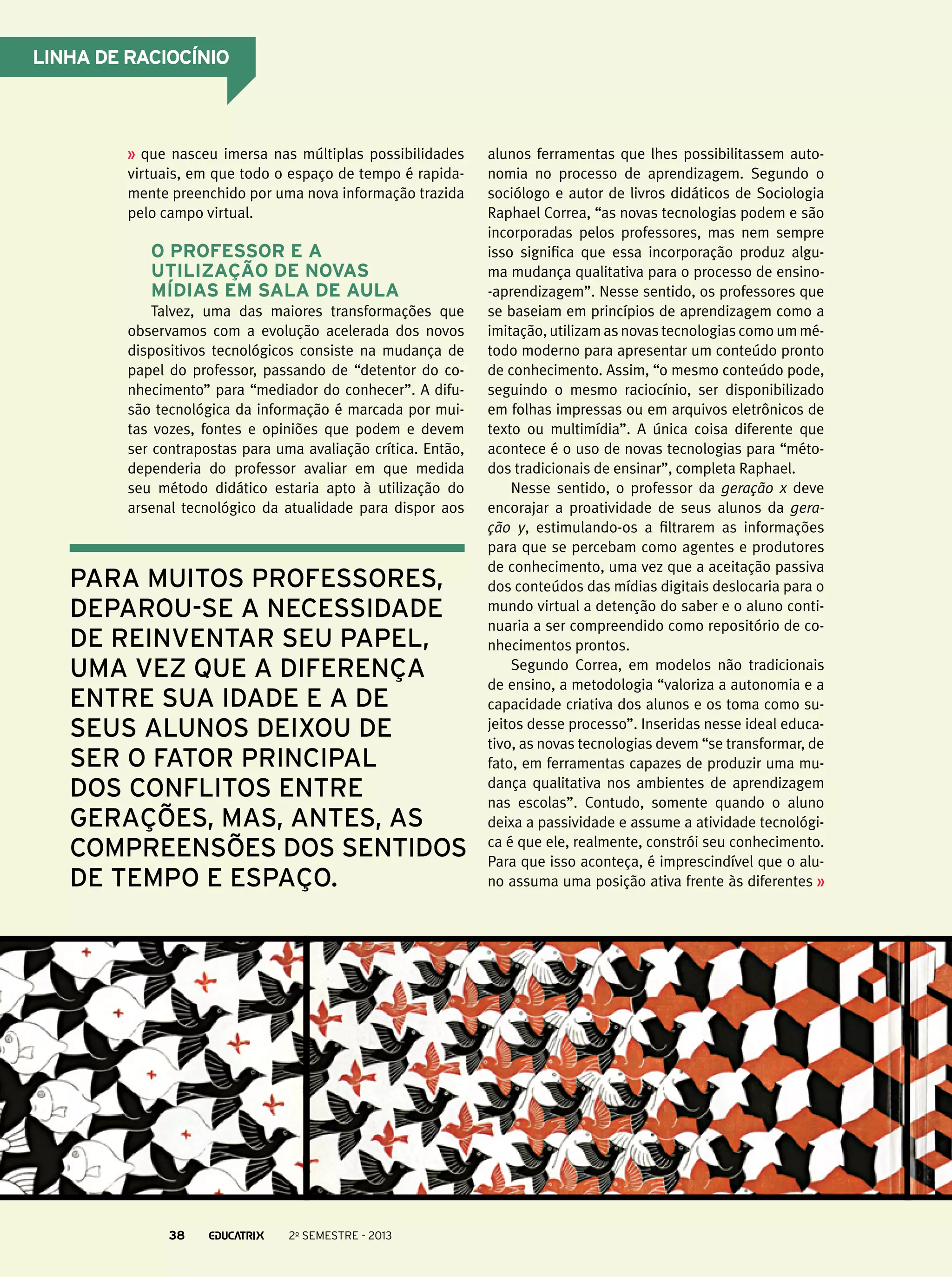 Linha de raciocínio

que nasceu imersa nas múltiplas possibilidades
virtuais, em que todo o espaço de tempo é rapidamente preenchido por uma nova informação trazida
pelo campo virtual.

O professor e a
utilização de novas
mídias em sala de aula
Talvez, uma das maiores transformações que
observamos com a evolução acelerada dos novos
dispositivos tecnológicos consiste na mudança de
papel do professor, passando de “detentor do conhecimento” para “mediador do conhecer”. A difusão tecnológica da informação é marcada por muitas vozes, fontes e opiniões que podem e devem
ser contrapostas para uma avaliação crítica. Então,
dependeria do professor avaliar em que medida
seu método didático estaria apto à utilização do
arsenal tecnológico da atualidade para dispor aos

para muitos professores,
deparou-se a necessidade
de reinventar seu papel,
uma vez que a diferença
entre sua idade e a de
seus alunos deixou de
ser o fator principal
dos conflitos entre
gerações, mas, antes, as
compreensões dos sentidos
de tempo e espaço.

38

2o semestre - 2013

alunos ferramentas que lhes possibilitassem autonomia no processo de aprendizagem. Segundo o
sociólogo e autor de livros didáticos de Sociologia
Raphael Correa, “as novas tecnologias podem e são
incorporadas pelos professores, mas nem sempre
isso significa que essa incorporação produz alguma mudança qualitativa para o processo de ensino-aprendizagem”. Nesse sentido, os professores que
se baseiam em princípios de aprendizagem como a
imitação, utilizam as novas tecnologias como um método moderno para apresentar um conteúdo pronto
de conhecimento. Assim, “o mesmo conteúdo pode,
seguindo o mesmo raciocínio, ser disponibilizado
em folhas impressas ou em arquivos eletrônicos de
texto ou multimídia”. A única coisa diferente que
acontece é o uso de novas tecnologias para “métodos tradicionais de ensinar”, completa Raphael.
Nesse sentido, o professor da geração x deve
encorajar a proatividade de seus alunos da geração y, estimulando-os a filtrarem as informações
para que se percebam como agentes e produtores
de conhecimento, uma vez que a aceitação passiva
dos conteúdos das mídias digitais deslocaria para o
mundo virtual a detenção do saber e o aluno continuaria a ser compreendido como repositório de conhecimentos prontos.
Segundo Correa, em modelos não tradicionais
de ensino, a metodologia “valoriza a autonomia e a
capacidade criativa dos alunos e os toma como sujeitos desse processo”. Inseridas nesse ideal educativo, as novas tecnologias devem “se transformar, de
fato, em ferramentas capazes de produzir uma mudança qualitativa nos ambientes de aprendizagem
nas escolas”. Contudo, somente quando o aluno
deixa a passividade e assume a atividade tecnológica é que ele, realmente, constrói seu conhecimento.
Para que isso aconteça, é imprescindível que o aluno assuma uma posição ativa frente às diferentes

 
